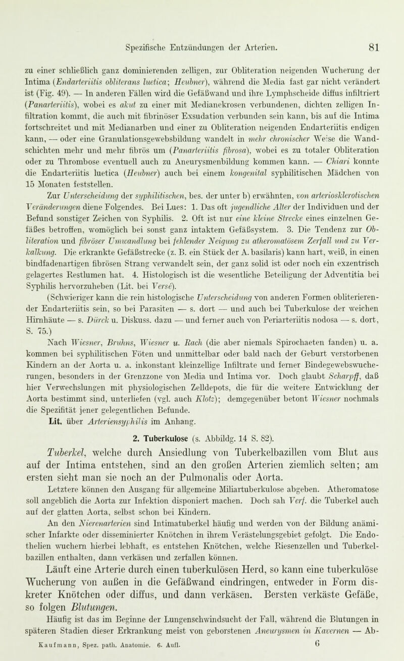 zu einer schließlich ganz dominierenden zelligen, zur Obliteration neigenden Wucherung der Intima (Endarteriitis oblitcrans htetica; Heubner), während die Media fast gar nicht verändert ist (Fig. 49). — In anderen Fällen wird die Gefäßwand und ihre Lymphscheide diffus infiltriert (Panarteriitis), wobei es akut zu einer mit Medianekrosen verbundenen, dichten zelligen In- filtration kommt, die auch mit fibrinöser Exsudation verbunden sein kann, bis auf die Intima fortschreitet und mit Medianarben und einer zu Obliteration neigenden Endarteriitis endigen kann, — oder eine Granulationsgewebsbildung wandelt in melir chronischer Weise die Wand- schichten mehr und mehr fibrös um (Panarteriitis fibrosa), wobei es zu totaler Obliteration oder zu Thrombose eventuell auch zu Aneuxysmenbildung kommen kann. — Chiari konnte die Endarteriitis luetica (Heubner) auch bei einem kongenital syphilitischen Mädchen von 15 Monaten feststellen. Zur Unterscheidung der syphilitischen, bes. der unter b) erwähnten, von arteriosklerotischen Veränderungen diene Folgendes. Bei Lues: 1. Das oft jugendliche Alter der Individuen und der Befund sonstiger Zeichen von Syphilis. 2. Oft ist nur eine Meine Strecke eines einzelnen Ge- fäßes betroffen, womöglich bei sonst ganz intaktem Gefäßsystem. 3. Die Tendenz zur Ob- literation und fibröser Umwandlung bei fehlender Neigung zu atheromatösem Zerfall und zu Ver- kalkung. Die erkrankte Gefäßstrecke (z. B. ein Stück der A.basilaris) kann hart, weiß, in einen bindfadenartigen fibrösen Strang verwandelt sein, der ganz sobd ist oder noch ein exzentrisch gelagertes Restlumen hat. 4. Histologisch ist die wesentliche Beteiligung der Adventitia bei Syphilis hervorzuheben (Lit. bei Verse). (Schwieriger kann die rein histologische Unterscheidung von anderen Formen obliterieren- der Endarteriitis sein, so bei Parasiten — s. dort — und auch bei Tuberkulose der weichen Hirnhäute — s. Dürck u. Diskuss. dazu — und femer auch von Periarteriitis nodosa — s. dort, S. 75.) Nach Wiesner, Bruhns, Wiesner u. Räch (die aber niemals Spirochaeten fanden) u. a. kommen bei syphilitischen Föten und unmittelbar oder bald nach der Geburt verstorbenen Kindern an der Aorta u. a. inkonstant kleinzellige Infiltrate und ferner Bindegewebswuche- rungen, besonders in der Grenzzone von Media und Intima vor. Doch glaubt Scharpfj, daß hier Verwechslungen mit physiologischen Zelldepots, die für die weitere Entwicklung der Aorta bestimmt sind, unterHefen (vgl. auch Klotz); demgegenüber betont Wiesner nochmals die Spezifität jener gelegentlichen Befunde. Lit. über ArteriensyiJulis im Anhang. 2. Tuberkulose (s. Abbildg. 14 S. 82). Tuberkel, welche durch Ansiedlung von Tuberkelbazilleu vom Blut aus auf der Intima entstehen, sind an den großen Arterien ziemlich selten; am ersten sieht man sie noch an der Pulmonalis oder Aorta. Letztere können den Ausgang für allgemeine Miliartuberkulose abgeben. Atheromatose soll angeblich die Aorta zur Infektion disponiert machen. Doch sah Verf. die Tuberkel auch auf der glatten Aorta, selbst schon bei Kindern. An den Nierenarterien sind Intimatuberkel häufig und werden von der Bildung anämi- scher Infarkte oder disseminierter Knötchen in ihrem Verästelungsgebiet gefolgt. Die Endo- thelien wuchern hierbei lebhaft, es entstehen Knötchen, welche Biesenzellen und Tuberkel- bazillen enthalten, dann verkäsen und zerfallen können. Läuft eine Arterie durch einen tuberkulösen Herd, so kann eine tuberkulöse Wucherung von außen in die Gefäßwand eindringen, entweder in Form dis- kreter Knötchen oder diffus, und dann verkäsen. Bersten verkäste Gefäße, so folgen Blutungen. Häufig ist das im Beginne der Lungenschwindsucht der Fall, während die Blutungen in späteren Stadien dieser Erkrankung meist von geborstenen Aneurysmen in Kavernen — Ab- Kaufmann, Spez. patli. Anatomie. 6. Aufl. O