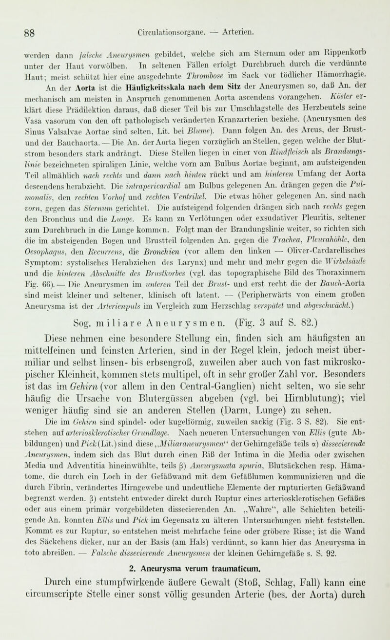 werden dann falsche Aneurysmen gebildet, welche sich am Sternum oder am Rippenkorb unter der Haut vorwölben. In seltenen Fällen erfolgt Durchbruch durch die verdünnte Haut; meist schützt hier eine ausgedehnte Thrombose im Sack vor tödlicher Hämorrhagie. An der Aorta ist die Häufigkeitsskala nach dem Sitz der Aneurysmen so, daß An. der mechanisch am meisten in Anspruch genommenen Aorta ascendens vorangehen. Küster er- klärt diese Prädilektion daraus, daß dieser Teil bis zur Umschlagstelle des Herzbeutels seine Vasa vasorum von den oft pathologisch veränderten Kranzarterien beziehe. (Aneurysmen des Sinus Valsalvae Aortae sind selten, Lit. bei Blume). Dann folgen An. des Arcus, der Brust - und der Bauchaorta. — Die An. der Aorta liegen vorzüglich an Stellen, gegen welche der Blut- strom besonders stark andrängt. Diese Steilen liegen in einer von Rindfleisch als Brandimgs- linie bezeichneten spiraligen Linie, welche vom am Bulbus Aortae beginnt, am aufsteigenden Teil allmählich nach rechts und dann nach hinten rückt und am hinteren Umfang der Aorta descendens herabzieht. Die intrapericardial am Bulbus gelegenen An. drängen gegen die Pvl- monalis, den rechten Vorhof und rechten Ventrikel. Die etwas höher gelegenen An. sind nach vorn, gegen das Sternum gerichtet. Die aufsteigend folgenden drängen sich nach rechts gegen den Bronchus und die Lunge. Es kann zu Verlötungen oder exsudativer Pleuritis, seltener zum Durchbruch in die Lunge kommtn. Folgt man der Brandungslinie weiter, so richten sich die im absteigenden Bogen und Brustteil folgenden An. gegen die Trachea, Pleurahöhle, den Oesophagus, den Recurrens, die Bronchien (vor allem den linken — Oliver-Cardarellisches Symptom: systolisches Herabziehen des Larynx) und mehr und mehr gegen die Wirbelsäule und die hinteren Abschnitte des Brustkorbes (vgl. das topographische Bild des Thoraxinnern Fig. 66). — Die Aneurysmen im unteren Teil der Brust- und erst recht die der Baxf/t-Aorta sind meist kleiner und seltener, klinisch oft latent. — (Peripherwärts von einem großen Aneurysma ist der Arterienpuls im Vergleich zum Herzschlag verspätet und abgeschwächt.) Sog. miliare Aneuiys m e n. (Fig. 3 auf S. 82.) Diese nehmen eine besondere Stellung ein, finden sich am häufigsten an mittelfeinen und feinsten Arterien, sind in der Regel klein, jedoch meist über- miliar und selbst linsen- bis erbsengroß, zuweilen aber auch von fast mikrosko- pischer Kleinheit, kommen stets multipel, oft in sehr großer Zahl vor. Besonders ist das im Gehirn (vor allem in den Central-Ganglien) nicht selten, wo sie sehr häufig die Ursache von Blutergüssen abgeben (vgl. bei Hirnblutung); viel weniger häufig sind sie an anderen Stellen (Darm, Lunge) zu sehen. Die im Gehirn sind spindel- oder kugelförmig, zuweilen sackig (Fig. 3 S. 82). Sie ent- stehen auf arteriosklerotischer Grundlage. Nach neueren Untersuchungen von Ellis (gute Ab- bildungen) und Pick (Lit.) sind diese „Miliaraneurysmen'' derGehimgefäße teils cz) dissecierende Aneurysmen, indem sich das Blut durch einen Riß der Intima in die Media oder zwischen Media und Adventitia hineinwühlte, teils ß) Aneurysmata spuria, Blutsäckchen resp. Häma- tome, die durch ein Loch in der Gefäßwand mit dem Gefäßlumen kommunizieren und die durch Fibrin, verändertes Himgewebe und undeutliche Elemente der rupturierten Gefäßwand begrenzt werden, ß) entsteht entweder direkt durch Ruptur eines arteriosklerotischen Gefäßes oder aus einem primär vorgebildeten dissecierenden An. „Walire, alle Schichten beteili- gende An. konnten Ellis und Pick im Gegensatz zu älteren Untersuchungen nicht feststellen. Kommt es zur Ruptur, so entstehen meist mehrfache feine oder gröbere Risse; ist die Wand des Säckchens dicker, nur an der Basis (am Hals) verdünnt, so kann hier das Aneurysma in toto abreißen. — Falsche dissecierende Aneurysmen der kleinen Gehimgefäße s. S. 92. 2. Aneurysma verum traumaticum. Durch eine stumpfwirkende äußere Gewalt (Stoß, Schlag, Fall) kann eine circumscripte Stelle einer sonst völlig gesunden Arterie (bes. der Aorta) durch
