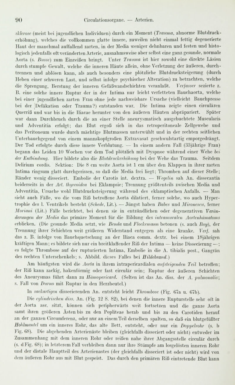 sklerose (meist bei jugendlichen Individuen) durch ein Moment (Trauma, abnorme Blutdruck- erhöhung), welches die vollkommen glatte innere, zuweilen nicht einmal fettig degenerierte Haut der manchmal auffallend zarten, in der Media weniger dehnbaren und festen und histo- logisch jedenfalls oft veränderten Arterie, ausnahmsweise aber selbst eine ganz gesunde, normale Aorta (s. Busse) zum Einreißen bringt. Unter Trauma ist hier sowohl eine direkte Läsion durch stumpfe Gewalt, welche die inneren Häute allein, ohne Verletzung der äußeren, durch- trennen und ablösen kann, als auch besonders eine plötzliche Blutdrucksteigerung (durch Heben einer schweren Last, und selbst infolge psychischer Alteration) zu betrachten, welche die Sprengung, Berstung der inneren Gefäßwandschichten veranlaßt. Verfasser sezierte z. B. eine solche innere Ruptur der in der Intima nur leicht verfetteten Bauchaorta, welche bei einer jugendlichen zarten Frau ohne jede nachweisbare Ursache (vielleicht Bauchpresse bei der [Defäkation oder Trauma?) entstanden war. Die Intima zeigte einen circulären Querriß und war bis in die Iliacae herunter von den äußeren Häuten abpräpariert. Später war dann Durchbrach durch die an einer Stelle aneurysmatisch ausgebuchtete Muscularis und Adventitia erfolgt; das Blut ergoß sich in das retroperitoneale Zellgewebe und das Peritoneum wurde durch mächtige Blutmassen unterwühlt und in der rechten seitlichen Unterbauchgegend von einem mannskopfgroßen Extravasat geschwulstartig emporgedrängt. Der Tod erfolgte durch diese innere Verblutung. — In einem andern Fall (33jährige Frau) begann das Leiden 10 Wochen vor dem Tod plötzlich mit Dyspnoe während einer Wehe bei der Entbindung. Hier bildete also die Blutdruckerhöhung bei der Wehe das Trauma. Seitdem Delirium cordis. Sektion: Die 8 cm weite Aorta ist 1 cm über den Klappen in ihrer zarten Intima ringsum glatt durchgerissen, so daß die Media frei hegt; Thromben auf dieser Stelle; Ränder wenig disseciert. Embolie der Carotis int. dextra. — Wegelin sah An. dissecantia beiderseits in der Art. thyreoidea bei Eklampsie; Trennung größtenteils zwischen Media und Adventitia, Ursache wohl Blutdrucksteigerung während des eklamptischen Anfalls. — Man sieht auch Fälle, wo die vom Riß betroffene Aorta dilatiert, ferner solche, wo auch Hyper- trophie des 1. Ventrikels besteht (Schede, Lit.). — Jüngst haben Babes und Mironescu, ferner Moriani (Lit.) Fälle berichtet, bei denen sie in entzündlichen oder degenerativen Verän- derungen der Media das primäre Moment für die Bildung des intramuralen Aortenhämatoms erblicken. (Die gesunde Media setzt, wie Benda und Flockemann betonen (s. auch Bay), der Trennung ihrer Schichten weit größeren Widerstand entgegen als eine kranke. Verf. sah das z. B. infolge von Bauchquetschung' an der Iliaca comm. dextr. bei einem 18jährigen kräftigen Mann; es bildete sich nur ein breitklaffender Riß der Intima — keine Dissecierung —: es folgte Thrombose auf der rupturierten Intima, Embolie in die A. tibialis post., Gangrän des rechten Unterschenkels; s. Abbild, dieses Falles bei Hildebrand.) Am häufigsten wird die Aorta in ihrem intrapericardialen aufsteigenden Teil betroffen; der Riß kann zackig, hakenförmig oder fast circulär sein; Ruptur der äußeren Schichten des Aneurysmas führt dann zu Hümopcricard. (Selten ist das An. diss. der A. pulmonalis; s. Fall von Durno mit Ruptur in den Herzbeutel.) In sackartigen dissecierenden An. entsteht leicht Thrombose (Fig. 67a u. 67b). Die cißindrischen diss. An. (Fig. 12 S. 82), bei denen die innere Rupturstelle sehr oft in der Aorta asc. sitzt, können sich peripherwärts weit fortsetzen und die ganze Aorta samt ihren größeren Ästen bis zu den Popliteae herab und bis zu den Carotiden herauf an der ganzen Circumferenz, oder nur an einem Teil derselben spalten, so daß ein blutgefüllter Hohlmantcl um ein inneres Rohr, das alte Bett, entsteht, oder nur ein Doppelrohr (s. b Fig. 68). Die abgehenden Arterienäste bleiben (gleichfalls disseciert oder nicht) entweder im Zusammenhang mit dem mneren Rohr oder reißen nahe ihrer Abgangsstelle circulär durch (s. dFig. 68); in letzterem Fall verbleiben dann nur ihre Stümpfe am losgelösten inneren Rohr und der distale Hauptteil des Arterienastes (der gleichfalls disseciert ist oder nicht) wird von dem äußeren Rohr aus mit Blut gespeist. Das durch den primären Riß eintretende Blut kann