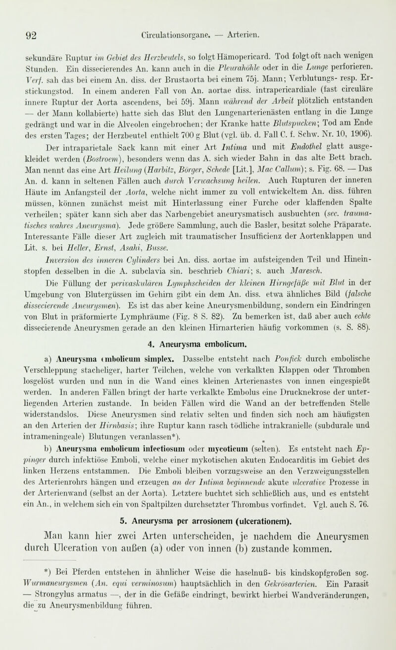 sekundäre Ruptur im Gellet des Herzbeutels, so folgt Hämopericard. Tod folgt oft nach wenigen Stunden. Ein dissecierendes An. kann auch in die Pleurahöhle oder in die Lunge perforieren. Verf. sah das bei einem An. diss. der Brustaorta bei einem 75j. Mann; Verblutungs- resp. Er- stickungstod. In einem anderen Fall von An. aortae diss. intrapericardiale (fast circuläre innere Ruptur der Aorta ascendens, bei 59j. Mann während der Arbeit plötzlich entstanden - der Mann kollabierte) hatte sich das Blut den Lungenarterienästen entlang in die Lunge gedrängt und war in die Alveolen eingebrochen; der Kranke hatte Blutspucken; Tod am Ende des ersten Tages; der Herzbeutel enthielt 700 g Blut (vgl. üb. d. Fall C. f. Schw. Nr. 10, 1906). Der intraparietale Sack kann mit einer Art Intima und mit Endothel glatt ausge- kleidet werden (Bostroem), besonders wenn das A. sich wieder Bahn in das alte Bett brach. Man nennt das eine Art Heilung (Harbilz, Borger, Schede [Lit.], Mac Collum); s. Fig. 68. — Das An. d. kann in seltenen Fällen auch durch Verwachsung heilen. Auch Rupturen der inneren Häute im Anfangsteil der Aorta, welche nicht immer zu voll entwickeltem An. diss. führen müssen, können zunächst meist mit Hinterlassung einer Furche oder klaffenden Spalte verheilen; später kann sich aber das Narbengebiet aneurysmatisch ausbuchten (sec. trauma- tisches wahres Aneurysma). Jede größere Sammlung, auch die Basler, besitzt solche Präparate. Interessante Fälle dieser Art zugleich mit traumatischer Insufflcienz der Aortenklappen und Lit. s. bei Heller, Ernst, Asahi, Busse. Inversion des inneren Cylinders bei An. diss. aortae im aufsteigenden Teil und Hinein- stopfen desselben in die A. subclavia sin. beschrieb Chiari; s. auch Maresch. Die Füllung der perivaskulären Lymphscheiden der kleinen Hirngefäße mit Blut in der Umgebung von Blutergüssen im Gehirn gibt ein dem An. diss. etwa ähnliches Bild (falsche clissecierende Aneurysmen). Es ist das aber keine Aneurysmenbildung, sondern ein Eindringen von Blut in präformierte Lymphräume (Fig. 8 S. 82). Zu bemerken ist, daß aber auch echte dissecierende Aneurysmen gerade an den kleinen Hirnarterien häufig vorkommen (s. S. 88). 4. Aneurysma embolicum. a) Aneurysma (mbolicum simplcx. Dasselbe entsteht nach Ponfick durch embolische Verschleppung stacheliger, harter Teilchen, welche von verkalkten Klappen oder Thromben losgelöst wurden und nun in die Wand eines kleinen Arterienastes von innen eingespießt werden. In anderen Fällen bringt der harte verkalkte Embolus eine Dmcknekrose der unter- liegenden Arterien zustande. In beiden Fällen wird die Wand an der betreffenden Stelle widerstandslos. Diese Aneurysmen sind relativ selten und finden sich noch am häufigsten an den Arterien der Hirnbasis; ihre Ruptur kann rasch tödliche intrakranielle (subdurale und intrameningeale) Blutungen veranlassen*). b) Aneurysma embolicum infectiosum oder mycoticum (selten). Es entsteht nach Ep- pinger durch infektiöse Emboli, welche einer mykotischen akuten Endocarditis im Gebiet des linken Herzens entstammen. Die Emboli bleiben vorzugsweise an den Verzweigungsstellen des Arterienrohrs hängen und erzeugen an der Intima beginnende akute ulcerative Prozesse in der Arterienwand (selbst an der Aorta). Letztere buchtet sich schließlich aus, und es entsteht ein An., in welchem sich ein von Spaltpilzen durchsetzter Thrombus vorfindet. Vgl. auch S. 76. 5. Aneurysma per arrosionem (ulcerationem). Man kann hier zwei Arten unterscheiden, je nachdem die Aneurysmen durch Ulceration von außen (a) oder von innen (b) zustande kommen. *) Bei Pferden entstehen in ähnlicher Weise die haselnuß- bis kindskopfgroßen sog. Wurmaneurysmen (An. equi verminosum) hauptsächlich in den Gekrösarterien. Ein Parasit — Strongylus armatus —, der in die Gefäße eindringt, bewirkt hierbei Wandveränderungen, die zu Aneurysmenbildung führen.