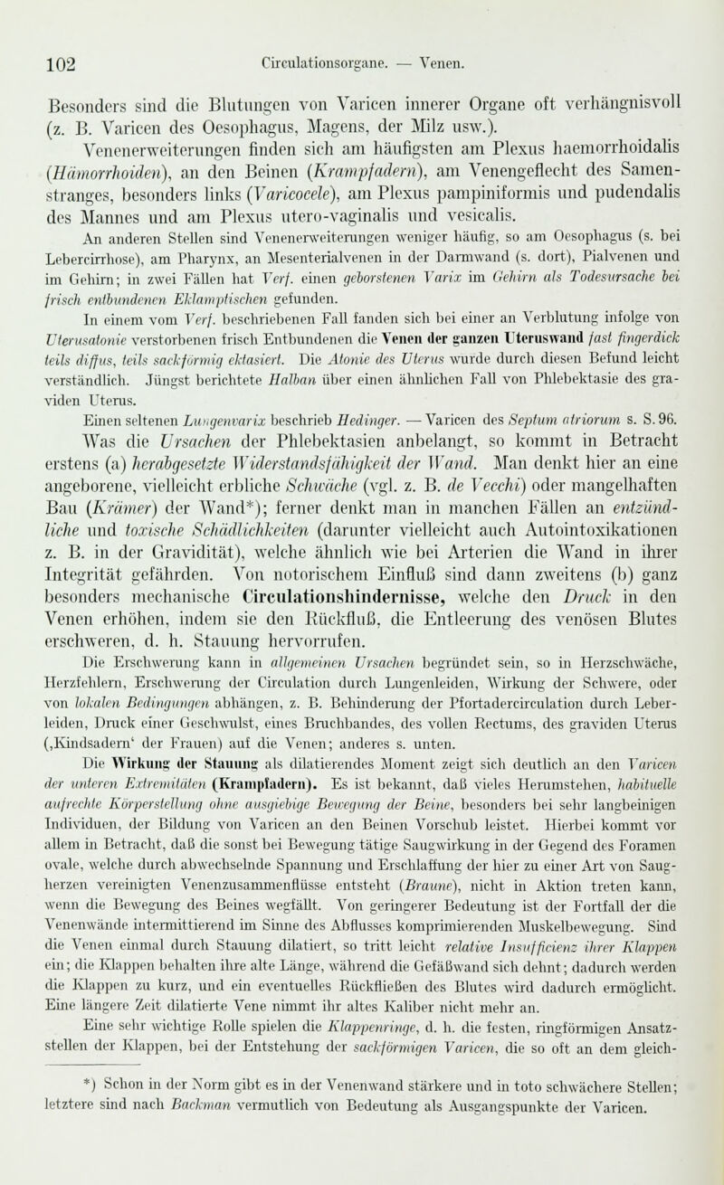 Besonders sind die Blutungen von Varicen innerer Organe oft verhängnisvoll (z. B. Varicen des Oesophagus, Magens, der Milz usw.). Venenerweiterungen finden sich am häufigsten am Plexus haemorrhoidalis (Hämorrhoiden), an den Beinen (Krampfadern), am Venengeflecht des Samen- stranges, besonders links (Varkocele), am Plexus pampiniformis und pudendalis des Mannes und am Plexus utero-vaginalis und vesicalis. An anderen Stellen sind Venenerweiterungen weniger häufig, so am Oesophagus (s. bei Lebercirrhose), am Pharynx, an Mesenterialvenen in der Darmwand (s. dort), Pialvenen und im Gehirn; in zwei Fällen hat Verf. einen geborstenen Varix im Gehirn als Todesursache bei frisch entbundenen Eklampiischen gefunden. In einem vom Verf. beschriebenen Fall fanden sich bei einer an Verblutung infolge von Uterusatonie verstorbenen frisch Entbundenen die Venen der ganzen ütcruswand fast fingerdick teils diffus, teils sackförmig ektasiert. Die Atonie des Uterus wurde durch diesen Befund leicht verständlich. Jüngst berichtete Halban über einen ähnlichen Fall von Phlebektasie des gra- viden Uterus. Einen seltenen Luagenvarix beschrieb Hedinger. —Varicen des Sepitim atriorum s. S.96. Was die Ursachen der Phlebektasien anbelangt, so kommt in Betracht erstens (a) herabgesetzte Widerstandsfähigkeit der Wand. Man denkt hier an eine angeborene, vielleicht erbliche Schwäche (vgl. z. B. de Vecchi) oder mangelhaften Bau (Krämer) der Wand*); ferner denkt man in manchen Fällen an entzünd- liche und toxische Schädlichkeiten (darunter vielleicht auch Autointoxikationen z. B. in der Gravidität), welche ähnlich wie bei Arterien die Wand in ihrer Integrität gefährden. Von notorischem Einfluß sind dann zweitens (b) ganz besonders mechanische Circulationshindernisse, welche den Druck in den Venen erhöhen, indem sie den Bückfluß, die Entleerung des venösen Blutes erschweren, d. h. Stauung hervorrufen. Die Erschwerung kann in allgemeinen Ursachen begründet sein, so in Herzschwäche, Herzfehlern, Erschwerung der Circulation durch Lungenleiden, Wirkung der Schwere, oder von lokalen Bedingungen abhängen, z. B. Behinderung der Pfortadercirculation durch Leber- leiden, Druck einer Geschwulst, eines Bruchbandes, des vollen Recturns, des graviden Uterus (,Kindsadern' der Frauen) auf die Venen; anderes s. unten. Die Wirkung der Stauung als düatierendes Moment zeigt sich deutlich an den Varicen der unteren Extremitäten (Krampfadern). Es ist bekannt, daß vieles Herumstehen, habituelle aufrechte Körperstellung ohne ausgiebige Bewegung der Beine, besonders bei sehr langbeinigen Individuen, der Bildung von Varicen an den Beinen Vorschub leistet. Hierbei kommt vor allem in Betracht, daß die sonst bei Bewegung tätige Saugwirkung in der Gegend des Foramen ovale, welche durch abwechselnde Spannung und Erschlaffung der hier zu einer Art von Saug- herzen vereinigten Venenzusammenflüsse entsteht (Braune), nicht in Aktion treten kann, wenn die Bewegung des Beines wegfällt. Von geringerer Bedeutung ist der Fortfall der die Venenwände intermittierend im Sinne des Abflusses komprimierenden Muskelbewegung. Sind die Venen einmal durch Stauung diktiert, so tritt leicht relative Insuffizienz ihrer Klappen ein; die Klappen behalten ihre alte Länge, während die Gefäßwand sich dehnt; dadurch werden die Happen zu kurz, und ein eventuelles Rückfließen des Blutes wird dadurch ermöglicht. Eine längere Zeit dilatierte Vene nimmt ihr altes Kaliber nicht mehr an. Eine sehr wichtige Rolle spielen die Klappenringe, d. h. die festen, ringförmigen Ansatz- stellen der Klappen, bei der Entstehung der sackförmigen Varicen, die so oft an dem gleich- *) Schon in der Norm gibt es in der Venenwand stärkere und in toto schwächere Stellen; letztere sind nach Backman vermutlich von Bedeutung als Ausgangspunkte der Varicen.