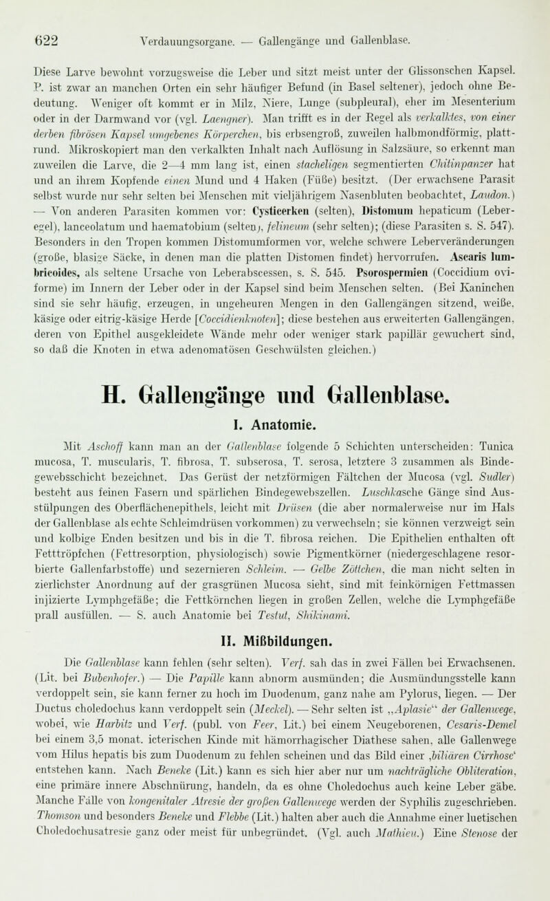 Diese Larve bewohnt vorzugsweise die Leber und sitzt meist unter der Glissonsehen Kapsel. P. ist zwar an manchen Orten ein sehr häufiger Befund (in Basel seltener), jedoch ohne Be- deutung. Weniger oft kommt er in Milz, Niere, Lunge (subpleural), eher im Mesenterium oder in der Darmwand vor (vgl. Laengner). Man trifft es in der Regel als verkalktes, von einer derben fibrösen Kapsel umgebenes Körperchen, bis erbsengroß, zuweilen halbmondförmig, platt- rund. Mikroskopiert man den verkalkten Inhalt nach Auflösung in Salzsäure, so erkeimt man zuweilen die Larve, die 2—4 mm lang ist, einen stacheligen segmentierten Chitinpanzer hat und an ihrem Kopfende, einen Mund und 4 Haken (Füße) besitzt. (Der erwachsene Parasit selbst wurde nur sehr selten bei Menschen mit vieljährigem Xasenbluten beobachtet, Laudon.) — Von anderen Parasiten kommen vor: Cysticerken (selten), Distomum hepaticum (Leber- egel), lanceolatum und haematobium (selten;, felineum (sehr selten); (diese Parasiten s. S. 547). Besonders in den Tropen kommen Distomumfomien vor, welche schwere Leberveränderungen (große, blasige Säcke, in denen man die platten Distomen findet) hervorrufen. Ascaris lum- brieoides, als seltene Ursache von Leberabscessen, s. S. 545. Psorospermien (Coccidium ovi- forme) im Innern der Leber oder in der Kapsel sind beim Menschen selten. (Bei Kaninchen sind sie sehr häufig, erzeugen, in ungeheuren Mengen in den Gallengängen sitzend, weiße, käsige oder eitrig-käsige Herde [Coccidienknoten]; diese bestehen aus erweiterten Gallengängen, deren von Epithel ausgekleidete Wände mehr oder weniger stark papillär gewuchert sind, so daß die Knoten in etwa adenomatösen Geschwülsten gleichen.) H. GaUengänge und Gallenblase. I. Anatomie. Mit Aschoff kann man an der Gallenblase folgende 5 Schichten unterscheiden: Tunica mucosa, T. muscularis, T. fibrosa, T. subserosa, T. serosa, letztere 3 zusammen als Binde- gewebsschicht bezeichnet. Das Gerüst der netzförmigen Fältchen der Mucosa (vgl. Sudler) besteht aus feinen Fasern und spärlichen Bindegewebszellen. Luschkasche Gänge sind Aus- stülpungen des Oberflächenepithels, leicht mit Drüsen (die aber normalerweise nur im Hals der Gallenblase als echte Schleimdrüsen vorkommen) zu verwechseln; sie können verzweigt sein und kolbige Enden besitzen und bis in die T. fibrosa reichen. Die Epithelien enthalten oft Fetttröpfchen (Fettresorption, physiologisch) sowie Pigmentkörner (niedergeschlagene resor- bierte Gallenfarbstoffe) und sezernieren Schleim. — Gelbe Zöllchen, die man nicht selten in zierlichster Anordnung auf der grasgrünen Mucosa sieht, sind mit feinkörnigen Fettmassen injizierte Lymphgefäße; die Fettkörnchen liegen in großen Zellen, welche die Lymphgefäße prall ausfüllen. — S. auch Anatomie bei Testut, Shikinami. II. Mißbildungen. Die Gallenblase kann fehlen (sehr selten). Verf. sah das in zwei Fällen bei Erwachsenen. (Lit. bei Bulenlwfer.) — Die Papille kann abnorm ausmünden; die Ausmündungsstelle kann verdoppelt sein, sie kann ferner zu hoch im Duodenum, ganz nahe am Pylorus, Hegen. — Der Ductus choledochus kann verdoppelt sein (Meckel). — Sehr selten ist „Aplasie der Gallenwege, wobei, wie Harbitz und Verf. (publ. von Feer, Lit.) bei einem Neugeborenen, Cesaris-Demel bei einem 3,5 monat. icterischen Kinde mit hämorrhagischer Diathese sahen, alle Gallenwege vom Hilus hepatis bis zum Duodenum zu fehlen scheinen und das Bild eurer fiiliären Cirrhose' entstehen kann. Nach Beneke (Lit.) kann es sich hier aber nur um nachträgliche Obliteratwn, eine primäre innere Abschnürung, handeln, da es ohne Choledochus auch keine Leber gäbe. Manche Fälle von kongenitaler Atresie der großen Gallenwege werden der Syphilis zugeschrieben. Thomson und besonders Beneke und Flebbe (Lit.) halten aber auch die Amiahme einer luetischen Choledochusatresie ganz oder meist für- unbegründet, (Vgl. auch MalUeu.) Eine Stenose der