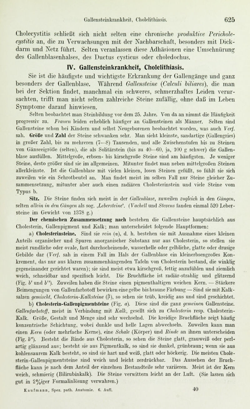 Cholecystitis schließt sich nicht selten eine chronische produktive Perichole- cystitis an, die zu Verwachsungen mit der Nachbarschaft, besonders mit Dick- darm und Netz führt. Selten veranlassen diese Adhäsionen eine Umschnürung des Gallenblasenhalses, des Ductus cysticus oder choledochus. IV. Gallensteinkrankheit, Cholelithiasis. Sie ist die häufigste und wichtigste Erkrankung der Gallengänge und ganz besonders der Gallenblase. Während Gallensteine (Calculi biliares), die man bei der Sektion findet, manchmal ein schweres, schmerzhaftes Leiden verur- sachten, trifft man nicht selten zahlreiche Steine zufällig, ohne daß im Leben Symptome darauf hinwiesen. Selten beobachtet man Steinbildimg vor dem 25. Jahre. Von da an nimmt die Häufigkeit progressiv zu. Frauen leiden erheblich häufiger an Gallensteinen als Männer. Selten sind Gallensteine schon bei Kindern und selbst Neugeborenen beobachtet worden, was auch Verf. sah. Größe und Zahl der Steine schwanken sehr. Man sieht kleinste, sandartige (Gallengries) in großer Zahl, bis zu mehreren (7—8) Tausenden, und alle Zwischenstufen bis zu Steinen von Gänseeigröße (selten), die als Solitärstein (bis zu 40—60, ja, 100 g schwer) die Gallen- blase ausfüllen. Mittelgroße, erbsen- bis kirschgroße Steine sind am häufigsten. Je weniger Sterne, desto größer sind sie im allgemeinen. Mitunter findet man neben mittelgroßen Steinen allerkleinste. Ist die Gallenblase mit vielen kleinen, losen Sternen gefüllt, so fühlt sie sich zuweilen wie ein Schrotbeutel an. Man findet meist im selben Fall nur Steine gleicher Zu- sammensetzung, mitunter aber auch einen radiären Cholesterinstein und viele Steine vom Typus b. Sitz. Die Steine finden sich meist in der Gallenblase, zuweilen zugleich in den Gängen, selten allein in den Gängen als sog. ,Lebersteine\ (Vachell und Stevens fanden einmal 520 Leber- steine im Gewicht von 1378 g.) Der chemischen Zusammensetzung nach bestehen die Gallensteine hauptsächlich aus Cholesterin, Gallenpigment und Kalk; man unterscheidet folgende Hauptformen: a) Cholesterinsteine. Sind sie rein (a), d. h. bestehen sie mit Ausnahme eines kleinen Anteüs organischer und Spuren anorganischer Substanz nur aus Cholesterin, so stellen sie meist rundliche oder ovale, fast durchscheinende, wasserhelle oder gelbliche, glatte oder drusige Gebilde dar (Verf. sah in einem Fall im Hals der Gallenblase ein kiemerbsengroßes Kon- krement, das nur aus klaren zusammenhängenden Tafeln von Cholesterin bestand, die winklig gegeneinander gerichtet waren); sie sind meist etwa kirschgroß, fettig anzufühlen und ziemlich weich, schneidbar und spezifisch leicht. Die Bruchfläche ist radiär-strahlig und glitzernd (Fig. V und b). Zuweilen haben die Steine einen pigmenthaltigen weichen Kern. — Stärkere Beimengungen von Gallenfarbstoff bewirken eine gelbe bis braune Färbung — Sind sie mit Kalk- salzen gemischt, Choleslerin-Kalksteine (ß), so sehen sie trüb, kreidig aus und sind geschichtet. b) Chnlesterin-Gallenpigmentsteine (Fig. a). Diese sind die ganz gemeinen Gallensteine. Gallenfarbstoff, meist in Verbindung mit Kalk, gesellt sich zu Cholesterin resp. Cholesterin- Kalk. Größe, Gestalt und Menge sind sehr wechselnd. Die kreidige Bruchfläche zeigt häufig konzentrische Schichtung, wobei dunkle und helle Lagen abwechseln. Zuweilen kann man einen Kern (oder mehrfache Kerne), eine Schale (Körper) und Rinde an ihnen unterscheiden (Fig. b). Besteht die Rinde aus Cholesterin, so sehen die Steine glatt, grauweiß oder perl- artig glänzend aus; besteht sie aus Pigmentkalk, so sind sie dunkel, grünbraun; wenn sie aus kohlensaurem Kalk besteht, so sind sie hart, und weiß, glatt oder höckerig. Die meisten Chole- sterin-Gallenpigmentsteine sind weich und leicht zerdrückbar. Das Aussehen der Bruch- flache kann je nach dem Anteil der einzelnen Bestandteile sehr variieren. Meist ist der Kern weich, schmierig (Bilirubinkalk). Die Steine verwittern leicht an der Luft. (Sie lassen sich gut in 2%iger Formalinlösung verwahren.) Kaufmann, Spez. path. Anatomie. G. Aufl. 40