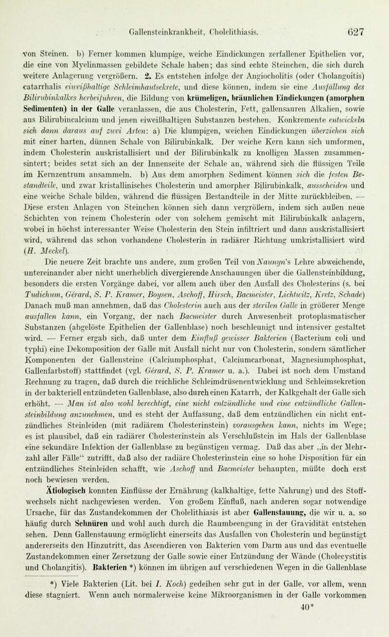 von Steinen, b) Ferner kommen klumpige, weiche Eindickungen zerfallener Epithelien vor, die eine von Myelinmassen gebildete Schale haben; das sind echte Steinchen, die sich durch weitere Anlagerung vergrößern. 2. Es entstehen infolge der Angiocholitis (oder Cholangoitis) catarrhalis eiweißhaltige Schleimhautsekrcle, und diese können, indem sie eine Ausfüllung des Bilirubinkalkes herbeiführen, die Bildung von krümeligen, bräunlichen Eindickungen (amorphen Sedimenten) in der Galle veranlassen, die aus Cholesterin, Fett, gallensauren Alkalien, sowie aus Bilirubincalcium und jenen eiweißhaltigen Substanzen bestehen. Konkremente entwickeln skh dann daraus auf zwei Arten: a) Die klumpigen, weichen Eindickungen überziehen sich mit einer harten, dünnen Schale von Bilirubinkalk. Der weiche Kern kann sich umformen, indem Cholesterin auskristallisiert und der Bilirubinkalk zu knolligen Massen zusammen- sintert; beides setzt sich an der Innenseite der Schale an, während sich die flüssigen Teile im Kernzentrum ansammeln, b) Aus dem amorphen Sediment können sich die festen Be- standteile, und zwar kristallinisches Cholesterin und amorpher Bilirubinkalk, ausscheiden und eüie weiche Schale bilden, während die flüssigen Bestandteile in der Mitte zurückbleiben. — Diese ersten Anlagen von Sternchen können sich dann vergrößern, indem sich außen neue Schichten von reinem Cholesterin oder von solchem gemischt mit Bilirubinkalk anlagern, wobei in höchst interessanter Weise Cholesterin den Stein infiltriert und dann auskristallisiert wird, während das schon vorhandene Cholesterin in radiärer Richtung umkristallisiert wird (H. Meckel). Die neuere Zeit brachte uns andere, zum großen Teil vonNaunyn's Lehre abweichende, untereinander aber nicht unerheblich divergierende Anschauungen über die Gallensteinbildung, besonders die ersten Vorgänge dabei, vor allem auch über den Ausfall des Cholesterins (s. bei Tudichum, Gerard, S. P. Kramer, Boysen, Aschoff, Hirsch, Bacmeister, Lichtwitz, Kretz, Schade) Danach muß man annehmen, daß das Cholesterin auch aus der sterilen Galle in größerer Menge ausfallen kann, ein Vorgang, der nach Bacmeister durch Anwesenheit protoplasmatischer Substanzen (abgelöste Epitheben der Gallenblase) noch beschleunigt und intensiver gestaltet wird. — Ferner ergab sich, daß unter dem Einfluß gewisser Bakterien (Bacterium cob und typhi) eine Dekomposition der Galle mit Ausfall nicht nur von Cholesterin, sondern sämtlicher Komponenten der Gallensteine (Calciumphosphat, Calciumcarbonat, Magnesiumphosphat, Gallenfarbstoff) stattfindet (vgl. Gerard, S. P. Kramer u. a.). Dabei ist noch dem Umstand Rechnung zu tragen, daß durch die reichliche Schleimdrüsenentwicklung und Schleimsekretion in der bakteriell entzündeten Gallenblase, also durch einen Katarrh, der Kalkgehalt der Galle sich erhöht. — Man ist also wohl berechtigt, eine nicht entzündliche und eine entzündliche GaUen- steinbildung anzunehmen, und es steht der Auffassung, daß dem entzündlichen ein nicht ent- zündliches Steinleiden (mit radiärem Cholesterinstein) vorausgehen kann, nichts im Wege; es ist plausibel, daß ein radiärer Cholesterinstein als Verschlußstein im Hals der Gallenblase eine sekundäre Infektion der Gallenblase zu begünstigen vermag. Daß das aber „in der Mehr- zahl aller Fälle zutrifft, daß also der radiäre Cholesterinstein eine so hohe Disposition für ein entzündliches Steinleiden schafft, wie Aschoff und Bacmeister behaupten, müßte doch erst noch bewiesen werden. Ätiologisch konnten Einflüsse der Ernährung (kalkhaltige, fette Nahrung) und des Stoff- wechsels nicht nachgewiesen werden. Von großem Einfluß, nach anderen sogar notwendige Ursache, für das Zustandekommen der Cholelithiasis ist aber Gallenstauung, die wir u. a. so häufig durch Selinüren und wohl auch durch die Raumbeengung in der Gravidität entstehen sehen. Denn Gallenstauung ermöglicht einerseits das Ausfallen von Cholesterin und begünstigt andererseits den Hinzutritt, das Ascendieren von Bakterien vom Darm aus und das eventuelle Zustandekommen einer Zersetzung der Galle sowie einer Entzündung der Wände (Cholecystitis und Cholangitis). Bakterien *) können im übrigen auf verschiedenen Wegen in die Gallenblase *) Viele Bakterien (Lit. bei /. Koch) gedeihen sehr gut in der Galle, vor allem, wenn diese stagniert. Wenn auch normalerweise kerne Mikroorganismen in der Galle vorkommen 40*