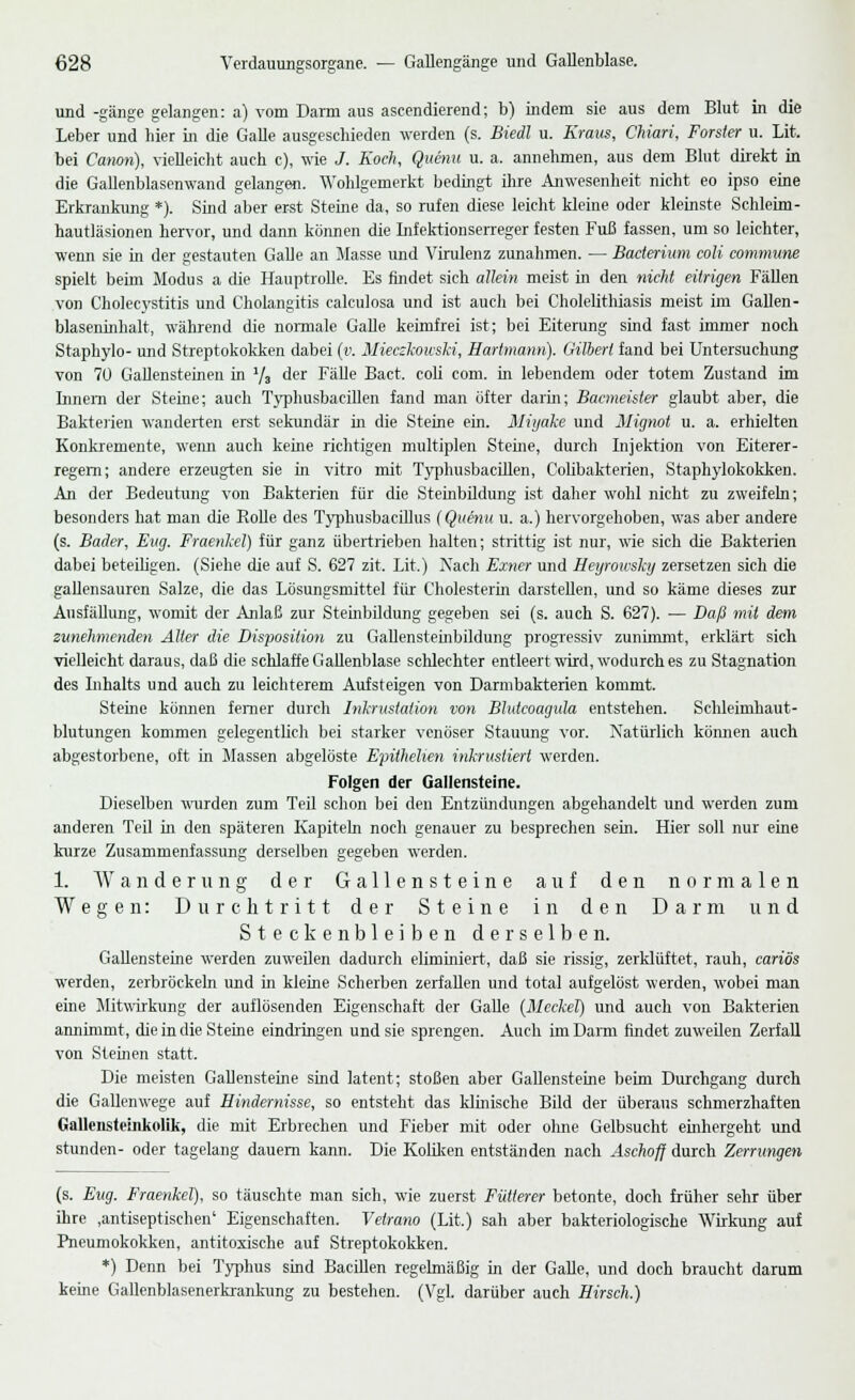 und -gänge gelangen: a) vom Darm aus ascendierend; b) indem sie aus dem Blut in die Leber und hier in die Galle ausgeschieden werden (s. Biedl u. Kraus, Chiari, Forster u. Lit. bei Canon), vielleicht auch c), wie J. Koch, Quenu u. a. annehmen, aus dem Blut direkt in die Gallenblasenwand gelangen. Wohlgemerkt bedingt ihre Anwesenheit nicht eo ipso eine Erkrankung *). Sind aber erst Steine da, so rufen diese leicht kleine oder kleinste Schleim- hautläsionen hervor, und dann können die Infektionserreger festen Fuß fassen, um so leichter, wenn sie in der gestauten Galle an Masse und Virulenz zunahmen. — Bacterium coli commune spielt beim Modus a die Hauptrolle. Es findet sich allein meist in den nicht eitrigen Fällen von Cholecystitis und Cholangitis calculosa und ist auch bei Cholelithiasis meist im Gallen- blaseninhalt, während die normale Galle keimfrei ist; bei Eiterung sind fast immer noch Staphylo- und Streptokokken dabei (v. Mieczkouski, Hartmann). Gilbert fand bei Untersuchung von 70 Gallensteinen in 73 der Fälle Bact. coli com. in lebendem oder totem Zustand im Innern der Steine; auch Typhusbarillen fand man öfter darin; Bacmeister glaubt aber, die Bakterien wanderten erst sekundär in die Steine ein. Miijake und Mignot u. a. erhielten Konkremente, wemi auch keine richtigen multiplen Sterne, durch Injektion von Eiterer- regern; andere erzeugten sie in vitro mit Typhusbacillen, Colibakterien, Staphylokokken. An der Bedeutung von Bakterien für die Steinbildung ist daher wohl nicht zu zweifeln; besonders hat man die Bolle des Typhusbacillus (Quenu u. a.) hervorgehoben, was aber andere (s. Bader, Eng. Fraenkel) für ganz übertrieben halten; strittig ist nur, wie sich die Bakterien dabei beteiligen. (Siehe die auf S. 627 zit. Lit.) Nach Exner und Heyrowshy zersetzen sich die gallensauren Salze, die das Lösungsmittel für Cholesterin darstellen, und so käme dieses zur Ausfällung, wonüt der Anlaß zur Steinbildung gegeben sei (s. auch S. 627). — Daß mit dem zunehmenden Aller die Disposition zu Gallensteinbildung progressiv zunimmt, erklärt sich vielleicht daraus, daß die schlaffe Gallenblase schlechter entleert wird, wodurch es zu Stagnation des Inhalts und auch zu leichterem Aufsteigen von Darmbakterien kommt. Steine können ferner durch Inkrustation von Bhdcoagula entstehen. Schleimhaut- blutungen kommen gelegentlich bei starker venöser Stauung vor. Natürlich können auch abgestorbene, oft in Massen abgelöste Epithehen inkrustiert werden. Folgen der Gallensteine. Dieselben wurden zum Teil schon bei den Entzündungen abgehandelt und werden zum anderen Teil in den späteren Kapiteln noch genauer zu besprechen sein. Hier soll nur eine kurze Zusammenfassung derselben gegeben werden. 1. Wanderung der Gallensteine auf den normalen Wegen: Durchtritt der Steine in den Darm und Steckenbleiben derselben. Gallensteine werden zuweilen dadurch eliminiert, daß sie rissig, zerklüftet, rauh, cariös werden, zerbröckeln und in kleine Scherben zerfallen und total aufgelöst werden, wobei man eine Mitwirkung der auflösenden Eigenschaft der Galle (Mcckel) und auch von Bakterien annimmt, die in die Steine eindringen und sie sprengen. Auch im Dann findet zuweilen Zerfall von Steinen statt. Die meisten Gallensteine sind latent; stoßen aber Gallensteine beim Durchgang durch die Gallenwege auf Hindernisse, so entsteht das klinische Bild der überaus schmerzhaften Gallensteinkolik, die mit Erbrechen und Fieber mit oder olme Gelbsucht einhergeht und stunden- oder tagelang dauern kann. Die Koliken entständen nach Aschoff durch Zerrungen (s. Eug. Fraenkel), so täuschte man sich, wie zuerst Fütterer betonte, doch früher sehr über ihre ,antiseptischen' Eigenschaften. Vetrano (Lit.) sah aber bakteriologische Wirkung auf Pneumokokken, antitoxische auf Streptokokken. *) Denn bei Typhus sind Bacillen regelmäßig in der Galle, und doch braucht darum keine Gallenblasenerkrankung zu bestehen. (Vgl. darüber auch Hirsch.)