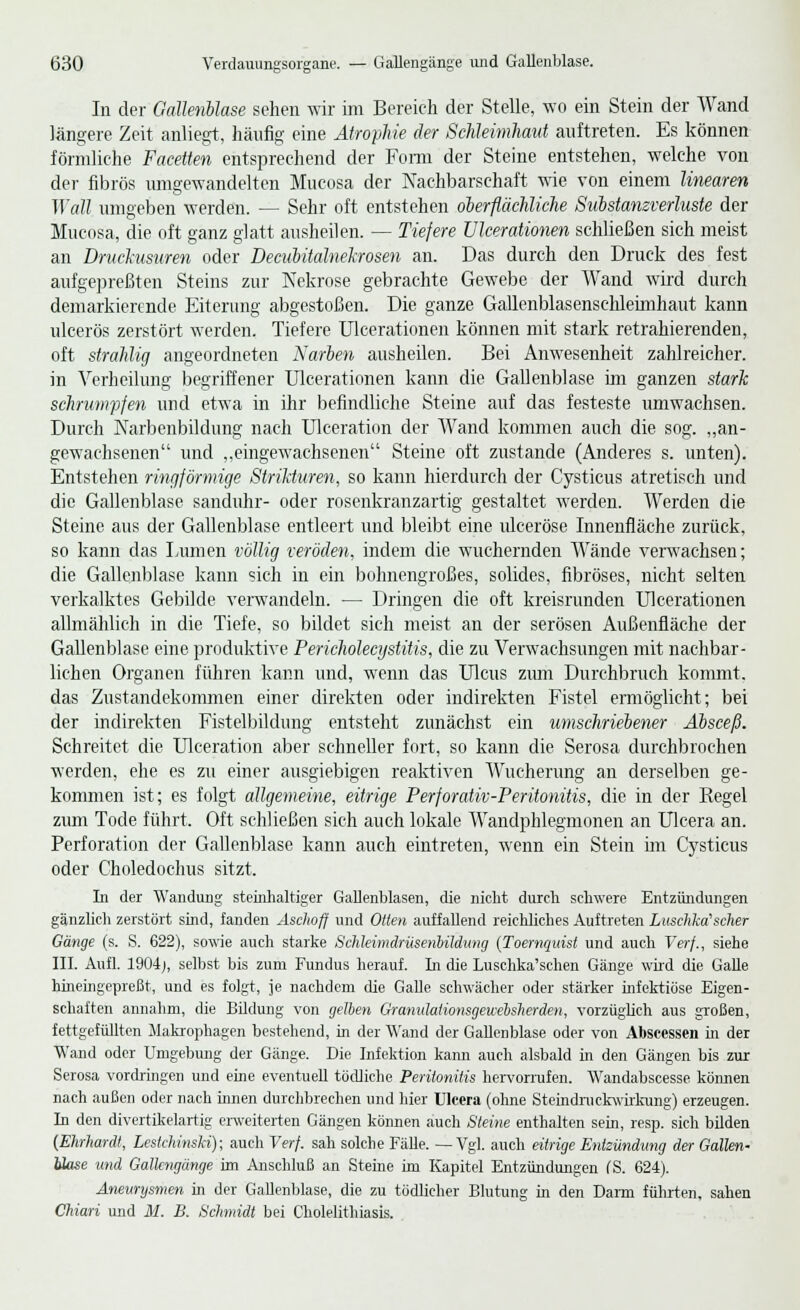 In der Gallenblase sehen wir im Bereich der Stelle, wo ein Stein der Wand längere Zeit anliegt, häufig eine Atrophie der Schleimhaut auftreten. Es können förmliche Facetten entsprechend der Form der Steine entstehen, welche von der fibrös umgewandelten Mucosa der Nachbarschaft wie von einem linearen Wall umgeben werden. — Sehr oft entstehen oberflächliche Substanzverluste der Mucosa, die oft ganz glatt ausheilen. — Tiefere ülcerationen schließen sich meist an Bruckusuren oder Decubitalnekrosen an. Das durch den Druck des fest aufgepreßten Steins zur Nekrose gebrachte Gewebe der Wand wird durch demarkierende Eiterung abgestoßen. Die ganze Gallenblasenschleünhaut kann ulcerös zerstört werden. Tiefere Ülcerationen können mit stark retrahierenden, oft strahlig angeordneten Karben ausheilen. Bei Anwesenheit zahlreicher, in Verheilung begriffener Ülcerationen kann die Gallenblase im ganzen stark schrumpfen und etwa in ihr befindliche Steine auf das festeste umwachsen. Durch Narbenbildung nach Ulceration der Wand kommen auch die sog. „an- gewachsenen und „eingewachsenen Steine oft zustande (Anderes s. unten). Entstehen ringförmige Strikturen, so kann hierdurch der Cysticus atretisch und die Gallenblase sanduhr- oder rosenkranzartig' gestaltet werden. Werden die Steine aus der Gallenblase entleert und bleibt eine ulceröse Innenfläche zurück, so kann das Lumen völlig veröden, indem die wuchernden Wände verwachsen; die Gallenblase kann sich in ein bohnengroßes, solides, fibröses, nicht selten verkalktes Gebilde verwandeln. — Dringen die oft kreisrunden ülcerationen allmählich in die Tiefe, so bildet sich meist an der serösen Außenfläche der Gallenblase eine produktive Pericholecystitis, die zu Verwachsungen mit nachbar- lichen Organen führen kann und, wenn das Ulcus zum Durchbruch kommt, das Zustandekommen einer direkten oder indirekten Fistel ermöglicht; bei der indirekten Fistelbildung entsteht zunächst ein umschriebener Äbsceß. Schreitet die Ulceration aber schneller fort, so kann die Serosa durchbrochen werden, ehe es zu einer ausgiebigen reaktiven Wucherung an derselben ge- kommen ist; es folgt allgemeine, eitrige Perforativ-Peritonitis, die in der Kegel zum Tode führt. Oft schließen sich auch lokale Wandphlegmonen an Ulcera an. Perforation der Gallenblase kann auch eintreten, wenn ein Stein im Cysticus oder Choledochus sitzt. In der Wandung steinhaltiger Gallenblasen, die nicht durch schwere Entzündungen gänzlich zerstört sind, fanden Asciioff und Otten auffallend reichliches Auftreten Luschka'scher Gänge (s. S. 622), sowie auch starke Schleimdrüsenbildung (Toernquist und auch Verf., siehe III. Aufl. 1904;, selbst bis zum Fundus herauf. In die Luschka'schen Gänge wird die Galle hineingepreßt, und es folgt, je nachdem die Galle schwächer oder stärker infektiöse Eigen- schaften annahm, die Bildung von gelben Grantdationsgewebsherden, vorzüglich aus großen, fettgefüllten Makrophagen bestehend, in der Wand der Gallenblase oder von Abscesscn in der Wand oder Umgebung der Gänge. Die Infektion kami auch alsbald in den Gängen bis zur Serosa vordringen und eine eventuell tödliche Peritonitis hervorrufen. Wrandabscesse können nach außen oder nach innen durchbrechen und hier Ulcera (ohne Steindnickwirkung) erzeugen. In den divertikelartig erweiterten Gängen kömien auch Steine enthalten sein, resp. sich bilden (Ehrhardt, Leskhinski); auch Verf. sah solche Fälle. —Vgl. auch eitrige Entzündung der Gallen- Mose und Gallcngünge im Anschluß an Steine im Kapitel Entzündungen fS. 624). Aneurysmen in der Gallenblase, die zu tödlicher Blutung in den Darm führten, sahen Chiari und M. B. Schmidt bei Cholelithiasis.