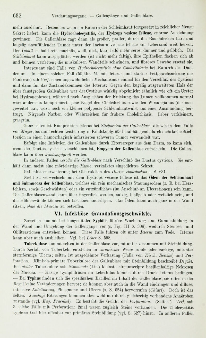mehr ausdehnt. Besonders wenn ein Katarrh der Schleimhaut fortgesetzt in reichlicher Menge Sekret liefert, kann die Hydrocholecystitis, der Hydrops vesicae felleae, enorme Ausdehnung gewinnen. Die Gallenblase ragt dann als großer, praller, durch die Bauchdecken hart und kugelig anzufühlender Tumor unter der Incisura vesicae felleae am Leberrand weit hervor. Der Inhalt ist bald rem mucinös, weiß, dick, klar, bald mehr serös, dünner und gelblich. Die Schleimhaut kann ausgeglättet werden (ist nicht mehr faltig), ihre Epithelien flachen sich ab und können verfetten; die muskulösen Wandteile schwinden, und fibröses Gewebe ersetzt sie. Interessant sind Fälle von Hydrocholecystitis ohne Cholelithiasis bei Katarrh des Duo- denum. In einem solchen Fall (50jähr. M. mit Icterus und starker Fettgewebsnekrose des Pankreas) sah Verf. einen ungewöhnlichen Mechanismus einmal für den Verschluß des Cysticus und dann für das Zustandekommen des Icterus: Gegen den kugelig ausgeweiteten Hals der über faustgroßen Gallenblase war der Cysticus winklig abgeknickt (ähnlich wie oft ein Ureter bei Hydronephrose), während nach Ausgleichen der Knickung das Lumen vollkommen normal war; anderseits komprimierte jene Kugel den Choledochus sowie den Wirsungianus (der aus- geweitet war, wozu noch ein kleiner polypöser Schleimhautwulst aus einer Ausmündung bei- trug). Nirgends Narben oder Wahrzeichen für frühere Cholelithiasis. Leber verkleinert, grasgrün. Ganz selten ist Kompressionsicterus bei Siieltorsion der Gallenblase, die wie in dem Falle von Mayer, bis zum rechten Leistenring in Kindskopfgröße herabhängend, durch mehrfache Stiel- torsion in einen hämorrhagisch infarzierten schweren Tumor verwandelt war. Erfolgt eine Infektion der Gallenblase durch Eitererreger aus dem Darm, so kann sich, wenn der Ductus cysticus verschlossen ist, Empyem der Gallenblase entwickeln. Die Gallen- blase kann über hmdskopfgroß werden. In anderen Fällen verödet die Gallenblase nach Verschluß des Ductus cysticus. Sie ent- hält dann meist eine mörtelartige Masse, verkalktes eingedicktes Sekret. Gallenblasenerweiterung bei Obstruktion des Ductus choledochus s. S. 631. Nicht zu verwechseln mit dem Hydrops vesicae felleae ist das Ödem der Schleimhaut und Submucosa der Gallenblase, welches ein rein mechanisches Stauungsödem (z. B. bei Herz- fehlern, sowie Geschwülsten) oder ein entzündliches (im Anschluß an Ulcerationen) sein kann. Die Gallenblasenwand kann über fingerdick werden, sulzig, blaßgelb oder weißlich sein, und die Höhlenwände können sich fast aneinanderlegen. Das Ödem kann auch ganz in der Wand sitzen, ohne die Mucosa zu betreffen. VI. Infektiöse Granulationsgeschwülste. Zuweilen kommt bei kongenitaler Syphilis fibröse Wucherung und Gummabildung in der Wand und Umgebung der Gallengänge vor (s. Fig. III S. 306), wodurch Stenosen und Obliterationen entstehen können. Diese Fälle führen oft unter Icterus zum Tode. Icterus kann aber auch ausbleiben. Vgl. bei Leber S. 698. Tuberkulose kommt selten in der Gallenblase vor, mitunter zusammen mit Stembildung. Durch Zerfall von Tuberkeln entstehen in chronischer Weise runde oder zackige, mitunter sternförmige Ulcera; selten ist ausgedehnte Verkäsung (Fälle von Kisch, Beitzke) und Per- foration. Klinisch-primäre Tuberiadose der Gallenblase mit Steininidung beschreibt Deycke. Bei akuter Tuberkulose sah Simmonds (Lit.) kleinste circumscripte bacillenhaltige Nekrosen der Mucosa. — Käsige Lymphdrüsen im Leberhilus können durch Druck Icterus bedingen. — Bei Typhus finden sich die spezifischen Bacillen im Inhalt der Gallenblase; sie rufen in der Regel keine Veränderungen hervor; sie können aber auch in die Wand eindringen und diffuse, intensive Entzündung, Phlegmone und Ulcera (s. S. 624) hervorrufen (Chiari). Doch ist das selten. Jauchige Eiterungen kommen aber wohl nur durch gleichzeitig vorhandene Anaeroben zustande (vgl. Eitg. Fraenkel). Es besteht die Gefahr der Perforation. (Selten.) Verf. sah 3 solche Fälle mit Perforation; 2mal waren zugleich Steine vorhanden. Die Cholecystitis typhosa trat hier offenbar zur primären Steinbildung (vgl. S. 627) hinzu. In anderen Fällen