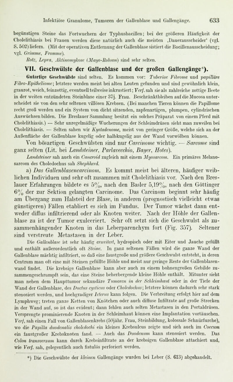 begünstigen Steine das Fortwuchern der Typhusbacillon; bei der größeren Häufigkeit der Cholelithiasis bei Frauen werden diese natürlich auch die meisten ,Dauerausscheider' (vgl. S. 502) liefern. (Mit der operativen Entfernung der Gallenblase sistiert die Bacillenausscheidung; vgl. Grimme, Fromme). Kotz, Lepra, Aktinomykose (Mayo-JRobson) sind sehr selten. VII. Geschwülste der Gallenblase und der großen Gallengänge*). Gutartige Geschwülste sind selten. Es kommen vor: Tuberöse Fibrome und papilläre Fibro-Epitheliome; letztere werden meist bei alten Leuten gefunden und sind gewöhnlich klein, graurot, weich, feinzottig, eventuell teilweise inkrustiert; Verf. sah sie als zahlreiche zottige Beete in der weiten entzündeten Steinblase einer 37 j. Frau. Beschränktbleiben auf die Mucosa unter- scheidet sie von den sehr seltenen villösen Krebsen. (Bei manchen Tieren können die Papillome recht groß werden und ein System von dicht sitzenden, zapfenartigen, plumpen, cylindrischen Auswüchsen bilden. Die Breslauer Sammlung besitzt ein solches Präparat von einem Pferd mit Cholelithiasis.) — Sehr unregelmäßige Wucherungen der Schleimdrüsen sieht man zuweilen bei Cholelithiasis. — Selten sahen wir Kystadenome, meist von geringer Größe, welche sich an der Außenfläche der Gallenblase kugelig oder halbkugelig aus der Wand vorwölben können. Von bösartigen Geschwülsten sind nur Carcinome wichtig. — Sarcome sind ganz selten (Lit. bei Landsteiner, ParlaveccMo, Bayer, Hotes). Landsteiner sah auch ein Cancroid zugleich mit einem Myosarcom. Ein primäres Mela.no- sarcom des Choledochus sah Shephherd. a) Das Gallenolasencarcinom. Es kommt meist bei älteren, häufiger weib- lichen Individuen und sehr oft zusammen mit Cholelithiasis vor. Nach den Bres- lauer Erfahrungen bildete es 5%, nach den Basler 5,19%, nach den Göttinger 6% der zur Sektion gelangten Carcinome. Das Carcinom beginnt sehr häufig am Übergang zum Halsteil der Blase, in anderen (prognostisch vielleicht etwas günstigeren) Fällen etabliert es sich im Fundus. Der Tumor wächst dann ent- weder diffus infiltrierend oder als Knoten weiter. Nach der Höhle der Gallen- blase zu ist der Tumor exulceriert. Sehr oft setzt sich die Geschwulst als zu- sammenhängender Knoten in das Leberparenchym fort (Fig. 357). Seltener sind verstreute Metastasen in der Leber. Die Gallenblase ist sehr häufig erweitert, hydropisch oder mit Eiter und Jauche gefüllt und enthält außerordentlich oft Steine. In ganz seltenen Fällen wird die ganze Wand der Gallenblase mächtig infiltriert, so daß eme faustgroße und größere Geschwulst entsteht, in deren Centrum man oft eine mit Steinen gefüllte Höhle und meist nur geringe Reste der Gallenblasen- wand findet. Die krebsige Gallenblase kann aber auch zu einem bohnengroßen Gebilde zu- sammengeschrumpft sein, das eine Sterne beherbergende kleine Höhle enthält. Mitunter sieht man neben dem Haupttumor sekundäre Tumoren in der Schleimhaut oder in der Tiefe der Wand der Gallenblase, des Ductus cysticus oder Choledochus; letztere können dadurch sehr stark stenosiert werden, und hochgradiger Icterus kann folgen. Die Verbreitung erfolgt hier auf dem Lymphweg; treten ganze Ketten von Knötchen oder auch diffuse Infiltrate auf große Strecken in der Wand auf, so ist das evident; dann fehlen auch selten Metastasen in den Portaldrüsen. Versprengte prominierende Knoten in der Schleimhaut können eine Implantation vortäuschen. Verf, sah einen Fall von Gallenblasenkrebs (50jähr. Frau, Steinbildung, kolossale Schnürfurche), wo die Papilla duodcnalis chokdochi ein kleines Krebsulcus zeigte und sich auch im Coecum ein faustgroßer Krebsknoten fand. — Auch das Duodenum kann stenosiert werden. Das Colon transversum kann durch Krebsinfiltrate an der krebsigen Gallenblase attachiert und, wie Verf. sah, gelegentlich auch fistulös perforiert werden. *) Die Geschwülste der Meinen Gallengänge wurden bei Leber (S. 613) abgehandelt.