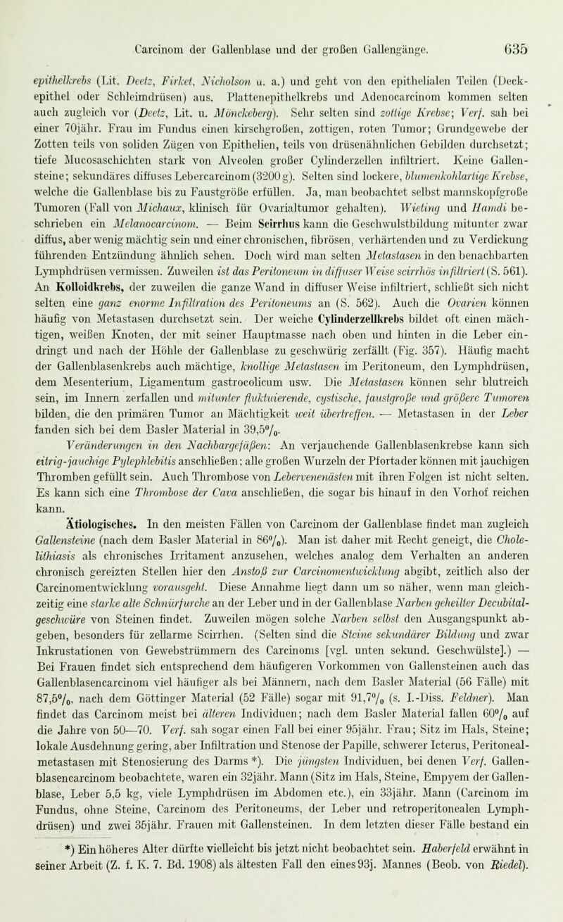 epithelkrebs (Lit. Beetz, Firket, Nicholson u. a.) und geht von den epithelialen Teilen (Deck- epithel oder Schleimdrüsen) aus. Plattenepithelkrebs und Adcnoearcinom kommen selten auch zugleich vor {Beets, Lit. u. Mönckeberg). Sehr selten sind sottige Krebse; Verf. sah bei einer 70jähr. Frau im Fundus einen kirschgroßen, zottigen, roten Tumor; Grundgewebe der Zotten teils von soliden Zügen von Epithelien, teils von drüsenähnlichen Gebilden durchsetzt; tiefe Mueosaschichten stark von Alveolen großer Cylinderzellen infiltriert. Kerne Gallen- steine; sekundäres diffuses Lebercaicinom (3200 g). Selten sind lockere, blumenkohlartige Krebse, welche die Gallenblase bis zu Faustgröße erfüllen. Ja, man beobachtet selbst mannskopfgroße Tumoren (Fall von Michaux, klinisch für Ovarialtumor gehalten). Wieling und Hamdi be- schrieben ein Mclanocarcinom. — Beim Seirrhus kann die Geschwulstbildung mitunter zwar diffus, aber wenig mächtig sein und einer chronischen, fibrösen, verhärtenden und zu Verdickung führenden Entzündung ähnlich sehen. Doch wird man selten Metastasen in den benachbarten Lymphdrüsen vermissen. Zuweilen ist das Peritoneum, in diffuser Weise scirrhös infiltriert (S. 561). An Kolloidkrebs, der zuweilen die ganze Wand in diffuser Weise infiltriert, schließt sich nicht selten eine ganz enorme Infiltration des Peritoneums an (S. 562). Auch die Ovarien können häufig von Metastasen durchsetzt sein. Der weiche Cylinderzellkrebs bildet oft einen mäch- tigen, weißen Knoten, der mit semer Hauptmasse nach oben und hinten in die Leber em- dringt und nach der Höhle der Gallenblase zu geschwürig zerfällt (Fig. 357). Häufig macht der Gallenblasenkrebs auch mächtige, knollige Metastasen im Peritoneum, den Lymphdrüsen, dem Mesenterium, Ligamentum gastrocolicum usw. Die Metastasen können sehr blutreich sein, im Innern zerfallen und mitunter fluktuierende, cyslische, faustgroße und größere Tumoren bilden, die den primären Tumor an Mächtigkeit weit übertreffen. ■— Metastasen in der Leier fanden sich bei dem Basler Material in 39,5%. Veränderungen in den Nachbargefäßen: An verjauchende Gallenblasenkrebse kann sich eitrig-jauchige Pylephlebitis anschließen: alle großen Wurzeln der Pfortader können mit jauchigen Thromben gefüllt sein. Auch Thrombose von Lebervenenästen mit ihren Folgen ist nicht selten. Es kann sich eine Thrombose der Cava anschließen, die sogar bis hinauf in den Vorhof reichen kann. ätiologisches. In den meisten Fällen von Carcinom der Gallenblase findet man zugleich Gallensteine (nach dem Basler Material in 86%). Man ist daher mit Recht geneigt, die Chole- lithiasis als chronisches Irritament anzusehen, welches analog dem Verhalten an anderen chronisch gereizten Stellen hier den Anstoß zur Careinomentwicklung abgibt, zeitlich also der Carcinomentwicklung vorausgeht. Diese Annahme liegt dann um so näher, wenn man gleich- zeitig eine starke alte Schnürfurche an der Leber und in der Gallenblase Narben geheilter Decubital- geschwüre von Steinen findet. Zuweilen mögen solche Narben selbst den Ausgangspunkt ab- geben, besonders für zellarme Scirrhen. (Selten sind die Steine sekundärer Bildung und zwar Inkrustationen von Gewebstrümmern des Carcinoms [vgl. unten sekund. Geschwülste].) — Bei Frauen findet sich entsprechend dem häufigeren Vorkommen von Gallensteinen auch das Gallenblasencarcinom viel häufiger als bei Männern, nach dem Basier Material (56 Fälle) mit 87,6%, nach dem Göttinger Material (52 Fälle) sogar mit 91,7% (s. I.-Diss. Feldner). Man findet das Carcinom meist bei älteren Individuen; nach dem Basler Material fallen 60% auf die Jahre von 50—70. Verf. sah sogar einen Fall bei einer 95jähr. Frau; Sitz im Hals, Sterne; lokale Ausdehnung geling, aber Infiltration und Stenose der Papille, schwerer Icterus, Peritoneal- metastasen mit Stenosierung des Darms *). Die jüngsten Individuen, bei denen Verf. Gallen- blasencarcinom beobachtete, waren ein 32jähr. Mann (Sitz im Hals, Sterne, Empyem der Gallen- blase, Leber 5,5 kg, viele Lymphdrüsen im Abdomen etc.), ein 33jälu\ Mann (Carcinom im Fundus, ohne Steine, Carcinom des Peritoneums, der Leber und retroperitonealen Lymph- drüsen) und zwei 35jähr. Frauen mit Gallensteinen. In dem letzten dieser Fälle bestand ein *) Ein höheres Alter dürfte vielleicht bis jetzt nicht beobachtet sein. Haberfeld erwähnt in seiner Arbeit (Z. f. K. 7. Bd. 1908) als ältesten Fall den eines93]. Mannes (Beob. von Riedel).