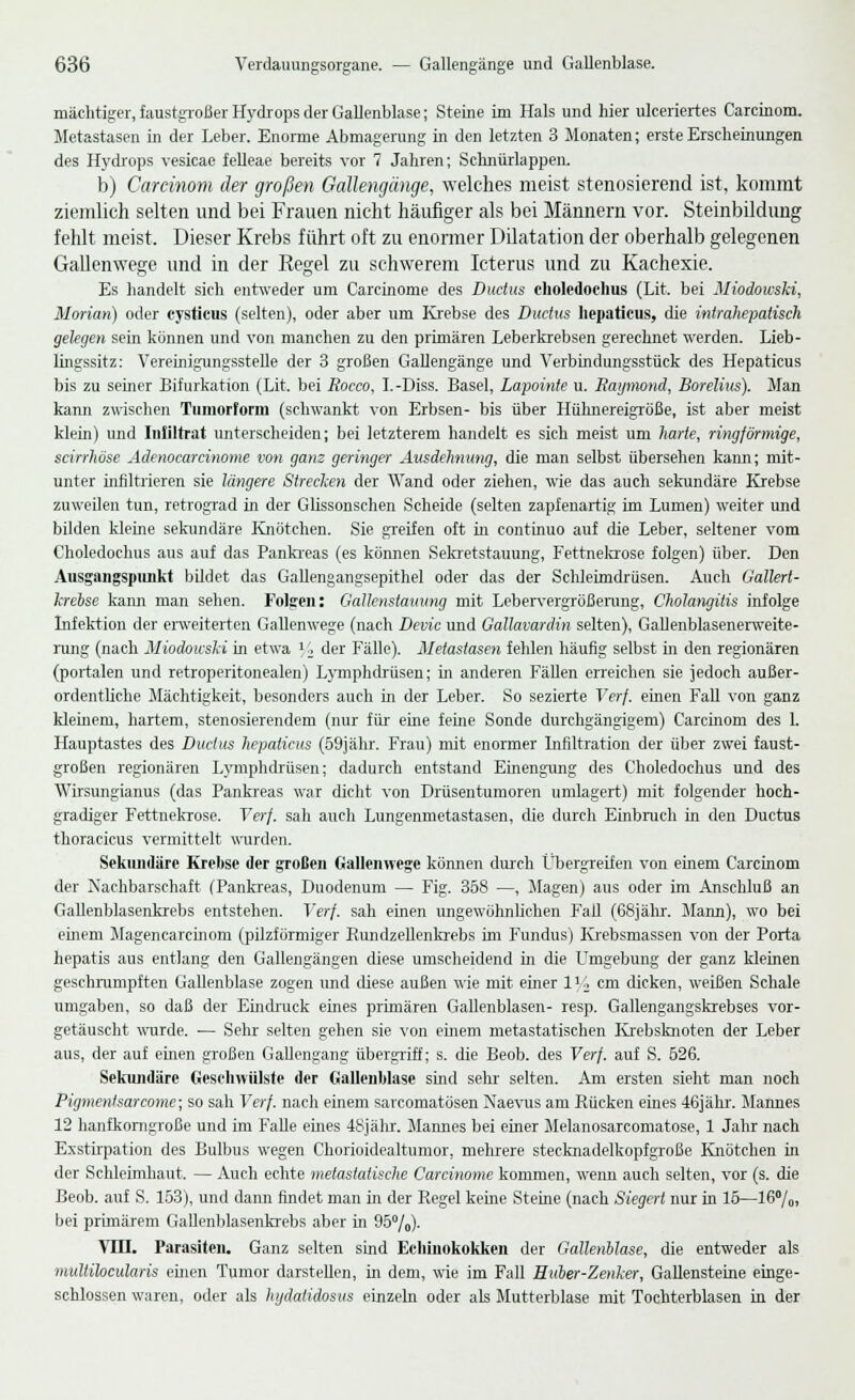 mächtiger, faustgroßer Hydrops der Gallenblase; Steine im Hals und hier ulceriertes Carcinom. Metastasen in der Leber. Enorme Abmagerung in den letzten 3 Monaten; erste Erscheinungen des Hydrops vesicae felleae bereits vor 7 Jahren; Schnürlappen. b) Carcinom der großen Gallengänge, welches meist stenosierend ist, kommt ziemlich selten und bei Frauen nicht häufiger als bei Männern vor. Steinbildung fehlt meist. Dieser Krebs führt oft zu enormer Dilatation der oberhalb gelegenen Gallenwege und in der Regel zu schwerem Icterus und zu Kachexie. Es handelt sich entweder um Carcinome des Ductus choledoehus (Lit. bei Miodowski, Morian) oder cysticus (selten), oder aber um Krebse des Ductus hepaticus, die intrahepatisch gelegen sein können und von manchen zu den primären Leberkrebsen gerechnet werden. Lieb- lingssitz: Vereinigungsstelle der 3 großen Gallengänge und Verbindungsstück des Hepaticus bis zu seiner Bifurkation (Lit. bei Rocco, I.-Diss. Basel, Lapointe u. Raymond, Borelius). Man kann zwischen Tumorform (schwankt von Erbsen- bis über Hühnereigröße, ist aber meist klein) und Infiltrat unterscheiden; bei letzterem handelt es sich meist um harte, ringförmige, scirrhöse Adenocarcinome von ganz geringer Ausdehnung, die man selbst übersehen kann; mit- unter infiltrieren sie längere Strecken der Wand oder ziehen, wie das auch sekundäre Krebse zuweilen tun, retrograd in der Glissonschen Scheide (selten zapfenartig im Lumen) weiter und bilden kleine sekundäre Knötchen. Sie greifen oft in continuo auf die Leber, seltener vom Choledochus aus auf das Pankreas (es können Sekretstauung, Fettnekrose folgen) über. Den Ausgangspunkt bildet das Gallengangsepithel oder das der Schleimdrüsen. Auch Gallert- krebse kann man sehen. Folgen: Gallenstauung mit Lebervergrößerang, Cholangitis infolge Infektion der erweiterten Gallenwege (nach Devic und Gallavardin selten), Gallenblasenerweite- rang (nach Miodowski in etwa y2 der Fälle). Metastasen fehlen häufig selbst in den regionären (portalen und retroperitonealen) Lymphdrüsen; in anderen Fällen erreichen sie jedoch außer- ordentliche Mächtigkeit, besonders auch in der Leber. So sezierte Verf. einen Fall von ganz kleinem, hartem, stenosierendem (nur für eine ferne Sonde durchgängigem) Carcinom des 1. Hauptastes des Ductus hepaticus (59jähr. Frau) mit enormer Infiltration der über zwei faust- großen regionären Lymphdrüsen; dadurch entstand Einengung des Choledochus und des AVirsungianus (das Pankreas war dicht von Drüsentumoren umlagert) mit folgender hoch- gradiger Fettnekrose. Verf. sah auch Lungenmetastasen, die durch Einbruch in den Ductus thoracicus vermittelt wurden. Sekundäre Krebse der großen Gallenwege können durch Übergreifen von einem Carcinom der Nachbarschaft (Pankreas, Duodenum — Fig. 358 —, Magen) aus oder im Anschluß an Gallenblasenkrebs entstehen. Verf. sah einen ungewöhnlichen Fall (68jähr. Mann), wo bei einem Magencarcinom (pilzförmiger Rundzellenkrebs im Fundus) Krebsniassen von der Porta hepatis aus entlang den Gallengängen diese umscheidend in die LTmgebung der ganz kleinen geschrumpften Gallenblase zogen und diese außen wie mit einer lUcm dicken, weißen Schale umgaben, so daß der Eindruck eines primären Gallenblasen- resp. Gallengangskrebses vor- getäuscht wurde. — Sehr selten gehen sie von einem metastatischen Krebsknoten der Leber aus, der auf einen großen Gallengang übergriff; s. die Beob. des Verf. auf S. 526. Sekundäre Geschwülste der Gallenblase smd sehr- selten. Am ersten sieht man noch Pigmentsarcome; so sah Verf. nach einem sarcomatösen Naevus am Rücken eines 46jäkr. Mannes 12 hanfkomgroße und im Falle eines 48jähr. Marmes bei einer Melanosarcomatose, 1 Jahr nach Exstirpation des Bulbus wegen Chorioidealtumor, mehrere stecknadelkopfgroße Knötchen m der Schleimhaut. — Auch echte metastaiische Carcinome kommen, wenn auch selten, vor (s. die Beob. auf S. 153), und dann findet man in der Regel kerne Steine (nach Siegert nur in 15—16°/0> bei primärem Gallenblasenkrebs aber in 95°/o)- VHI. Parasiten. Ganz selten sind Echinokokken der Gallenblase, die entweder als multilocularis einen Tumor darstellen, in dem, wie im Fall Huber-Zenker, Gallensteine einge- schlossen waren, oder als hydalidosus einzeln oder als Mutterblase mit Tochterblasen in der