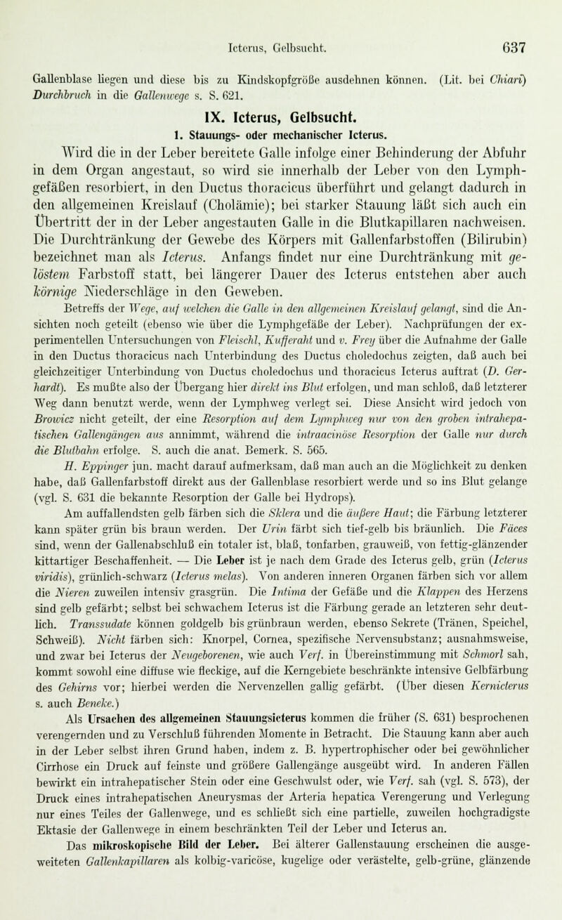 Gallenblase liegen und diese bis zu Kindskopfgröße ausdehnen können. (Lit. bei Chiari) Durchbruch in die Gallenwegc s. S. 621. IX. Icterus, Gelbsucht. I. Stauungs- oder mechanischer Icterus. Wird die in der Leber bereitete Galle infolge einer Behinderung der Abfuhr in dem Organ angestaut, so wird sie innerhalb der Leber von den Lymph- gefäßen resorbiert, in den Ductus thoracicus überführt und gelangt dadurch in den allgemeinen Kreislauf (Cholämie); bei starker Stauung läßt sich auch ein Übertritt der in der Leber angestauten Galle in die Blutkapillaren nachweisen. Die Durchtränknng der Gewebe des Körpers mit Gallenfarbstoffen (Bilirubin) bezeichnet man als Icterus. Anfangs findet nur eine Durchtränkung mit ge- löstem Farbstoff statt, bei längerer Dauer des Icterus entstehen aber auch körnige Niederschlage in den Geweben. Betreffs der Wege, auf welchen die Galle in den allgemeinen Kreislauf gelangt, sind die An- sichten noch geteilt (ebenso wie über die Lymphgefäße der Leber). Nachprüfungen der ex- perimentellen Untersuchungen von Fleischt, Kufferaht und v. Frey über die Aufnahme der Galle in den Ductus thoracicus nach Unterbindung des Ductus choledochus zeigten, daß auch bei gleichzeitiger Unterbindung von Ductus choledochus und thoracicus Icterus auftrat (D. Ger- hardt). Es mußte also der Übergang hier direkt ins Blut erfolgen, und man schloß, daß letzterer Weg dann benutzt werde, wenn der Lymphweg verlegt sei. Diese Ansicht wird jedoch von Browicz nicht geteilt, der eine Resorption auf dem Lijmphweg nur von den groben inirahepa- tischen Gallengängen aus annimmt, während die intraacinöse Resorption der Galle nur durch die Bluthahn erfolge. S. auch die anat. Bemerk. S. 565. H. Eppinger jun. macht darauf aufmerksam, daß man auch an die Möglichkeit zu denken habe, daß Gallenfarbstoff direkt aus der Gallenblase resorbiert werde und so ins Blut gelange (vgl. S. 631 die bekannte Kesorption der Galle bei Hydrops). Am auffallendsten gelb färben sich die Sklera und die äußere Haut; die Färbung letzterer kann später grün bis braun werden. Der Urin färbt sich tief-gelb bis bräunlich. Die Fäces sind, wenn der Gallenabschluß ein totaler ist, blaß, tonfarben, grauweiß, von fettig-glänzender kittartiger Beschaffenheit. — Die Leber ist je nach dem Grade des Icterus gelb, grün (Icterus viridis), grünlich-schwarz (Icterus melas). Von anderen inneren Organen färben sich vor allem die Nieren zuweilen intensiv grasgrün. Die Intima der Gefäße und die Klappen des Herzens sind gelb gefärbt; selbst bei schwachem Icterus ist die Färbung gerade an letzteren sehr deut- lich. Transsudate können goldgelb bis grünbraun werden, ebenso Sekrete (Tränen, Speichel, Schweiß). Nicht färben sich: Knorpel, Cornea, spezifische Nervensubstanz; ausnahmsweise, und zwar bei Icterus der Neugeborenen, wie auch Verf. in Übereinstimmung mit Schmort sah, kommt sowohl eine diffuse wie fleckige, auf die Kerngebiete beschränkte intensive Gelbfärbung des Gehirns vor; hierbei werden die Nervenzellen gallig gefärbt. (Über diesen Kemiclerus s. auch Beneke.) Als Ursachen des allgemeinen Stauungsicterus kommen die früher (S. 631) besprochenen verengernden und zu Verschluß führenden Momente in Betracht. Die Stauung kann aber auch in der Leber selbst ihren Grund haben, indem z. B. hypertrophischer oder bei gewöhnlicher Cirrhose ein Druck auf feinste und größere Gallengänge ausgeübt, wird. In anderen Fällen bewirkt ein intrahepatischer Stein oder eine Geschwulst oder, wie Verf. sah (vgl. S. 573), der Druck eines intrahepatischen Aneurysmas der Arteria hepatica Verengerung und Verlegung nur eines Teiles der Gallenwege, und es schließt sich eine partielle, zuweilen hochgradigste Ektasie der Gallenwege in einem beschränkten Teil der Leber und Icterus an. Das mikroskopische Bild der Leber. Bei älterer Gallenstauung erscheinen die ausge- weiteten Gallenkapillaren als kolbig-varicöse, kugelige oder verästelte, gelb-grüne, glänzende