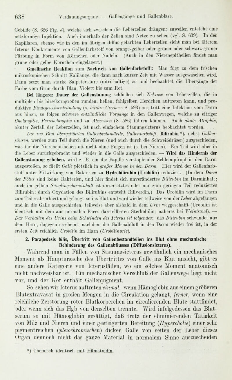 Gebilde (S. 626 Fig. <?), welche sich zwischen die Leberzellen drängen; zuweilen entsteht eine netzförmige Injektion. Auch innerhall) der Zellen sind Netze zu sehen (vgl. S. 639). In den Kapillaren, ebenso wie in den im übrigen diffus gefärbten Leberzellen sieht man bei älterem Icterus Konkremente von Gallenfarbstoff von orange-gelber oder grüner oder schwarz-grüner Färbung in Form von Körnchen oder Nadeln. (Auch in den Nierenepithelien findet man grüne oder gelbe Körnchen eingelagert.) Gmelmsche Reaktion zum Nachweis von Gallen!arbstoff: Man fügt zu dem frischen mikroskopischen Schnitt Kalilauge, die dann nach kurzer Zeit mit Wasser ausgewaschen wird. Dann setzt man starke Salpetersäure (nitrithaltige) zu und beobachtet die Übergänge der Farbe vom Grün durch Blau, Violett bis zum Rot. Bei längerer Dauer der Galleiistauung schließen sich Nekrose von Leberzellen, die in multiplen bis hirsekorngroßen runden, hellen, fahlgelben Herdchen auftreten kann, und pro- duktive Bindegeucbsentzündung (s. biliäre Cirrhose S. 593) an; tritt eine Infektion vom Darm aus hinzu, so folgen schwere entzündliche Vorgänge in den Gallenwegen, welche zu eitriger Cholangitis, Pericholangitis und zu Abscessen (S. 586) führen können. Auch akute Atrophie, akuter Zerfall der Leberzellen, ist nach einfachem Stauungsicterus beobachtet worden. Die ins Blut übergeführten Gattenbestandteile, Gallenfarbstoff, Bilirubin *), nebst Gallen- säuren, werden zum Teil durch die Nieren (und auch durch die Schweißdrüsen) ausgeschieden, was für die Nierenepithelien oft nicht ohne Folgen ist (s. bei Nieren). Ein Teil 'nird aber in die Leber zurückgebracht und wieder in die Galle ausgeschieden. — Wird das Hindernis der Galleiistauung gehoben, wird z. B. ein die Papille verstopfender Schleimpfropf in den Darm ausgestoßen, so fließt Galle plötzlich in großer Menge in den Darm. Hier wird der Gallenfarb- stoff unter Mitwirkung von Bakterien zu Hyrtrobilirubin (Urobilin) reduziert. (In dem Darm des Fötus sind keine Bakterien, und hier findet sich unverändertes Bilirubin im Darminhalt; auch im gelben SänglingsdarminhaU ist unzersetztes oder nur zum geringen Teil reduziertes Bilirubin; durch Oxydation des Bilirubins entsteht Biliverdin.) Das Urobilin wird im Darm zürn Teil reabsorbiert mid gelangt so ins Blut und wird wieder teilweise von der Leber abgefangen und in die Galle ausgeschieden, teilweise aber alsbald in dem Urin weggeschafft. (Urobilin ist identisch mit dem aus normalen Fäces darstellbaren Sterkobilm; näheres bei Weintraud). — Das Verhalten des Urins beim Schwinden des Icterus ist. folgendes: das Bilirubin schwindet aus dem Harn, dagegen erscheint, nachdem der Gallenabfluß in den Darm wieder frei ist, in der ersten Zeit reichlich Urobilin im Harn (Urobüinurie). 2. Parapedesis bilis, Übertritt von Gallenbestandteilen ins Blut ohne mechanische Behinderung des Gallenabflusses (Diffusionsicterus). Während man in Fällen von Stauungsicterus gewöhnlich ein mechanisches Moment als Hauptursache des Übertrittes von Galle ins Blut ansieht, gibt es eine andere Kategorie von Icterusfällen, wo ein solches Moment anatomisch nicht nachweisbar ist. Ein mechanischer Verschluß der Gallenwege liegt nicht vor, und der Kot enthält Gallenpigment. So sehen wir Icterus auftreten einmal, wenn Hämoglobin aus einem größeren Blutextravasat in großen Mengen in die Circulation gelangt, ferner, wenn eine reichliche Zerstörung roter Blutkörperchen im circulierenden Blute stattfindet, oder wenn sich das Hgb von denselben trennte. Wird infolgedessen das Blut- serum so mit Hämoglobin gesättigt, daß trotz der eliminierenden Tätigkeit von Milz und ATieren und einer gesteigerten Bereitung (Eyperchölie) einer sehr pigmentreichen (pleiochromischen) dicken Galle von seiten der Leber dieses Organ dennoch nicht das ganze Material in normalem Sinne auszuscheiden *) Chemisch identisch mit Hämatoidin.