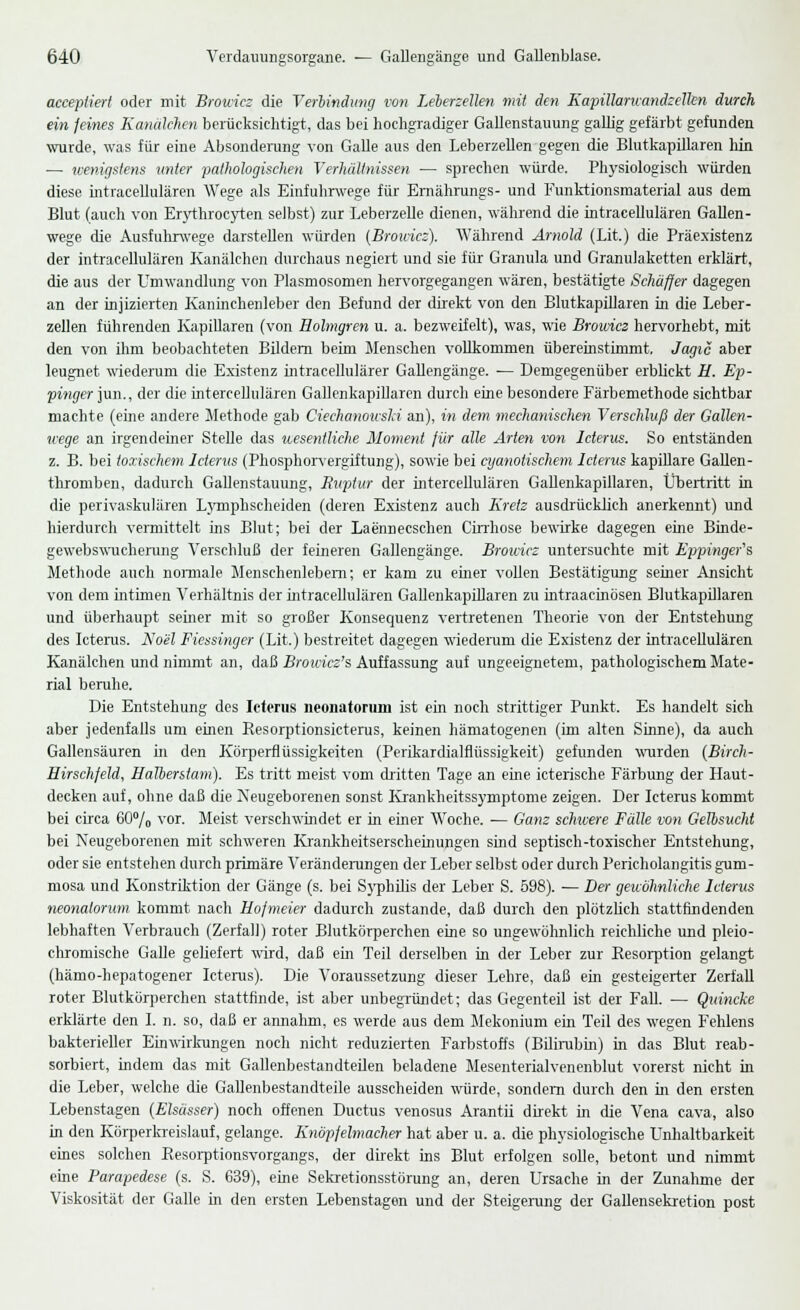 accepliert oder mit Brouicz die Verbindung von Leierzellen mit den Kapillarivandzelkn durch ein feines Kanälchen berücksichtigt, das bei hochgradiger Gallenstauung gallig gefärbt gefunden wurde, was für eine Absonderung von Galle aus den Leberzellen gegen die Blutkapillaren hin — wenigstens unter pathologischen Verhältnissen — sprechen würde. Physiologisch würden diese intracellulären Wege als Einfuhrwege für Ernährungs- und Funktionsmaterial aus dem Blut (auch von Erythrocyten selbst) zur Leberzelle dienen, während die intracellulären Gallen- wege die Ausfuhrwege darstellen würden (Brouicz). Während Arnold (Lit.) die Präexistenz der intracellulären Kanälchen durchaus negiert und sie für Granula und Granulaketten erklärt, die aus der Umwandlung von Plasmosomen hervorgegangen wären, bestätigte Schäffer dagegen an der injizierten Kaninchenleber den Befund der direkt von den Blutkapillaren in die Leber- zellen führenden Kapillaren (von Holmgren u. a. bezweifelt), was, wie Browicz hervorhebt, mit den von ihm beobachteten Bildern beim Menschen vollkommen übereinstimmt, Jagic aber leugnet wiederum die Existenz intracellulärer Gallengänge. — Demgegenüber erblickt E. Ep- pinger Jim., der die intercellulären Gallenkapillaren durch eine besondere Färbemethode sichtbar machte (eine andere Methode gab Ciechanowslä an), in dem mechanischen Verschluß der Gallen- wege an irgendeiner Stelle das wesentliche Moment für alle Arten von Icterus. So entständen z. B. bei toxischem Icterus (Phosphorvergiftung), sowie bei cyanotischem Icterus kapillare Gallen- thromben, dadurch Gallenstauung, Ruptur der intercellulären Gallenkapillaren, Übertritt in die perivaskulären Lymphscheiden (deren Existenz auch Kreis ausdrücklich anerkennt) und hierdurch vermittelt ins Blut; bei der Laennecschen Cirrhose bewirke dagegen eine Binde- gewebswucherung Verschluß der feineren Gallengänge. Brouicz untersuchte mit Eppingefs Methode auch normale Menschenleben!; er kam zu einer vollen Bestätigung seiner Ansicht von dem intimen Verhältnis der intracellulären Gallenkapillaren zu intraacinösen Blutkapillaren und überhaupt seiner mit so großer Konsequenz vertretenen Theorie von der Entstehung des Icterus. Noel Fiessinger (Lit.) bestreitet dagegen wiederum die Existenz der intracellulären Kanälchen und nimmt an, daß Browicz's Auffassung auf ungeeignetem, pathologischem Mate- rial beruhe. Die Entstehung des Icterus neonatorum ist ein noch strittiger Punkt. Es handelt sich aber jedenfalls um einen Resorptionsicterus, keinen hämatogenen (im alten Sinne), da auch Gallensäuren in den Körperflüssigkeiten (Perikardialflüssigkeit) gefunden wurden (Birch- Eirschfeld, EaTberstam). Es tritt meist vom dritten Tage an eine icterische Färbung der Haut- decken auf, ohne daß die Neugeborenen sonst Krankheitssymptome zeigen. Der Icterus kommt bei circa 60% vor. Meist verschwindet er in einer Woche. — Ganz schwere Fälle von Gellsucht bei Neugeborenen mit schweren Krankheitserscheinungen sind septisch-toxischer Entstehung, oder sie entstehen durch primäre Veränderungen der Leber selbst oder durch Pericholangitis gum- mosa und Konstriktion der Gänge (s. bei Syphilis der Leber S. 598). — Der gewöhnliche Icterus neonatorum kommt nach Hofmeier dadurch zustande, daß durch den plötzlich stattfindenden lebhaften Verbrauch (Zerfall) roter Blutkörperchen eine so ungewöhnlich reichliche und pleio- chromische Galle geliefert wird, daß ein Teil derselben in der Leber zur Resorption gelangt (hämo-hepatogener Icterus). Die Voraussetzung dieser Lehre, daß ein gesteigerter Zerfall roter Blutkörperchen stattfinde, ist aber unbegründet; das Gegenteil ist der Fall. — Quincke erklärte den I. n. so, daß er annahm, es werde aus dem Mekonium ein Teil des wegen Fehlens bakterieller Einwirkungen noch nicht reduzierten Farbstoffs (Bilirubin) in das Blut reab- sorbiert, indem das mit Gallenbestandteilen beladene Mesenterialvenenblut vorerst nicht in die Leber, welche die Gallenbestandteile ausscheiden würde, sondern durch den in den ersten Lebenstagen (Elsässer) noch offenen Ductus venosus Arantii direkt in die Vena cava, also in den Körperkreislauf, gelange. Knöpfelmacher hat aber u. a. die physiologische Unhaltbarkeit eines solchen Resorptionsvorgangs, der direkt ins Blut erfolgen solle, betont und nimmt eine Parapedese (s. S. 639), eine Sekretionsstörung an, deren Ursache in der Zunahme der Viskosität der Galle in den ersten Lebenstagen und der Steigerung der Gallensekretion post