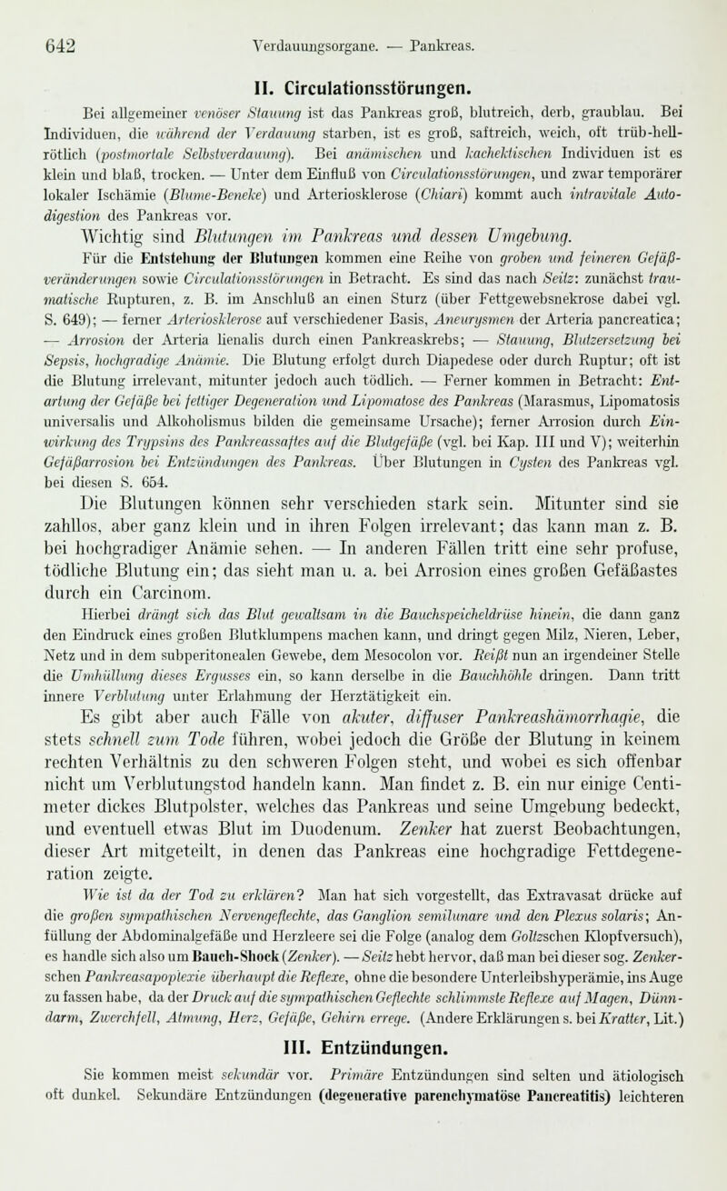 II. Circulationsstörungen. Bei allgemeiner venöser Stauung ist das Pankreas groß, blutreich, derb, graublau. Bei Individuen, die nährend der Verdauung starben, ist es groß, saftreich, weich, oft trüb-hell- rötlich (postmortale Selbstverdauung). Bei anämischen und kacheklischen Individuen ist es klein und blaß, trocken. — Unter dem Einfluß von Circulationsstörungen, und zwar temporärer lokaler Ischämie (Blume-Beneke) und Arteriosklerose (Chiari) kommt auch intravitale Auto- digestion des Pankreas vor. Wichtig sind Blutungen im Pankreas und dessen Umgebung. Für die Entstellung der Blutungen kommen eine Reihe von groben und feineren Gefäß- veränderungen sowie Circulationsstörungen in Betracht. Es sind das nach Seilz: zunächst trau- malische Rupturen, z. B. im Anschluß an einen Sturz (über Fettgewebsnekrose dabei vgl. S. 649); — ferner Arteriosklerose auf verschiedener Basis, Aneurysmen der Arteria pancreatica; — Arrosion der Arteria lienalis durch einen Pankreaskrebs; — Stauung, Blutzersetzung bei Sepsis, hochgradige Anämie. Die Blutung erfolgt durch Diapedese oder durch Ruptur; oft ist die Blutung irrelevant, mitunter jedoch auch tödlich. — Ferner kommen in Betracht: Ent- artung der Gefäße bei fettiger Degeneration und Lipomatose des Pankreas (Marasmus, Lipomatosis universalis und Alkoholismus bilden die gemeinsame Ursache); ferner Arrosion durch Ein- wirkung des Trypsins des Pankreassaftes auf die Blutgefäße (vgl. bei Kap. III und V); weiterhin Gefäßarrosion bei Entzündungen des Pankreas. Über Blutungen in Cysten des Pankreas vgl. bei diesen S. 654. Die Blutungen können sehr verschieden stark sein. Mitunter sind sie zahllos, aber ganz klein und in ihren Folgen irrelevant; das kann man z. B. bei hochgradiger Anämie sehen. — In anderen Fällen tritt eine sehr profuse, tödliche Blutung ein; das sieht man u. a. bei Arrosion eines großen Gefäßastes durch ein Carcinom. Hierbei drängt sich das Blut gewaltsam in die Bauchspeicheldrüse hinein, die dann ganz den Eindruck eines großen Blutklumpens machen kann, und dringt gegen Milz, Nieren, Leber, Netz und in dem subperitonealen Gewebe, dem Mesocolon vor. Reißt nun an irgendeiner Stelle die Umhüllung dieses Ergusses ein, so kann derselbe in die Bauchhöhle dringen. Dann tritt innere Verblutung unter Erlahmung der Herztätigkeit ein. Es gibt aber auch Fälle von akuter, diffuser Pankreashämorrliagie, die stets schnell zum Tode führen, wobei jedoch die Größe der Blutung in keinem rechten Verhältnis zu den schweren Folgen steht, und wobei es sich offenbar nicht um Verblutungstod handeln kann. Man findet z. B. ein nur einige Centi- meter dickes Blutpolster, welches das Pankreas und seine Umgebung bedeckt, und eventuell etwas Blut im Duodenum. Zenker hat zuerst Beobachtungen, dieser Art mitgeteilt, in denen das Pankreas eine hochgradige Fettdegene- ration zeigte. Wie ist da der Tod zu erklären? Man hat sich vorgestellt, das Extravasat drücke auf die großen sympathischen Nervengeflechte, das Ganglion semilunare und den Plexus solaris; An- füllung der Abdominalgefäße und Herzleere sei die Folge (analog dem GWfeschen Klopfversuch), es handle sich also um Bauch-Shock (Zenker). — Seilz hebt hervor, daß man bei dieser sog. Zenker- schen Pankreasapoplexie überhaupt die Reflexe, ohne die besondere Unterleibshyperämie, ins Auge zu fassen habe, da der Druck auf die sympathischen Geflechte schlimmste Reflexe auf Magen, Dünn- darm, Zwerchfell, Atmung, Herz, Gefäße, Gehirn errege. (Andere Erklärungen s. bei Kratttr, Lit.) III. Entzündungen. Sie kommen meist sekundär vor. Primäre Entzündungen sind selten und ätiologisch oft dunkel. Sekundäre Entzündungen (degenerative parenchymatöse Pancreatitis) leichteren