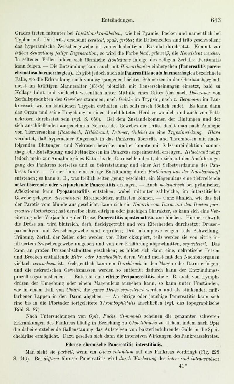 Grades treten mitunter bei Infektionskrankheiten, wie bei Pyämie, Pocken und namentlich bei Typhus auf. Die Drüse erscheint verdickt, opak, gerötet; die Drüsenzellen sind trüb geschwollen; das hyperämische Zwischengewebe ist von zellenhaltigem Exsudat durchsetzt. Kommt zur trüben Schwellung fettige Degeneration, so wird die Farbe blaß, gelbweiß, die Konsistenz weicher. In seltenen Fällen bilden sich förmliche Hohlräume infolge des zelligen Zerfalls; Peritonitis kann folgen. — Die Entzündung kann auch mit Hämorrhagien einhergehen (Pancreatitis paren- chymatnsa haeinorrhagica). Es gibt jedoch auch als Pancreatitis acula Iiacmorrhagica bezeichnete Fälle, wo die Erkrankung nach vorausgegangenen leichten Schmerzen in der Oberbauchgegend, meist im kräftigen Mannesalter (Karle) plötzlich mit Ileuserscheinungen einsetzt, bald zu Kollaps führt und vielleicht, wesentlich unter Mithilfe eines Giftes (das nach Doberauer von Zerfallsprodukten des Gewebes stammen, nach Guleke im Trypsin, nach v. Bergmann im Pan- kreassaft wie im käuflichen Trypsin enthalten sein soll) rasch tödlich endet. Es kann dann das Organ und seine Umgebung in einen durchbluteten Herd verwandelt und auch von Fett- nekrosen durchsetzt sein (vgl. S. 650). Bei dem Zustandekommen der Blutungen und der sich anschließenden ausgedehnten Nekrose des Gewebes der Drüse denkt man nach Analogie von Tierversuchen (Rosenbach, Hildebrand, Dettmer, Guleke) an eine Trypsinwirkung. Hlava vermutet, daß hyperaeider Magensaft in das Pankreas überträte und Thrombosen mit nach- folgenden Blutungen und Nekrosen bewirke, und er konnte mit Salzsäureinjektion hämor- rhagische Entzündung und Fettnekrosen im Pankreas experimentell erzeugen. Hildebrand neigt jedoch mehr zur Annahme eines Katarrhs der Darmschleimhaut, der sich auf den Ausführungs- gang des Pankreas fortsetze und zu Sekretstauung und einer Art Selbstverdauung des Pan- kreas führe. — Ferner kann eine eitrige Entzündung durch Fortleitung aus der Nachbarschaft entstehen; es kann z. B., was freilich selten genug geschieht, ein Magenulcus eine tiefgreifende nekrotisierende oder verjauchende Pancreatitis erzeugen. — Auch metastatisch bei pyämischen Affektionen kann Pyopancreatitis entstehen, wobei mitunter zahlreiche, im interstitiellen Gewebe gelegene, disseminierte Eiterherdchen auftreten können. — Ganz ähnlich, wie das bei der Parotis vom Munde aus geschieht, kann sich ein Katarrh vom Darm auf den Ductus pan- creaticus fortsetzen; hat derselbe einen eitrigen oder jauchigen Charakter, so kann sich eine Ver- eiterung oder Verjauchung der Drüse, Pancreatitis apostematosa, anschließen. Hierbei schwillt die Drüse an, wird blutreich, derb, fleckiggetrübt und von Eiterherden durchsetzt; Drüsen- parenehym und Zwischengewebe sind ergriffen; Drüsenkomplexe zeigen teüs Schwellung, Trübung, Zerfall der Zellen oder werden von Eiter okkupiert, teils werden sie von eitrig in- filtriertem Zwischengewebe umgeben und von der Ernährung abgeschnitten, sequestriert. Das kann an großen Drüsenabschnitten geschehen; es bildet sich dann eine, nekrotische Fetzen und Brocken enthaltende Eiter oder Jauchehöhle, deren Wand meist mit den Nachbarorganen vielfach verwachsen ist. Gelegentlich kann ein Durchbrach in den Magen oder Darm erfolgen, und die nekrotischen Gewebsmassen werden so entfernt; dadurch kann der Entzündungs- prozeß sogar ausheilen. — Entsteht eine eitrig« Peripancrcatilis, die z. B. auch von Lymph- drüsen der Umgebung oder einem Magenulcus ausgehen kann, so kann unter Umständen, wie in einem Fall von Chiari, die ganze Drüse sequestriert werden und als stinkender, miß- farbener Lappen in den Darm abgehen. — An eitrige oder jauchige Pancreatitis kann sich eine bis in die Pfortader fortgeleitete Thrombophlebitis anschließen (vgl. das topographische Bild S. 87). Nach Untersuchungen von Opie, Fuchs, Simmonds scheinen die genannten schweren Erkrankungen des Pankreas häufig in Beziehung zu Choleliihiasis zu stehen, indem nach Opie die dabei entstehende Gallenstauung das Aufsteigen von bakterienführender Galle in die Spei- cheldrüse ermöglicht. Dazu gesellen sich dann die intensiven Wirkungen des Pankreassekretes. Fibröse chronische Pancreatitis interstitialis. Man sieht sie partiell, wenn ein Ulcus rotundum auf das Pankreas vordringt (Fig. 228 S. 440). Bei diffuser fibröser Pancreatitis wird durch Wucherung des inter- und intraacinösen 41*