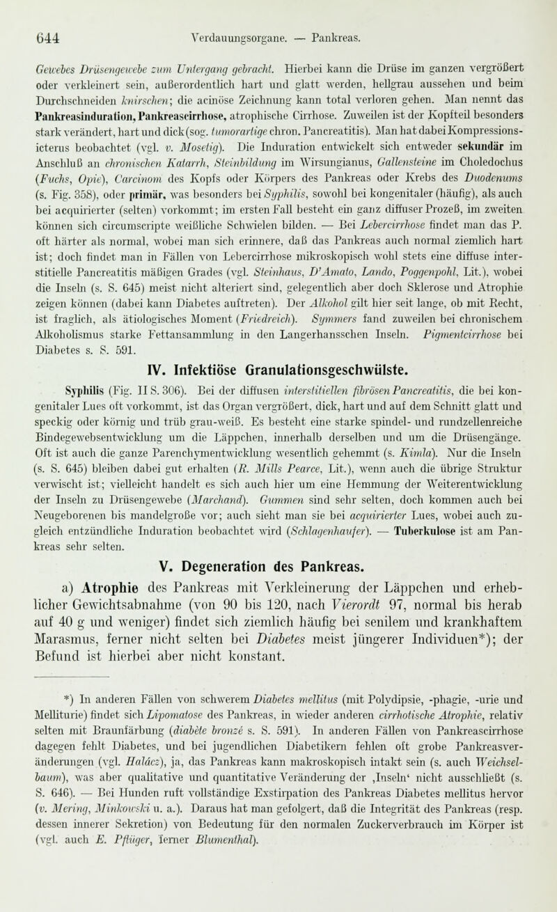 Geicebes Drüsengewebe zum Untergang gebracht. Hierbei kann die Drüse im ganzen vergrößert oder verkleinert sein, außerordentlich hart und glatt werden, hellgrau aussehen und beim Durchschneiden knirschen; die acinöse Zeichnung kann total verloren gehen. Man nennt das Pankreasiiiduration, Pankreascirrhose, atrophische Cirrhose. Zuweilen ist der Kopfteü besonders stark verändert, hart und dick (sog. tumorarlige chron. Pancreatitis). Man hat dabei Kompressions- icterus beobachtet (vgl. v. Mosetig). Die Induration entwickelt sich entweder sekundär im Anschluß an chronischen Katarrh, Steinbildung im Wirsungianus, Gallensteine im Choledochus (Fuchs, Opie), Carcinom des Kopfs oder Körpers des Pankreas oder Krebs des Duodenums (s. Fig. 358), oder primär, was besonders bei Syphilis, sowohl bei kongenitaler (häufig), als auch bei acquirierter (selten) vorkommt; im ersten Fall besteht ein ganz diffuser Prozeß, im zweiten kömien sich circumscripte weißliche Schwielen bilden. — Bei Lebercirrhose findet man das P. oft härter als normal, wobei man sich erinnere, daß das Pankreas auch normal ziemlich hart ist; doch findet man in Fällen von Lebercirrhose mikroskopisch wohl stets eine diffuse inter- stitielle Pancreatitis mäßigen Grades (vgl. Steinhaus, D'Amalo, Lando, Poggenpohl, Lit.), wobei die Inseln (s. S. 645) meist nicht alteriert sind, gelegentlich aber doch Sklerose und Atrophie zeigen können (dabei kann Diabetes auftreten). Der Alkohol gut hier seit lange, ob mit Recht, ist fraglich, als ätiologisches Moment (Friedreich). Symmers fand zuweilen bei chronischem Alkoholismus starke Fettansammlung in den Langerhansschen Inseln. Pigmentcirrhose bei Diabetes s. S. 591. IV. Infektiöse Granulationsgeschwülste. Syphilis (Fig. IIS. 306). Bei der diffusen interstitiellen fibrösen Pancreatitis, die bei kon- genitaler Lues oft vorkommt, ist das Organ vergrößert, dick, hart und auf dem Schnitt glatt und speckig oder körnig und trüb grau-weiß. Es besteht eine starke spindel- und rundzellenreiche Bindegewebsentwicldung um die Läppchen, innerhalb derselben und um die Drüsengänge. Oft ist auch die ganze Parenchymentwicklung wesentlich gehemmt (s. Kimla). Nur die üisetn (s. S. 645) bleiben dabei gut erhalten (R. Mills Pearce, Lit.), wenn auch die übrige Struktur verwischt ist; vielleicht handelt es sich auch hier um eine Hemmung der Weiterentwicklung der Inseln zu Drüsengewebe (Marchand). Gummen sind sehr selten, doch kommen auch bei Neugeborenen bis mandelgroße vor; auch sieht man sie bei acquirierter Lues, wobei auch zu- gleich entzündliehe Induration beobachtet wird (Schlagenhaujer). — Tuberkulose ist am Pan- kreas sehr selten. V. Degeneration des Pankreas. a) Atrophie des Pankreas mit Verkleinerung der Läppchen und erheb- licher Gewichtsabnahme (von 90 bis 120, nach Vierordt 97, normal bis herab auf 40 g und weniger) findet sich ziemlich häufig bei senilem und krankhaftem Marasmus, ferner nicht selten bei Diabetes meist jüngerer Individuen*); der Befund ist hierbei aber nicht konstant. *) In anderen Fällen von schwerem Diabetes mellitus (mit Polydipsie, -phagie, -urie und Melliturie) findet sich Lipomatose des Pankreas, in wieder anderen cirrhotische Atrophie, relativ selten mit Braunfärbung (diabete bronze s. S. 591). In anderen Fällen von Pankreascirrhose dagegen fehlt Diabetes, und bei jugendlichen Diabetikern fehlen oft grobe Pankreasver- änderungen (vgl. Haläcz), ja, das Pankreas kann makroskopisch intakt sein (s. auch Weichsel- baum), was aber qualitative und quantitative Veränderung der .Inseln' nicht ausschließt (s. S. 646). — Bei Hunden ruft vollständige Exstirpation des Pankreas Diabetes mellitus hervor (v. Mering, Minkowski u. a.). Daraus hat man gefolgert, daß die Integrität des Pankreas (resp. dessen innerer Sekretion) von Bedeutung für den normalen Zuckerverbrauch im Körper ist (vgl. auch E. Pflüger, 'ferner Blumenthal).