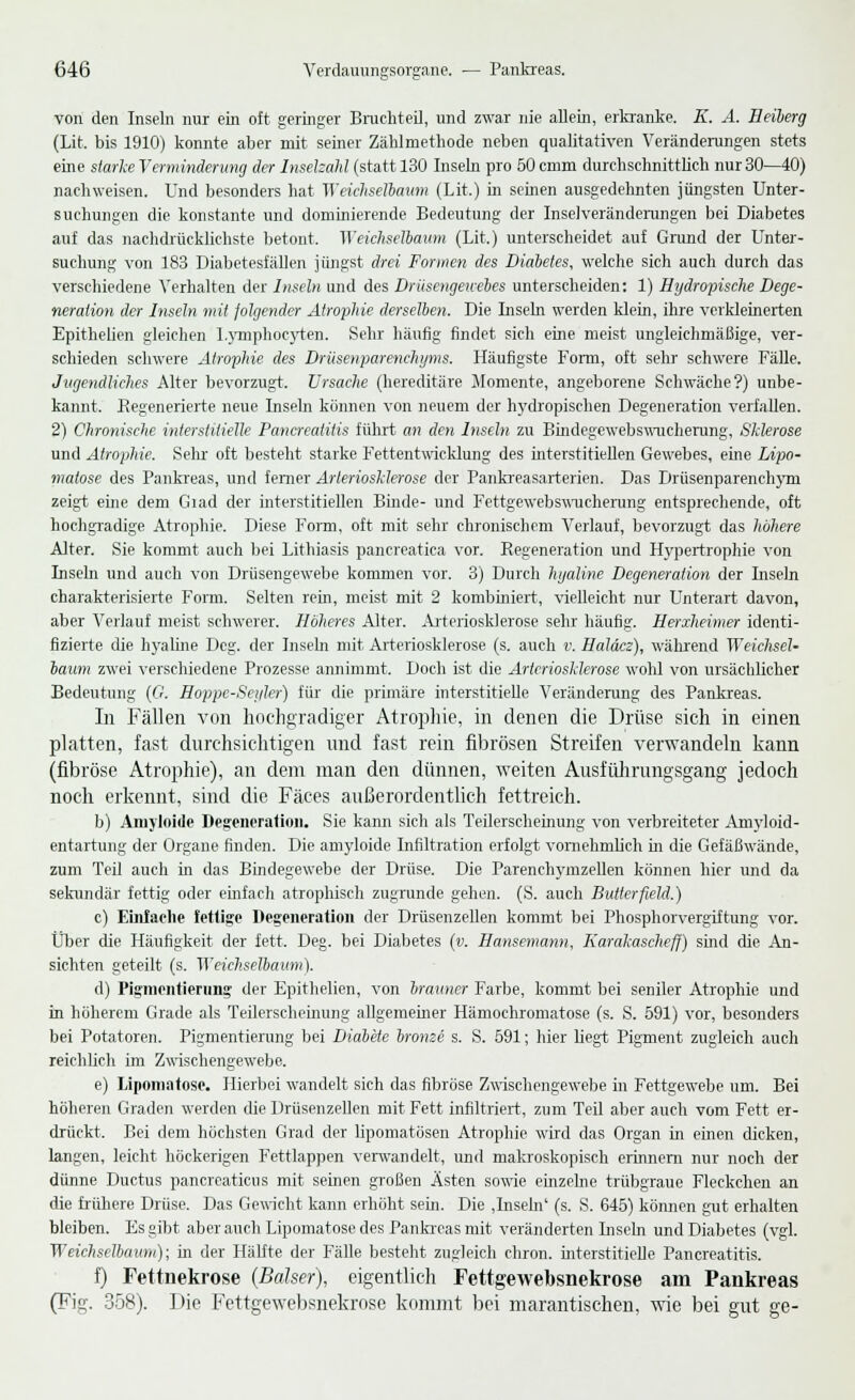 von den Inseln nur ein oft geringer Bruchteil, und zwar nie allein, erkranke. E. A. Heiberg (Lit. bis 1910) konnte aber mit seiner Zählrnethode neben qualitativen Veränderungen stets eine starke Verminderung der Inselzahl (statt 130 Inseln pro 50 cmm durchschnittlich nur 30—40) nachweisen. Und besonders hat Weichselbaum (Lit.) in seinen ausgedehnten jüngsten Unter- suchungen die konstante und dominierende Bedeutung der Inselveränderungen bei Diabetes auf das nachdrücklichste betont. Weichselbaum (Lit.) unterscheidet auf Grund der Unter- suchung von 183 Diabetesfällen jüngst drei Formen des Diabetes, welche sich auch durch das verschiedene Verhalten der Inseln und des Drüsengewebes unterscheiden: 1) Hydropische Dege- neration der Inseln mit folgender Atrophie derselben. Die Inseln werden klein, ihre verkleinerten Epithelien gleichen Lymphocyten. Sehr häufig findet sich eine meist ungleichmäßige, ver- schieden schwere Atrophie des Drüsenparenchyms. Häufigste Form, oft sehr schwere Fälle. Jugendliches Alter bevorzugt. Ursache (hereditäre Momente, angeborene Schwäche?) unbe- kannt. Regenerierte neue Inseln können von neuem der hydropischen Degeneration verfallen. 2) Chronische interstitielle Pancreatitis führt an den Inseln zu Bindegewebswucherung, Sklerose und Atrophie. Sehr oft besteht starke Fettentwicklung des interstitiellen Gewebes, eine Lipo- matose des Pankreas, und ferner Arteriosklerose der Pankreasarterien. Das Drüsenparenchym zeigt eine dem Giad der interstitiellen Binde- und Fettgewebswucherung entsprechende, oft hochgradige Atrophie. Diese Form, oft mit sehr chronischem Verlauf, bevorzugt das höhere Alter. Sie kommt auch bei Lithiasis pancreatica vor. Regeneration und Hypertrophie von Inseln und auch von Drüsengewebe kommen vor. 3) Durch hyaline Degeneration der Inseln charakterisierte Form. Selten rein, meist mit 2 kombiniert, vielleicht nur Unterart davon, aber Verlauf meist schwerer. Höheres Alter. Arteriosklerose sehr häufig. Herxheimer identi- fizierte die hyaline Deg. der Inseln mit Arteriosklerose (s. auch v. Haläcz), während Weichsel- baum zwei verschiedene Prozesse annimmt. Doch ist die Arteriosklerose wohl von ursächlicher Bedeutimg (O. Hoppe-Sei/ler) für die primäre interstitielle Veränderung des Pankreas. In Fällen von hochgradiger Atrophie, in denen die Drüse sich in einen platten, fast durchsichtigen und fast rein fibrösen Streifen verwandeln kann (fibröse Atrophie), an dem man den dünnen, weiten Ausführungsgang jedoch noch erkennt, sind die Fäces außerordentlich fettreich. b) Amyloide Degeneration. Sie kann sich als Teilerscheinung von verbreiteter Amyloid- entartung der Organe finden. Die amyloide Infiltration erfolgt vornehmlich in die Gefäßwände, zum Teil auch in das Bindegewebe der Drüse. Die Parenchymzellen können hier und da sekundär fettig oder einfach atrophisch zugrunde gehen. (S. auch Butterfield.) c) Einfache fettige Degeneration der Drüsenzellen kommt bei Phosphorvergiftung vor. Über die Häufigkeit der fett. Deg. bei Diabetes (v. Hansemann, Karakascheff) sind die An- sichten geteilt (s. Weichselbaum). d) Pigmentiening der Epithelien, von brauner Farbe, kommt bei seniler Atrophie und in höherem Grade als Teilerscheinung allgemeiner Hämochromatose (s. S. 591) vor, besonders bei Potatoren. Pigmentierung bei Diabete bronze s. S. 591; hier hegt Pigment zugleich auch reichlich im Zwischengewebe. e) Lipomatose. Hierbei wandelt sich das fibröse Zwischengewebe in Fettgewebe um. Bei höheren Graden werden die Drüsenzellen mit Fett infiltriert, zum Teil aber auch vom Fett er- drückt. Bei dem höchsten Grad der lipomatösen Atrophie wird das Organ in einen dicken, langen, leicht höckerigen Fettlappen verwandelt, und makroskopisch erinnern nur noch der dünne Ductus pancreaticus mit seinen großen Ästen sowie einzelne trübgraue Fleckchen an die frühere Drüse. Das Gewicht kann erhöht sein. Die ,Insem' (s. S. 645) können gut erhalten bleiben. Es gibt aber auch Lipomatose des Pankreas mit veränderten Inseln und Diabetes (vgl. Weichselba um); in der Hälfte der Fälle besteht zugleich chron. interstitielle Pancreatitis. f) Fettnekrose (Baiser), eigentlich Fettgewebsnekrose am Pankreas (Fig. 358). Die Fettgewebsnekrose kommt bei marantischen, wie bei gut ge-