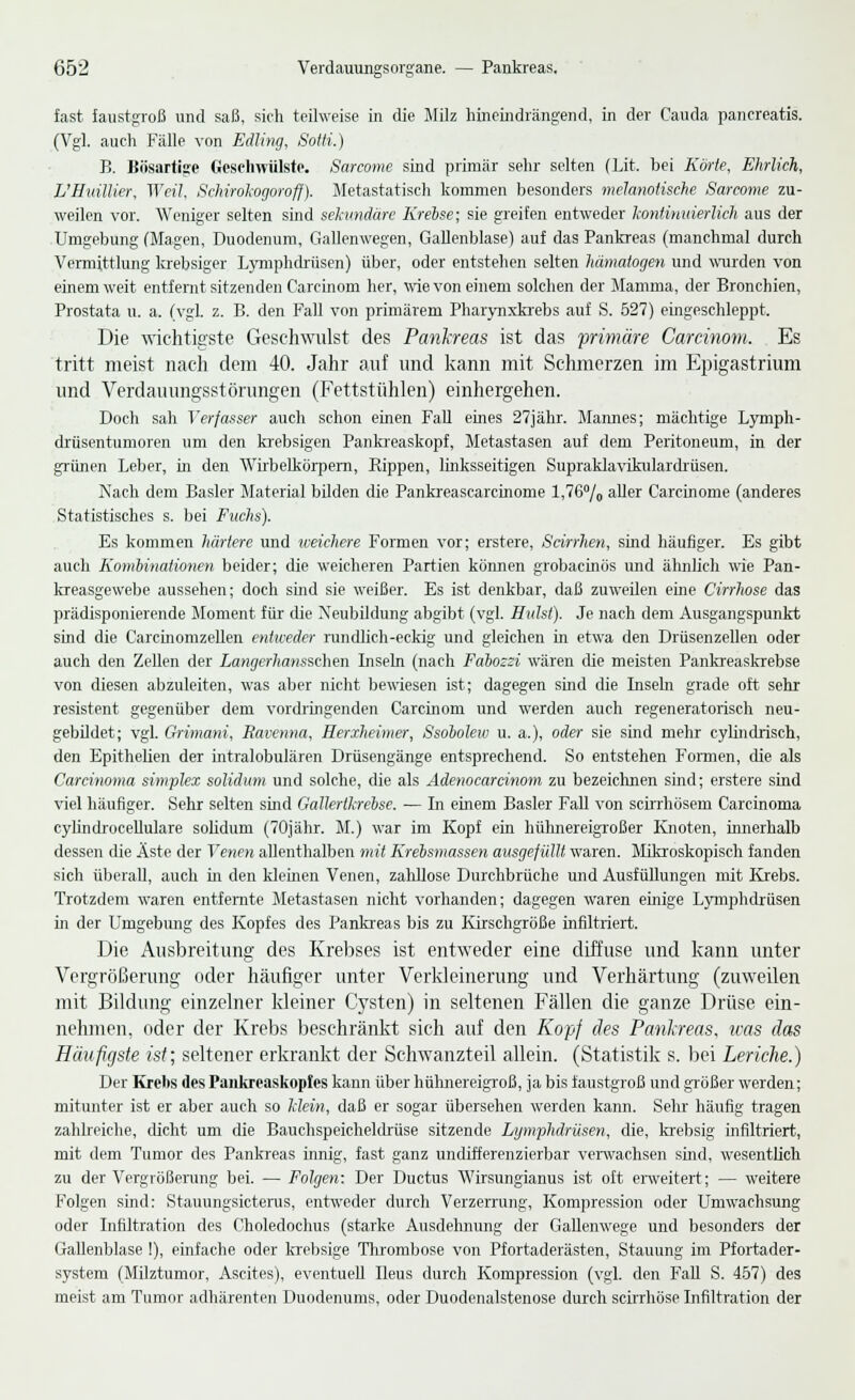 fast faustgroß und saß, sich teilweise in die Milz hineindrängend, in der Cauda pancreatis. (Vgl. auch Fälle von Edling, Sotti.) B. Bösartige Geschwülste. Sarcome sind primär sehr selten (Lit. bei Körte, Ehrlich, L'Huillier, Weil, SeMrokogoroff). Metastatisch kommen besonders melanoiische Sarcome zu- weilen vor. Weniger selten sind sekundäre Krebse; sie greifen entweder kontinuierlich aus der Umgebung (Magen, Duodenum, Gallenwegen, Gallenblase) auf das Pankreas (manchmal durch Vermittlung krebsiger Lymphdrüsen) über, oder entstehen selten hämatogen und wurden von einem weit entfernt sitzenden Carcinom her, wie von einem solchen der Mamma, der Bronchien, Prostata u. a. (vgl. z. B. den Fall von primärem Pharynxkrebs auf S. 527) eingeschleppt. Die wichtigste Geschwulst des Pankreas ist das primäre Carcinom. Es tritt meist nach dem 40. Jahr auf und kann mit Schmerzen im Epigastrium und Verdauungsstörungen (Fettstühlen) einhergehen. Doch sah Verfasser auch schon einen Fall eines 27jähr. Mannes; mächtige Lymph- drüsentumoren um den krebsigen Pankreaskopf, Metastasen auf dem Peritoneum, in der grünen Leber, in den Wirbelkörpern, Bippen, linksseitigen Supraklavikulardrüsen. Nach dem Basler Material bilden die Pankreascarcinome l,76°/o aller Carcinome (anderes Statistisches s. bei Fuchs). Es kommen härtere und weichere Formen vor; erstere, Scirrhen, sind häufiger. Es gibt auch Kombinationen beider; die weicheren Partien können grobacinös und ähnlich wie Pan- kreasgewebe aussehen; doch sind sie weißer. Es ist denkbar, daß zuweilen eine Cirrhose das prädisponierende Moment, für die Neubildung abgibt (vgl. Hülst). Je nach dem Ausgangspunkt sind die Carcmomzellen entweder rundlich-eckig und gleichen in etwa den Drüsenzellen oder auch den Zellen der Langerhansschen Inseln (nach Fabossi wären die meisten Pankreaskrebse von diesen abzuleiten, was aber nicht bewiesen ist; dagegen sind die Inseln grade oft sehr resistent gegenüber dem vordringenden Carcinom und werden auch regeneratorisch neu- gebildet; vgl. Grimani, Ravcnna, Herxheimer, Ssobolew u. a.), oder sie sind mehr cylindrisch, den Epithelien der intralobulären Drüsengänge entsprechend. So entstehen Formen, die als Carcinoma simplex solidum und solche, die als Adenocarcinom zu bezeichnen sind; erstere sind viel häufiger. Sehr selten sind Galkrtlcrebse. — In einem Basler Fall von scirrhösem Carcinoma cylindrocellulare soliduni (70jähr. M.) war im Kopf ein hühnereigroßer Knoten, innerhalb dessen die Äste der Venen allenthalben mit Krebsmassen ausgefüllt waren. Mikroskopisch fanden sich überall, auch in den kleinen Venen, zahllose Durchbrüche und Ausfüllungen mit Krebs. Trotzdem waren entfernte Metastasen nicht vorhanden; dagegen waren einige Lymphdrüsen in der Umgebung des Kopfes des Pankreas bis zu Kirschgröße infiltriert. Die Ausbreitung des Krebses ist entweder eine diffuse und kann unter Vergrößerung oder häufiger unter Verkleinerung und Verhärtung (zuweilen mit Bildung einzelner kleiner Cysten) in seltenen Fällen die ganze Drüse ein- nehmen, oder der Krebs beschränkt sich auf den Kopf des Pankreas, was das Häufigste ist; seltener erkrankt der Schwanzteil allein. (Statistik s. bei Leriche.) Der Krelis des Pankreaskopfes kann über hühnereigroß, ja bis faustgroß und größer werden; mitunter ist er aber auch so Mein, daß er sogar übersehen werden kann. Sehr häufig tragen zahlreiche, dicht um die Bauchspeicheldrüse sitzende Lymphdrüsen, die, krebsig infiltriert, mit dem Tumor des Pankreas innig, fast ganz undifferenzierbar verwachsen sind, wesentlich zu der Vergrößerung bei. — Folgen: Der Ductus Wirsungianus ist oft erweitert; — weitere Folgen sind: Stauungsicterus, entweder durch Verzerrung, Kompression oder Umwachsung oder Infiltration des Choledochus (starke Ausdehnung der Gallenwege und besonders der Gallenblase !), einfache oder krebsige Thrombose von Pfortaderästen, Stauung im Pfortader- system (Milztumor, Ascites), eventuell Ileus durch Kompression (vgl. den Fall S. 457) des meist am Tumor adhärenten Duodenums, oder Duodenalstenose durch scirrhöse Infiltration der