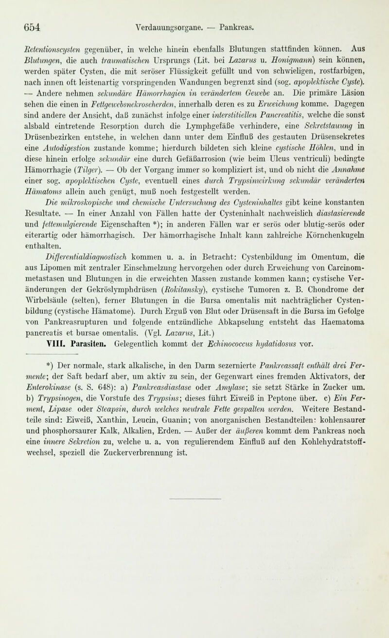 Retentionscysten gegenüber, in welche hinein ebenfalls Blutungen stattfinden können. Aus Blutungen, die auch traumatischen Ursprungs (Lit. bei Lazarus u. Honigmann) sein können, werden später Cysten, die mit seröser Flüssigkeit gefüllt und von schwieligen, rostfarbigen, nach innen oft leistenartig vorspringenden Wandungen begrenzt sind (sog. apoplektische Cyste). ■— Andere nehmen sekundäre Hämorrhagien in verändertem Gewebe an. Die primäre Läsion sehen die einen in Fettgeivehsnekroseherden, innerhalb deren es zu Erweichung komme. Dagegen sind andere der Ansicht, daß zunächst infolge einer interstitiellen Pancrealiiis, welche die sonst alsbald eintretende Resorption durch die Lymphgefäße verhindere, eine Sehretstauung in Drüsenbezirken entstehe, in welchen dann unter dem Einfluß des gestauten Drüsensekretes eine Autodigestion zustande komme; hierdurch bildeten sich kleine cystische Hohlen, und in diese hinein erfolge sekundär eine durch Gefäßarrosion (wie beim Ulcus ventriculi) bedingte Hämorrhagie [Tilger). — Ob der Vorgang immer so kompliziert ist, und ob nicht die Annahme einer sog. apoplektischen Cyste, eventuell eines durch Trypsinwirkung sekundär veränderten Hämatoms allem auch genügt, muß noch festgestellt werden. Die mikroskopische und chemische Untersuchung des Cysleninhaltes gibt keine konstanten Resultate. — In einer Anzahl von Fällen hatte der Cysteninhalt nachweislich diastasierende und fettemulgierende Eigenschaften *); in anderen Fällen war er serös oder blutig-serös oder eiterartig oder hämorrhagisch. Der hämorrhagische Lihalt kann zahlreiche Körnchenkugeln enthalten. Differentialdiagnostisch kommen u. a. in Betracht: Cystenbildung im Omentum, die aus Lipomen mit zentraler Einschmelzung hervorgehen oder durch Erweichung von Carcinom- metastasen und Blutungen in die erweichten Massen zustande kommen kann; cystische Ver- änderungen der Gekröslymphdrüsen (Rokitansky), cystische Tumoren z. B. Chondrome der Wirbelsäule (selten), ferner Blutungen in die Bursa omentalis mit nachträglicher Cysten- bildung (cystische Hämatome). Durch Erguß von Blut oder Drüsensaft in die Bursa im Gefolge von Pankreasrupturen und folgende entzündliche Abkapselung entsteht das Haematoma pancreatis et bursae omentalis. (Vgl. Lazarus, Lit.) VIII. Parasiten. Gelegentlich kommt der Echinococcus hydalidosus vor. *) Der normale, stark alkalische, in den Darm sezernierte Pankreassaft enthält drei Fer- mente; der Saft bedarf aber, um aktiv zu sein, der Gegenwart eines fremden Aktivators, der Enterokinase (s. S. 648): a) Pankreasdiasiase oder Amylase; sie setzt Stärke in Zucker um. b) Trypsinogen, die Vorstufe des Trypsins; dieses führt Eiweiß in Peptone über, c) Ein Fer- ment, Lipase oder Steapsin, durch welches neutrale Felle gespalten werden. Weitere Bestand- teile sind: Eiweiß, Xanthin, Leucin, Guanin; von anorganischen Bestandteilen: kohlensaurer und phosphorsaurer Kalk, Alkalien, Erden. — Außer der äußeren kommt dem Pankreas noch eine innere Sekretion zu, welche u. a. von regulierendem Einfluß auf den Kohlehydratstoff- wechsel, speziell die Zuckerverbrennung ist.