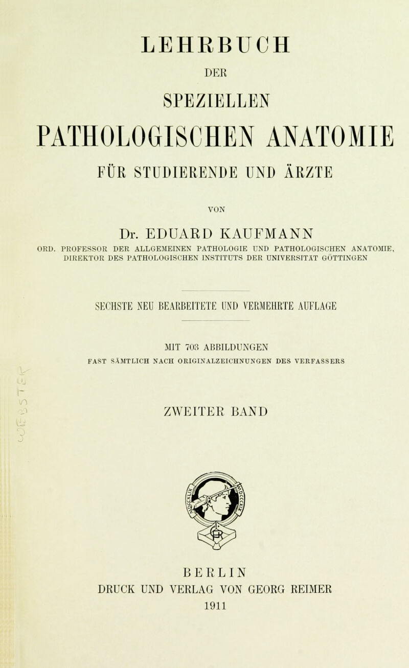 LEHRBUCH DER SPEZIELLEN PATHOLOGISCHEN ANATOMIE FÜR STUDIERENDE UND ÄRZTE VON Dr. EDUARD KAUFMANN ORU. PROFESSOR DER ALLGEMEINEN PATHOLOGIE UND PATHOLOGISCHEN ANATOMIE, DIREKTOR DES PATHOLOGISCHEN INSTITUTS DER UNIVERSITÄT GÖTTINGEN SECHSTE NEU BEARBEITETE UND VERMEHRTE AUFLAGE MIT 703 ABBILDUNGEN FAST SÄMTLICH NACH OEIGINALZEICHNUNGEN DBS VERFASSERS ^^ ZWEITER BAND BERLIN DRUCK UND VERLAG VON GEORG REIMER 1911