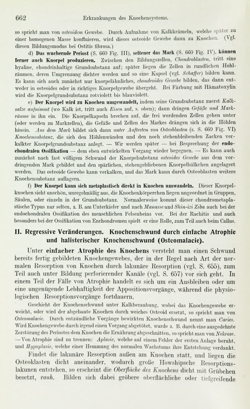 so spricht man von osteoidem Gewebe. Durch Aufnalime von Kalkkriimeln, welche spater zu einer homogenen Masse konfluieren, wii-d dieses osteoide Gewebe dann zu Knochen. (Vgl. diesen Bildungsmodus bei Ostitis fibrosa.) d) Das wuchernde Periost (S. 660 Fig. III), seltener das Mark (S. 660 Fig. IV), können ferner auch Knorpel produzieren. Zwischen den Büdungszellen, ChondroUasten, tritt eine hyahne, chondrinhaltige Gnindsubstanz auf; später liegen die ZeUen in rundlichen Hohl- räumen, deren Umgrenzung dichter werden und so eine Kapsel (vgl. Schaffer) bilden kann. Es kann sich auch zmiächst nur knorpelähnliches, chondroides Gewehe bilden, das dann ent- weder in osteoides oder in richtiges Knorpelgewebe übergeht. Bei Färbung mit Hämatoxylin wird die Knorpelgrundsubstanz rotviolett bis blauviolett. e) Der Knorpel wird zu Knochen umgewandelt, indem seine Grundsubstanz zuerst Kalk- sake aufnimmt (wo Kalk ist, tritt auch Eisen auf, s. oben); dann dringen Gefäße und Mark- räume in ihn em. Die Knorpelkapsehi brechen auf, die frei werdenden Zellen gehen unter (oder werden zu Markzellen), die Gefäße mid Zellen des Markes drängen sich in die Höhlen hinem. Aus dem Mark bildet sich dann tmter Auftreten von Osteoblasten (s. S. 660 Fig. VI) Knochensubstanz, die sich den Höhlenwänden und den noch stehenbleibenden Zacken ver- kalkter Knorpelgnmdsubstanz anlegt. — Wir werden später — bei Besprechung der endo- chondralen Ossifikation — dem eben entwickelten Vorgang wieder begegnen. — Es kann auch zimächst nach fast völligem Schwund der ICjiorpelsubstanz osteoides Gewebe aus dem vor- dringenden Mark gebildet und den spärlichen, stehengebliebenen Knorpelbälkchen angelagert werden. Das osteoide Gewebe kann verkalken, und das Mark kann durch Osteoblasten weitere Knochensubstanz auflagern. f) Der Knorpel kami sich luetaplastiscli direkt in Knochen umwandeln. Dieser Ejiorpel- knochen sieht unschön, unregelmäßig aus, die Knochenkörperchen liegen ungeordnet in Gruppen, Säulen, oder einzeln in der Grundsubstanz. Normalerweise kommt dieser chondrometapla- stische Typus nur selten, z. B. am Unterkiefer und nach Manasse und Shin-izi Ziba auch bei der endochondralen Ossifikation des menschUohen Felsenbems vor. Bei der Rachitis und auch besonders bei der Ossifikation von Enchondromen spielt er eine Rolle, zum TeU auch beim CaUus. II. Regressive Veränderungen. Knochenschwund durch einfache Atrophie und halisterischer Knochenschwund (Osteomalacie). Unter einlacher Atrophie des Knochens versteht man einen Schwund bereits fertig gebildeten Knochengewebes, der in der Kegel nach Ai-t der nor- malen Resorption von Knochen durch lakunäre Resorption (vgl. S. 655), zum Teil auch unter Bildung perforierender Kanäle (vgl. S. 657) vor sich geht. In einem Teil der Fälle von Atrophie handelt es sich um ein Ausbleiben oder um eine ungenügende Lebhaftigkeit der Appositionsvorgänge, während die physio- logischen Resorptionsvorgänge fortdauern. Geschieht der Knochenschwund unter KaUtberaubung, wobei das Knochengewebe er- weicht, oder wird der allgebaute Knochen durch weiches Osteoid ersetzt, so spricht man von Osteomalacie. Durch entzündliche Vorgänge bewii-kten Knochenschwimd nennt man Caries. Wird Knochengewebe durch irgend einen Vorgang abgetötet, wurde z. B. durch eine ausgedehnte Zerstörung des Periostes dem Knochen die Ernälu-ung abgeschnitten, so spricht man von Nekrose. —Von Atrophie smd zu trennen: Aplasie, welche auf einem Fehler der ersten Anlage beruht, und Hypoplasie, welche einer Hemmung des normalen Wachstums ihre Entstehung verdankt. Findet die lakunäre Resorption außen am Knochen statt, und lieo-en die Osteoklasten dicht aneinander, wodurch große Howshipsche Rcsorptions- lakioien entstehen, so erscheint die Oherfläche des Knochens dicht mit Grübchen besetzt, rauh. Buden sich dabei gröbere oberflächliche oder tiefgreifende