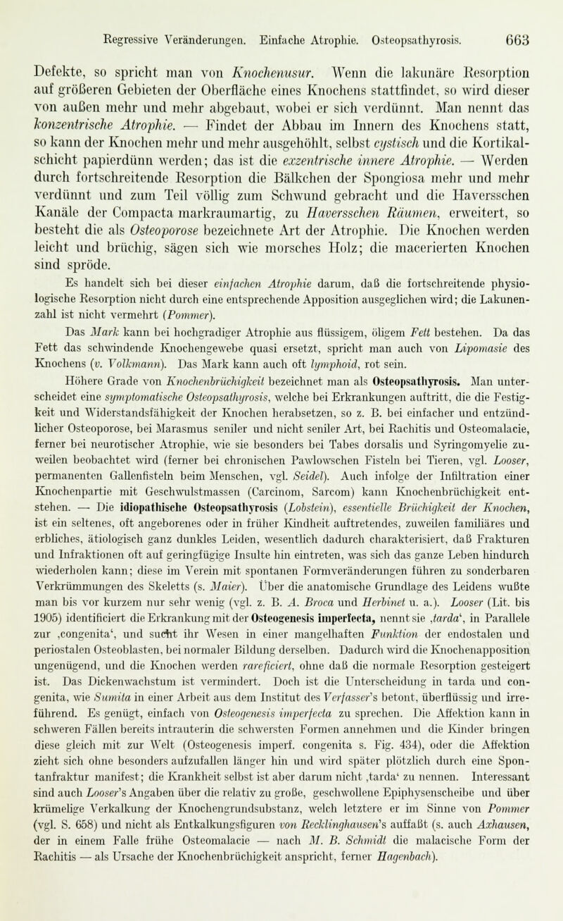 Defekte, so spricht man von Knochenusur. Wenn die lakunäre Resorption auf größeren Gebieten der Oberfläche eines Knochens stattfindet, so wird dieser von außen mehr und mehr abgebaut, wobei er sich verdünnt. Man nennt das konzentrische Atrophie. — Findet der Abbau im Innern des Knochens statt, so kann der Knochen mehr und mehr ausgehöhlt, selbst cystisch und die Kortikal- schicht papierdünn werden; das ist die exzentrische innere Atrophie. — Werden durch fortschreitende Resorption die Bälkchen der Spongiosa mehr und mehr verdünnt und zum Teil völlig zum Schwund gebracht und die Haversschen Kanäle der Compacta markraumartig, zu Haversschen Räumen, erweitert, so besteht die als Osteoporose bezeichnete Art der Atrophie. Die Knochen werden leicht und brüchig, sägen sich wie morsches Holz; die macerierten Knochen sind spröde. Es handelt sich bei dieser einfachen Atrophie darum, daß die fortschreitende physio- logische Resorption nicht durch eine entsprechende Apposition ausgeglichen wird; die Lakunen- zahl ist nicht vermehrt (Pommer). Das Mark kann bei hochgradiger Atrophie aus flüssigem, öligem Fett bestehen. Da das Fett das schwindende Ivnochengewebe quasi ersetzt, spricht man auch von Lipomasie des Knochens {v. Volkmann). Das Mark kann auch oft lymphoid, rot sein. Höhere Grade von KnochenbrücJiigkeit bezeichnet man als Osteopsathyrosis. Man unter- scheidet eine symptomatische Osteopsathyrosis, welche bei Erkrankimgen auftritt, die die Festig- keit und Widerstandsfähigkeit der Knochen herabsetzen, so z. B. bei einfacher und entzünd- licher Osteoporose, bei Marasmus seniler und nicht seniler Art, bei Rachitis und Osteomalacie, femer bei neurotischer Atrophie, wie sie besonders bei Tabes dorsabs und Syringomyelie zu- weilen beobachtet vraA (ferner bei chronischen Pawlowschen Fisteln bei Tieren, vgl. Looser, permanenten Gallenfisteln beim Menschen, vgl. Seidel). Auch infolge der Infiltration einer Knochenpartie mit Geschwulstmassen (Carcinom, Sarcom) kann Knochenbrüchigkeit ent- stehen. — Die idiopatliische Osteopsathyrosis {Lohstein), essentielle Brüehiglceit der Knochen, ist ein seltenes, oft angeborenes oder in früher lündheit auftretendes, zuweilen famUiäres und erbUches, ätiologisch ganz dunkles Leiden, wesenthch dadurch charakterisiert, daß Frakturen und Infraktionen oft auf geringfügige Insulte hin eintreten, was sich das ganze Leben hmdurch wiederholen kann; diese im Verein mit spontanen Fonnverändemngen führen zu sonderbaren Verki'üminungen des Skeletts (s. Maier). Über die anatomische Grundlage des Leidens wußte man bis vor kiuzem nur sehr wenig (vgl. z. B. A. Broca und Herhinet u. a.). Looser (Lit. bis 1905) identificiert die Erki'anlamg mit der Osteogenesis imperfecta, nennt sie ,tarda\ in Parallele zur ,congenita', und suclit ihr Wesen in einer mangelhaften Funktion der endostalen und periostalen Osteoblasten, bei normaler Bildung derselben. Dadui'ch \vnx\ die Enochenapposition ungenügend, und die Knochen werden rareficierl, ohne daß die normale Resorption gesteigert ist. Das Dickenwachstum ist vermindeii;. Doch ist die Unterscheidung in tarda und con- genita, wie Sumita in einer Arbeit aus dem Institut des Verfasser's betont, überflüssig imd irre- führend. Es genügt, einfach von Osteogenesis imperfecta zu sprechen. Die Affektion kann in schweren Fällen bereits intrauterin die schwersten Formen annehmen und die lünder bringen diese gleich mit zur Welt (Osteogenesis imperf. congenita s. Fig. 434), oder che Affektion zieht sich ohne besonders aufzufallen länger hin und wird später plötzhch dur'ch eine Spon- tanfraktur manifest; die I\jankheit selbst ist aber danmi nicht .tarda' zu nennen. Interessant sind auch Looser's Angaben über die relativ zu große, geschwoUenc Epiphysenscheibe und über krümehge \'erkalkung der Ivnochengrundsubstanz, welch letztere er im Smne von Pommer (vgl. S. 658) und nicht als EntkaUningsfiguren von Eeddinghaiisen's auffaßt (s. auch Axhausen, der in einem Falle frühe Osteomalacie — nach M. B. Schmidt die malacisclio Form der Rachitis — als Ursache der Knochenbrüchigkeit anspricht, ferner Bagenlach).