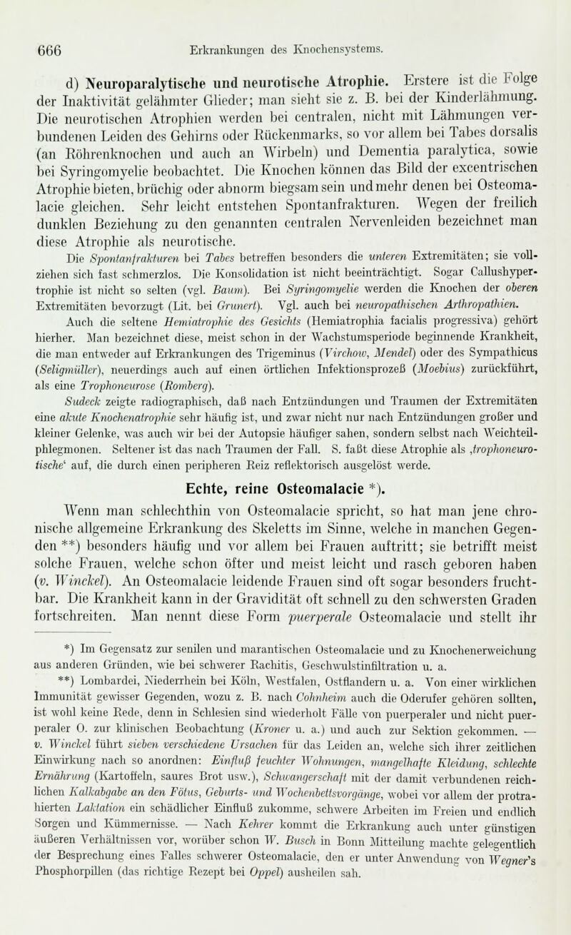 d) Neuroparalytische und neurotische Atrophie. Erstere ist die Folge der Inaktivität gelähmter Glieder; man sieht sie z. B. bei der Kinderlähmung. Die neurotischen Atrophien werden bei centralen, nicht mit Lähmungen ver- bundenen Leiden des Gehirns oder Rückenmarks, so vor allem bei Tabes dorsalis (an Röhrenknochen und auch an Wirbeln) und Dementia paralytica, sowie bei Syringomyelie beobachtet. Die Knochen können das Bild der excentrischen Atrophie bieten, brüchig oder abnorm biegsam sein und mehr denen bei Osteoma- lacie gleichen. Sehr leicht entstehen Spontanfrakturen. Wegen der freilich dunklen Beziehung zu den genannten centralen Nervenleiden bezeichnet man diese Atrophie als neurotische. Die Spontanfmktwen bei Tales betreffen besonders die unteren Extremitäten; sie voll- ziehen sich fast sclimerzlos. Die Konsobdation ist nicht beeinträchtigt. Sogar Callushyper- trophie ist nicht so selten (vgl. Baum). Bei Syringomyelie werden die Knochen der oleren Extremitäten bevorzugt (Lit. bei Grunert). Vgl. auch bei neuropathischen Arthro-pathien. Auch che seltene Hemiatrophie des Gesichts (Hemiatropliia faciaüs progTessiva) gehört hierher. Man bezeichnet diese, meist schon in der Wachstumsperiode beginnende Krankheit, die man entweder auf Erkrankungen des Trigeminus (Virchow, Menäel) oder des Sjrmpatlücus (Seligmüllcr), neuerdings aucli auf einen örtUchen Infektionsprozeß (MoeKus) zurückführt, als eine Trophoneurose (Romhcrg). Sudeck zeigte radiographisch, daß nach Entzündungen und Traumen der Extremitäten eine akute Knochenatrophie sehr häufig ist, und zwar nicht nur nach Entzündungen großer und kleiner Gelenke, was auch wir bei der Autopsie häufiger sahen, sondern selbst nach Weichteil- phlegmonen. Seltener ist das nach Traumen der Fall. S. faßt diese Atrophie als Jrophoneuro- tische' auf, die dui'ch einen peripheren Reiz reflektorisch ausgelöst werde. Echte, reine Osteomalacie *). Wenn man schlechthin von Osteomalacie spricht, so hat man jene chro- nische allgemeine Erkrankung des Skeletts im Sinne, Avelche in manchen Gegen- den **) besonders häufig und vor allem bei Frauen auftritt; sie betrifft meist solche Frauen, welche schon öfter und meist leicht und rasch geboren haben (v. Winckel). An Osteomalacie leidende Frauen sind oft sogar besonders frucht- bar. Die Ki-ankheit kann in der Gravidität oft schnell zu den schwersten Graden fortschreiten. Man nennt diese Form puerperale Osteomalacie und stellt ihr *) Im Gegensatz zur senilen und marantischen Osteomalacie und zu lüioclienenveichung aus anderen Gründen, wie bei schwerer Rachitis, Geschwulstinfiltration u. a. **) Lombardei, MedeiThem bei Köln, Westfalen, Ostfiandern u. a. Von einer ^wklichen Immunität gewisser Gegenden, wozu z. B. nach Cohnheim auch die Odei-ufer gehören sollten, ist wohl keine Rede, denn in Schlesien sind wiederholt Fälle von puerperaler und nicht puer- peraler 0. zur khnischen Beobachtung {Kroner u. a.) und auch zur Sektion gekommen. — V. Winckel führt sielen verschiedene Ursachen im das Leiden an, welche sich üirer zeithchen Einwirkung nach so anordnen: Einfluß feuchter Wohnungen, mangelhafte Kleidung, schlechte Ernährung (Ivartofteln, saures Brot usw.), Schwangerschaft mit der damit verbundenen reich- lichen Kalkalgale an den Fötus, Gelurts- und Wochenhettsvorgünge, wobei vor allem der protra- hierten Laktation em schädlicher Einfluß zukomme, schwere Ai'beiten im Freien und endlich Sorgen und Kümmernisse. — Nach Kehrer kommt die Erkrankimg auch unter günstio-en äußeren Verhältnissen vor, worüber schon W. Busch in Bonn Mitteilung machte gelegentlich der Besprechung eines Falles schwerer Osteomalacie, den er unter Anwendung von Wegner's Phosphorpillen (das richtige Rezept bei Oppel) ausheilen sah.