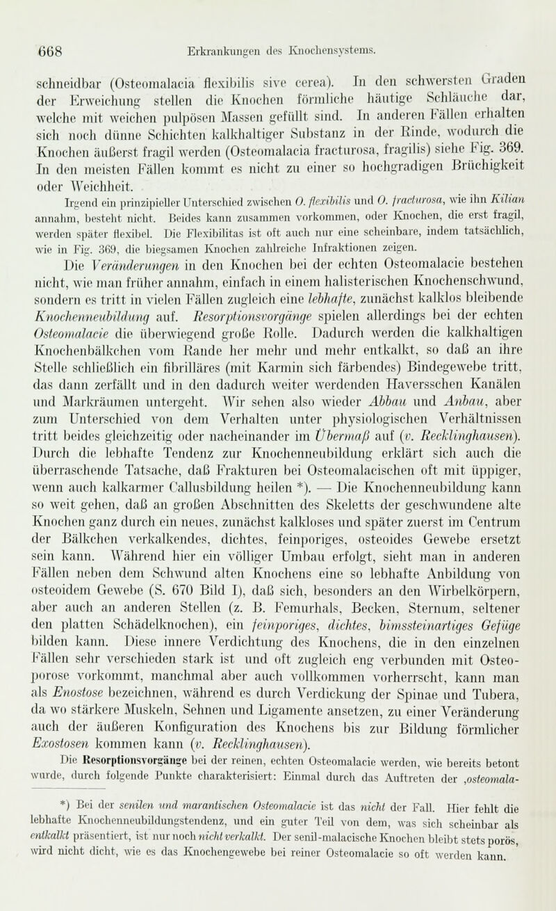 schneidbar (Osteomalacia flexibilis sivc cerea). In den schwersten Graden der Krweichnng stellen die Knochen förmliche häutige Schläuche dar, welche mit weichen pulpösen Massen gefüllt sind. In anderen Fällen erhalten sich noch dünne Schichten kalkhaltiger Substanz in der Rinde, wodurch die Knochen äußerst fragil werden (Osteomalacia fracturosa, fragilis) siehe Fig. 369. In den meisten Fällen kommt es nicht zu einer so hochgradigen Brüchigkeit oder Weichheit. Irgend ein prinzipieller Untersclüed zwischen 0. flexibilis und 0. fraditrosa, wie ilm Kilian annalnn, bestellt niclit. Beides kann ziisanunen vorliommen, oder Ivnoclien, die erst fragil, werden später flexibel. Die Flexibilitas ist oft aucli nur eine scheinbare, indem tatsächlich, ■wie in Fig. 369, die biegsamen Knochen zahbeiche Infraktionen zeigen. Die Veränderungen in den Knochen bei der echten Osteomalacie bestehen nicht, wie man früher annahm, einfach in einem halisterischen Knochenschwund, sondern es tritt in vielen Fällen zugleich eine leihafte, zunächst kalklos bleibende Knochenneubüdung auf. Resorptionsvorgänge si^ielen allerdings bei der echten Osteomalacie die überwiegend große Rolle. Dadurch werden die kaUvhaltigen Knochenbälkchen vom Rande her mehr und mehr entkalkt, so daß an ihre Stelle schließlich ein fibrilläres (mit Karmin sich färbendes) Bindegewebe tritt, das dann zerfällt und in den dadurch weiter werdenden Haversschen Kanälen und Markräumen untergeht. AVir sehen also wieder Abbau und Anbau, aber zum Unterschied von dem Verhalten unter physiologischen Verhältnissen tritt beides gleichzeitig oder nacheinander im Übermaß auf (v. RecMingliausen). Durch die lebhafte Tendenz zur Knochenneubildung erklärt sich auch die überraschende Tatsache, daß Frakturen bei Osteomalacischen oft mit üppiger, wenn auch kalkarmer Callusbildung heilen *). — Die Knochenneubildung kann so weit gehen, daß an großen Abschnitten des Skeletts der geschwundene alte Knochen ganz durch ein neues, zunächst kalkloses und später zuerst im (^'entrum der Bälkchen verkalkendes, dichtes, feinporiges, osteoides Gewebe ersetzt sein kann. Während hier ein völliger Umbau erfolgt, sieht man in anderen Fällen neben dem Schwund alten Knochens eine so lebhafte Anbildung von osteoidem Gewebe (S. 670 Bild Ij, daß sich, besonders an den Wirbellvörpern, aber auch an anderen Stellen (z. B. Femurhals, Becken, Sternum, seltener den platten Schädelknochen), ein fein-poriges, dichtes, bimssteinartiges Oefüge bilden kann. Diese innere Verdichtung des Knochens, die in den einzelnen Fällen sehr verschieden stark ist und oft zugleich eng verbunden mit Osteo- porose vorkommt, manchmal aber auch vollkommen vorherrscht, kann man als Enostose bezeichnen, während es durch Verdickung der Spinae und Tubera, da wo stärkere Muskeln, Sehnen und Ligamente ansetzen, zu einer Veränderung auch der äußeren Konfiguration des Knochens bis zur Bildung förmlicher Exostosen kommen kann {v. RecMinghausen). Die Resorptioiisvor?än?e bei der reinen, echten Osteomalacie werden, wie bereits betont warde, durch folgende Punkte charakterisiert: Einmal durcli das Auftreten der ,osteomala- *) Bei der senilen und marantischen Osteomalacie ist das nicht der Fall. Hier fehlt die lebhafte Knochenneubildungstendenz, und em guter TeU von dem, was sich scheinbar als entkalkt präsentiert, ist nur noch nicht verkalkt. Der senil-malacische Knochen bleibt stets porös, wird niclit dicht, wie es das Knochengewebe bei reiner Osteomalacie so oft werden kann.