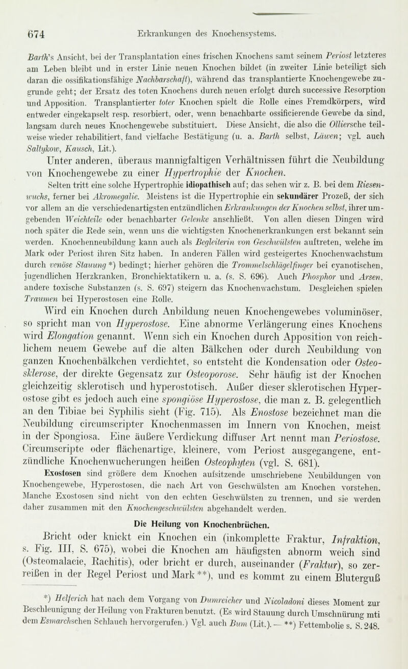 BarfKf, Ansieht, bei der Transplantation eines frischen Knochens samt seinem Periost letzteres am Leben bleibt und in erster Linie neuen Knochen bildet (in zweiter Linie beteiligt sich daran die ossifikationstähige Nacliiarschaß), während das transplantierte Knochengewebe zu- grunde geht; der Ersatz des toten Knochens durch neuen erfolgt dvuch successive Resorption und Apposition. Transplantierter toter Knochen spielt die Rolle eines Fremdkörpers, wird entweder eingekapselt resp. resorbiert, oder, wenn benachbarte ossificierende Gewebe da sind, langsam durch neues Knochengewebe substituiert. Diese Ansicht, die also die Olliersche teil- weise \\'ieder rehabilitiert, fand vielfache Bestätigung (u. a. Barth selbst, Läwen; vgl. auch Saltykow, Kauscli. Lit.). Unter anderen, überaus niannigfaltigen Verhältnissen führt die Neubildung von Knochengewebe zu einer Hypertrophie der Knoclien. Selten tritt eme solche Hj'pertrophie idlopatliiseh auf; das sehen wir z. B. bei dem Riesen- wuclis, femer bei Äkromegatie. Meistens ist die Hypertrophie ein sekiuidärcr Prozeß, der sich vor allem an die verschiedenartigsten entzündlichen iV/t/'a^/^ii^^e» (/e>-7i?(0f/(e» se?&s<, ihrer um- gebenden Weichteile oder benachbarter Gelenke anschließt. Von allen diesen Dingen wird noch .später die Rede sein, wenn uns die wichtigsten Knochenerki-ankungen erst bekannt sein werden. Ivnochenneubildung kann auch als Begleiterin von Geschwülsten auftreten, welche im Mark oder Periost ihren Sitz haben. In anderen Fällen wird gesteigertes Knochenwachstum durch venöse Stavung*) bedingt; hierher gehören die Trommelsehlägelfinger bei cyanotischen, jugendlichen Herzkranken, Bronchiektatikcrn u. a. fs. S. 696). Auch Phosphor und Ärse?i. andere toxische Substanzen (s. S. 697) steigern das Knochenwachstum. Desgleichen spielen Traumen bei Hyperostosen eine Rolle. Wird ein Knochen durch Anbildung neuen Knochengewebes voluminöser, so spricht man von Hijperostose. Eine abnorme Verlängerung eines Knochens wird Elongation genannt. AVenn sich ein Knochen durch Apposition von reich- lichem neuem Gewebe auf die alten Bälkchen oder durch Neubildung von ganzen Knochenbälkchen verdichtet, so entsteht die Kondensation oder Osteo- sUerose, der direkte Gegensatz zur Osteoporose. Sehr häufig ist der Knochen gleichzeitig sklerotisch und hypcrostotisch. Außer dieser sklerotischen Hyi)er- ostose gibt es jedoch auch eine spongiöse Hyperostose, die man z. B. gelegentlieh an den Tibiae bei Sjqjhilis sieht (Fig. 715). Als Enostose bezeichnet man die Neubildung circumscriptcr Knochenmassen im Innern von Knochen, meist in der Spongiosa. Eine äußere Verdickung diffuser Art nennt man Periostose. Circumscri])te oder flächenaitige. kleinere, vom Periost ausgegangene, ent- zündliche Knochenwucherungen heißen Osteopliyten (vgl. S. 681)^ Exostosen sind größere dem Knochen aulsitzende umschriebene Neuijüdmigen von Knochengewebe, H>i)erostosen, cUe nach Art von Geschwülsten am Knochen vorstehen. Manche E.xostosen sind nicht von den echten Geschwülsten zu trennen, und sie werden daher zusammen mit den Knochengeschuiilsten abgehandelt werden. Die Heilung von Knochenbrüchen. Bricht oder knickt ein Knochen ein (iidvomplette Fraktur, Infraktion, s. Fig. III, S. 675), wobei die Knochen am häufigsten abnorm w^eich sind (Osteomalacie, Kachitis), oder bricht er durch, auseinander {Fraktur), so zer- reißen in der Regel Periost und Mark **), und es kommt zu einem Bluterouß '■b'- *) Helferich hat nach dem Vorgang von Dmnreicher und NicoMoni dieses Moment zur- Beschleunigung der Heilung von Frakturen benutzt. (Es wii'd Stauung durch Umschnürung mti demfisDiarc/ischen Scldauch hervorgenifen.) Vgl. auch Biim (Lit.).- **) FettemboUe s S 48