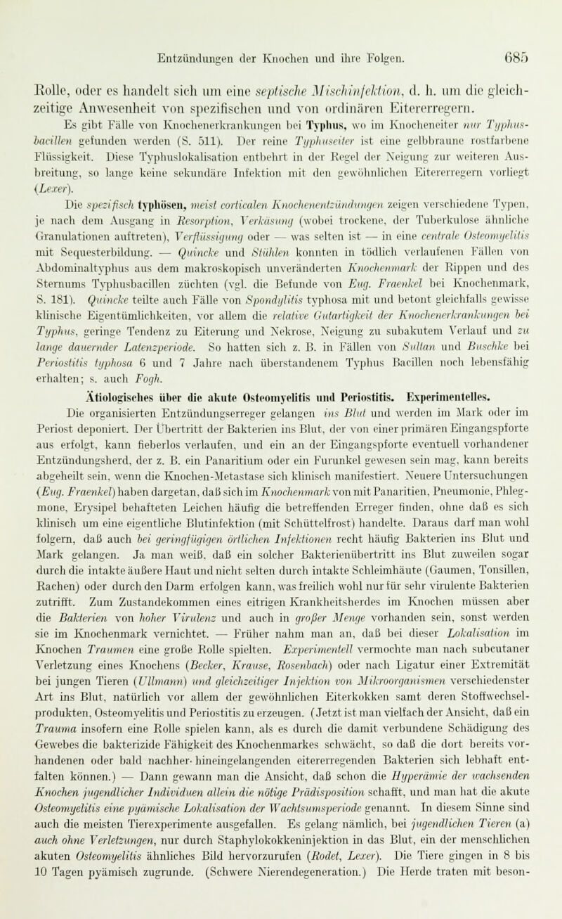 Eolle, oder es handelt sich um eine septische Mischinfelfion, d. h. um die gleich- zeitige An\Yescnheit \tm spezifisclicn und von ordinären Eitererregern. Es gibt Fälle von Knocheiieikrankungen l)ei Typhus, wo im Knoelieneiter mir 'J'iniliuf:- haciUen gefunden werden (S. 511). Der reine Typhuseiter ist eine gelbljraune rostfarljene Flüssigkeit. Diese Typhuslokalisation entbehrt in der Regel der Neigung zur weiteren Aus- breitung, so lange keine sekundäre Infektion mit den gewijlinlichen Eitererregern vorliegt {Lexer). Die spezifisch typhösen, meist corticalen KtiochenenizdnduiKfen zeigen verschiedene Typen, je nach dem Ausgang in Resorption, Verkäsmty (woljei trockene, der Tuberkulose ähnliche Granulationen airftreten), Verflüssigung oder — was selten ist — in eine centrale OsfeomijeUtis mit Sequesterbildung. — Quincke und Stühlen konnten in tödlich verlaufeireu Fällen von Abdomiualt\'phus aus dem maki'oskopisch unveränderten Knochenmark der Rippen und des Sternums Typluisbacillen züchten (vgl. die Befunde von Eng. Fraenkel bei Ivnochenraark, S. ISl). Quincke teilte auch Fälle von Spondylitis typhosa mit und betont gleichfalls gewisse kUnische Eigentümlichkeiten, vor allem die relative Gutartigkeit der Knochenerkrankungen hei Typhus, geringe Tendenz zu Eitemng und Nekrose, Neigung zu subakutem Verlauf und zu lange dauernder Latenzperiode. So hatten sich z. B. in Fällen von Sultan und Buschke bei Periostitis typhosa 6 und 7 Jahre nach überstandenem Typhus Bacillen noch lebensfähig erhalten; s. auch Fogh. Ätiologisches über die akute Osteomyelitis und Periostitis. Experinieutelles. Die organisierten Entzündungserreger gelangen ins Blut und werden im Mark oder im Periost deponiert. Der Ül^ertritt der Bakterien ins Blut, der von einer primären Eingangspforte aus erfolgt, kann fteberlos verlaufen, und ein an der Eingangspforte eventuell vorhandener Entzündungsherd, der z. B. ein Panaritium oder ein Furunkel gewesen sein mag, kann bereits abgeheilt sein, wenn die Knochen-Metastase sich künisch manifestiert. Neuere Untersucliungen {Eug. Fraenkel) haben dargetan, daß sich im Knochenmark von mit Panaritien, Pneumonie, Phleg- mone, Erysipel behafteten Leichen häufig die betreffenden Erreger finden, ohne daß es sich künisch um eine eigenthclie Blutinfektion (mit Schüttelfrost) handelte. Daraus darf man wohl folgern, daß auch hei geringfügigen örtlichen Infektionen recht häufig Bakterien ins Blut und Mark gelangen. Ja man weiß, daß ein solcher Bakterienübertritt ins Blut zuweilen sogar durch die intakte äußere Haut und nicht selten durch intakte Schleimhäute (Gaumen, Tonsillen, Rachen) oder durch den Darm erfolgen kann, was freilich wohl nur für sehr vuiilente Bakterien zutrifft. Zum Zustandekommen eines eitrigen Krankheitsherdes im Knochen müssen aber die Bakterien von hoher Virulenz und auch in großer Menge vorhanden sein, sonst werden sie im Knochenmark vernichtet. — Frülier nahm man an, daß bei dieser Lokalisation im Knochen Traumen eine große Rolle spielten. Experimentell vermochte man nach subcutaner Verletzung eines Knochens {Becker, Krause, Rosenhach) oder nach Ligatur einer Extremität bei jungen Tieren (Vllmann) und gleichzeitiger Injektion von Mikroorganismen verschiedenster Art ins Blut, natürhch vor allem der gewöhnhchen Eiterkokken samt deren Stoffweehsel- produkten, Osteomyeütis und Periostitis zu erzeugen. (Jetzt ist man vielfach der Ansicht, daß ein Trauma insofern eine Rolle spielen kann, als es durch die damit verluindene Schädigung des Gewebes die bakterizide Fähigkeit des lüiochenmarkes schwächt, so daß die dort bereits vor- handenen oder bald nachher- hineingelangenden eitererregenden Bakterien sich lebhaft ent- falten können.) — Dann gewann man die Ansicht, daß schon die Hyperämie der wachsenden Knochen jugendlicher Individuen allein die nötige Prädisposition scliafft, und man hat die akute Osteomyelitis eine pyamische Lokalisation der Wachtsumsperiode genannt. In diesem Sinne sind auch die meisten Tierexperimente ausgefallen. Es gelang nämlich, bei jugendlichen Tieren (a) auch ohne Verletzungen, nur durch Staphylokokkeninjektion in das Blut, ein der menschUchen akuten Osteomyelitis ähnliches Bild hervorzurufen [Rodet, Lexer). Die Tiere gingen in 8 bis