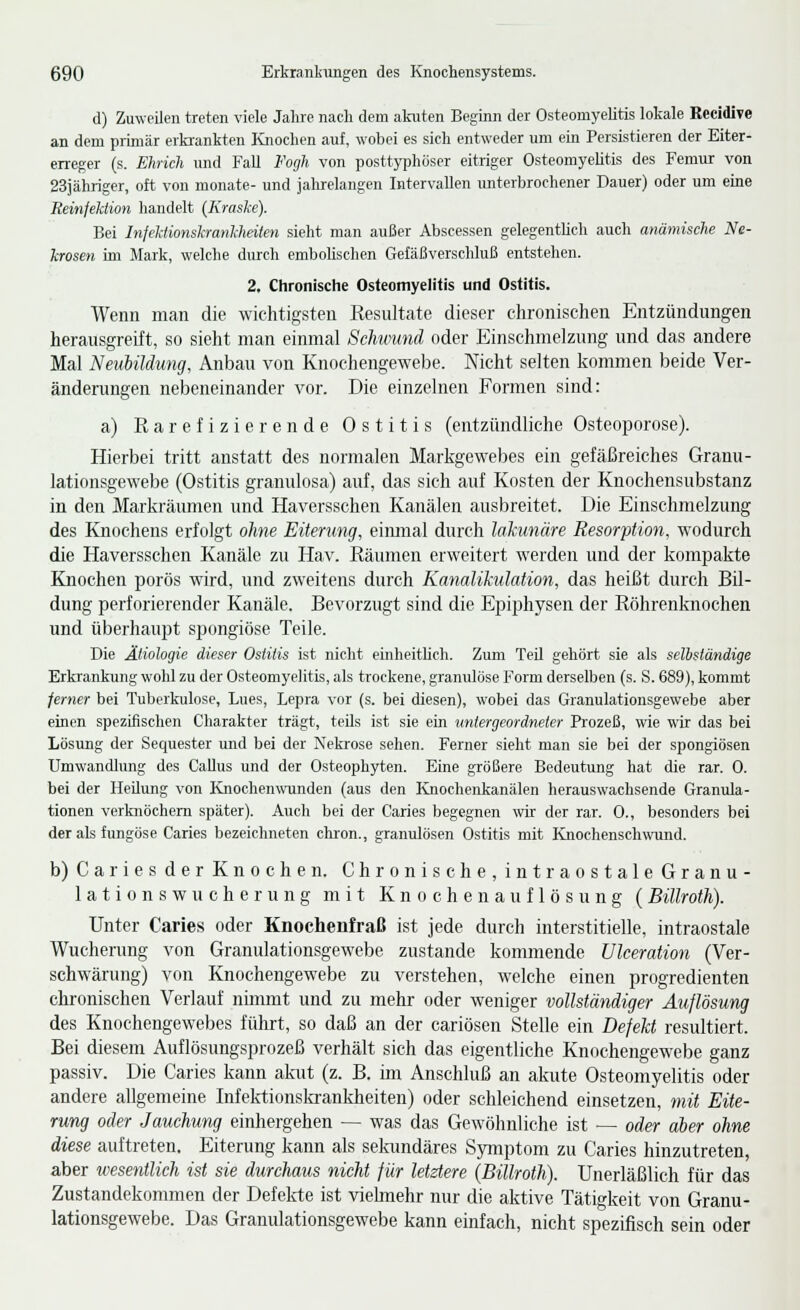 d) Zuweilen treten viele Jahre nach dem akuten Beginn der Osteomyelitis lokale Recidive an dem piiniär erkrankten Knochen auf, wobei es sich entweder um ein Persistieren der Eiter- erreger (s. Ehrich und Fall Fogh von posttyphoser eitriger Osteomyelitis des Femur von 23jähriger, oft von monate- und jalirelangen Intervallen unterbrochener Dauer) oder um eine Reinfektion handelt (Kraske). Bei Infektionskrankheiten sieht man außer Abscessen gelegentlich auch anämische Ne- krosen im Mark, welche durch embolischen Geläßverschluß entstehen. 2. Chronische Osteomyelitis und Ostitis. Wenn man die wichtigsten Resultate dieser chronischen Entzündungen herausgreift, so sieht man einmal Schüund oder Einschmelzung und das andere Mal Neubildung, Anbau von Knochengewebe. Nicht selten kommen beide Ver- änderungen nebeneinander A^or. Die einzelnen Formen sind: a) Rarefizierende Ostitis (entzündliche Osteoporose). Hierbei tritt anstatt des normalen Markgewebes ein gefäßreiches Granu- lationsgewebe (Ostitis granulosa) auf, das sich auf Kosten der Knochensubstanz in den Markräumen und Haversschen Kanälen ausbreitet. Die Einschmelzung des Knochens erfolgt ohne Eiterung, eiimial durch lakunäre Resorption, wodurch die Haversschen Kanäle zu Hav. Räumen erweitert werden und der kompakte Knochen porös wird, und zweitens durch Kanalikulation, das heißt durch Bil- dung perforierender Kanäle. Bevorzugt sind die Epiphysen der Röhrenknochen und überhaupt spongiöse Teile. Die Ätiologie dieser Ostitis ist nicht einheithch. Zimi Teü gehört sie als selbständige Erlo-ankung wohl zu der Osteomyelitis, als trockene, granulöse Form derselben (s. S. 689), kommt ferner bei Tuberkulose, Lues, Lepra vor (s. bei diesen), wobei das Granulationsgewebe aber einen spezifischen Charakter trägt, teils ist sie ein untergeordneter Prozeß, wie wir das bei Lösung der Sequester und bei der Nekrose sehen. Ferner sieht man sie bei der spongiösen Umwandlung des CaUus und der Osteophyten. Eine größere Bedeutung hat die rar. 0. bei der Hedung von lüiochenwunden (aus den Knochenkanälen herauswachsende Granula- tionen verknöchern später). Auch bei der Caries begegnen wir der rar. 0., besonders bei der als fungöse Caries bezeichneten chron., granulösen Ostitis mit Knochenschwund. b) Caries der Knochen. Chronische, intraostale Granu- lationswucherung mit Knochenauflösung (Billrotli). Unter Caries oder Knochenfraß ist jede durch interstitielle, intraostale Wucherung von Granulationsgewebe zustande kommende Ulceraiion (Ver- schwärung) von Knochengewebe zu verstehen, welche einen progredienten chronischen Verlauf nimmt und zu mehr oder weniger vollständiger Auflösung des Knochengewebes führt, so daß an der cariösen Stelle ein Defekt resultiert. Bei diesem Auflösungsprozeß verhält sich das eigentliche Knochengewebe ganz passiv. Die Caries kann akut (z. B. im Anschluß an akute Osteomyelitis oder andere allgemeine Infelrtionskranklieiten) oder schleichend einsetzen, mit Eite- rung oder Jauchung einhergehen — was das Gewöhnliche ist — oder aber ohne diese auftreten, Eiterung kann als selamdäres Symptom zu Caries hinzutreten, aber wesentlich ist sie durchaus nicht für letztere {Billroth). Unerläßlich für das Zustandekommen der Defekte ist viehnehr nur die aktive Tätigkeit von Granu- lationsgewebe. Das Granulationsgewebe kann einfach, nicht spezifisch sein oder