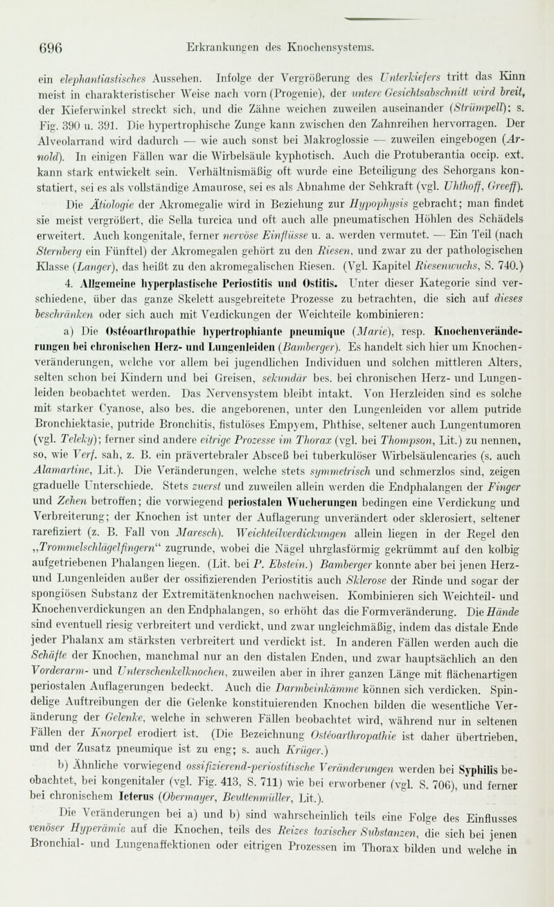 ein elephantiasiisches Aussehen. Infolge der Vergrößerung des Unterkiefers tritt das lünn meist in charakteristischer Weise nach vorn (Progenie), der untere Gesichtsabschnitt wird Irät, der Kieferwinkel streckt sich, und die Zähne weichen zuweilen auseinander (Strümpell): s. Fig. 390 u. 391. Die hypertrophische Zunge kann zwischen den Zahnreihen hervorragen. Der AlveolaiTand wird dadurch — wie auch sonst bei Jlakroglossie — zuweilen eingebogen [Ar- nold). In einigen Fällen war die Wirbelsäule kyphotisch. Auch die Protuberantia oecip. ext. kann stark entwickelt sein. Verhältnismäßig oft wurde eine Betoihgung des Sehorgans kon- statiert, sei es als vollständige Amaurose, sei es als Abnahme der Sehkraft (vgl. Vhtlioff, Greeff). Die Ätiologie der Alnomegalie wird in Beziehung zur Ilypophysis gebracht; man findet sie meist vergrößert, die Sella turcica und oft auch alle pneumatischen Höhlen des Schädels erweitert. Auch kongenitale, ferner nervöse Einflüsse u. a. werden vermutet. — Ein Teil (nach Sternberg ein Fünftel) der Alcromegalen gehört zu den Riesen, und zwar zu der pathologischen Klasse (Langer), das heißt zu den akromegalischen Riesen. (Vgl. Kapitel Rieseninichs, S. 740.) 4. Allgemeine liyperplasfischo Periostitis und Ostitis. Unter dieser Kategorie sind ver- schiedene, über das ganze Skelett ausgebreitete Prozesse zu betrachten, die sich auf dieses beschränken oder sich auch mit Veidickungen der Weichteile kombinieren: a) Die Osf^oartlirdpatliie liypertropliiante pnouniiquc (Marie), resp. Kiioclicnverändc- riuigen bei eliruiiisclien Herz- und Liiiigenleiden (Baniberger). Es handelt sich hier um Knochen- veränderungen, welche vor allem l)ei jugendlichen Individuen und solchen mittleren Alters, selten schon bei Kindern und bei Greisen, sekundär bes. bei chronischen Herz- und Lungen- leiden beobachtet werden. Das Xervensystem bleibt intakt. Von Herzleiden sind es solche mit starker Cyanose, also bes. die angeborenen, unter den Lungenleiden vor allem putride Bronchiektasie, putride Bronchitis, fistulöses Empyem, Phthise, seltener auch Lungentumoren (vgl. Telekij); ferner sind andere eitrige Prozesse im Thorax (vgl. bei Thompson, Lit.) zu nennen, so, wie Verf. sah, z. B. ein prävertebraler Absceß bei tuberkulöser Wirbelsäulencaries (s. auch Alamartine, Lit.). Die Veränderungen, welche stets sijnimelrisch und schmerzlos sind, zeigen graduelle Unterschiede. Stets zuerst und zuweilen allein werden die Endphalangen der Finger und Zehen betroffen; die vorwiegend periostalen Wucherungen bedingen eine Verdickung und Verbreiterung; der Knochen ist unter der Auflagerung unverändert oder sklerosiert, seltener rarefiziert (z. B. Fall von Maresch). Weichteilverdickmigen allein liegen in der Regel den „Trommelschlägelfingern zugiimde, wobei die Nägel uhrglasförmig gekrümmt auf den kolbig aufgetriebenen Phalangen liegen. (Lit. bei P. Ebstein.) Bamberger konnte aber bei jenen Herz- und Lungenleiden außer der ossifizierenden Periostitis auch Sklerose der Rinde und sogar der spongiösen Substanz der Extremitätenknochen nachweisen. Kombinieren sich 'W'eichteil- und Knochenverdickungen an den Endphalangen, so erhöht das die Formverändening. Die Hände sind eventueU riesig verbreitert und verdickt, und zwar ungleichmäßig, indem das distale Ende jeder Phalanx am stärksten verbreitert und verdickt ist. In anderen Fällen werden auch die Schäfte der Knochen, manchmal nur an den distalen Enden, und zwar hauptsächlich an den Vorderarm- und Unterschenkelknochen, zuweilen aber in ihrer ganzen Länge mit flächenartigen periostalen Auflagerungen bedeckt. Auch die Darmbeinkämme können sich verdicken. Spüi- dehge Auftreibungen der die (ielenke konstituierenden Knochen bilden die wesenthche Ver- ändenmg der Gelenke, welche in schweren Fällen beobachtet wird, während nur in seltenen Fällen der Knorpel erodiert ist. (Die Bezeichnung Osteoarthropathie ist daher übertrieben, und der Zusatz pneumique ist zu eng; s. auch Krüger.) b) Ähnliche vorwiegend ossifizierend-periostituche Veränderungen werden bei Syphilis be- obachtet, bei kongenitaler (vgl. Fig. 413, S. 711) wie bei erworbener (vgl. S. 706), und ferner bei chronischem Icterus (Obermayer, Bevttenmiiller, Lit.). Die Veränderungen bei a) und b) sind wahrschemhch teüs eine Folge des Einflusses venöser Hyperämie auf die Knochen, teils des Reizes toxischer Substanzen, die sich bei jenen Bronchial- und Lungenaffektionen oder eitrigen Prozessen im Tliorax bilden und welche in