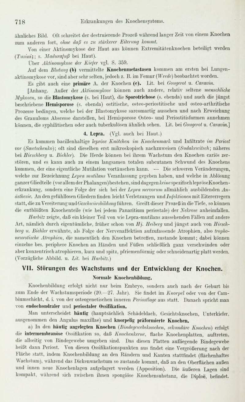 ähnliches Bild. Oft selureitet der destnderende Prozeß während langer Zeit von einem liiochen zum anderen foi-t, ohne daß es zu stärkerer Eiterung kommt. Von einer Airtinomykose der Haut aus können Extremitätenknochen beteihgt werden (Tusini;; s. Madurafuß bei Haut). Über Aktinomykose der Kiefer vgl. S. 359. Auf dem Bhitweg (b) vermittelte Knochenmefastaseu kommen am ersten bei Lungen- akt-inomykose vor, sind aber sehr selten, jedoch z. B. im Femur {Wrede) beobachtet worden. Es gibt auch eine primäre A. der Knochen (c). Lit. bei Gougerot u. Caravin. [Anhang. Außer der Aktinomykose können auch andere, relativ seltene menschliche Mykosen, so die Blastomykose (s. bei Haut), tue Sporotrichose (s. ebenda) und auch die jüngst beschriebene Hcmisporose (s. ebenda) ostitische, osteo-periostitische und osteo-artluitische Prozesse bedingen, welche bei der Blastomykose sarcomartig aussehen und nach Erweichung des Granuloms Abscesse darstellen, bei Hemisporose Osteo- und Periostitisformen annehmen können, die sypliilitischen oder auch tuberkulösen ähnhch sehen. Lit. bei Gougerot u. Caravin.] 4. Lepra. (Vgl. auch bei Haut.) Es kommen bacillenhaltige lepröse Knötchen im Knochenmark und Infiltrate im Periost vor (Sawtschenko); oft smd dieselben erst miki'oskopisch nachzuweisen {Sudakeuitsch; näheres bei Hirschherg u. Biehler). Die Herde können bei Uirem Wachstum den Knochen cariös zer- stören, und es kann auch zu einem langsamen totalen subcutanen Sch\TOnd des Knochens kommen, der eine eigenthche Mutilation vortäuschen kaim. — Die schweren Verändermigen, welche zur Bezeichnung Lepra mutilans Veranlassung gegeben haben, und welche in Ablösung ganzer Ghedteile (vor allem der Phalangen)bestehen, sind dagegen Ä;e»if spezifisch lepröseKnochen- erlvrankimg, sondern eine Folge der sich bei der Lepra nervorum alhnähhch ausbildenden An- ästhesie. An den gef üliUosen Gliedern finden leicht Verletzungen und Injektionen mit Eitererregem statt, die zu Vereiterung und Geschmirsbildung führen. Greift dieser Prozeß in die Tiefe, so können die entblößten Knochenteüe (wie bei jedem Panaiitium periostale) der Nekrose anheimfallen. Harhitz zeigte, daß ein kleiner Teil von wie Lepra-mutilans aussehenden Fällen auf andere Ali, nänilic]i durch eigentümliche, früher schon von Hj. Heiberg und jüngst auch von Hirsch- herg u. Biehler erwähnte, als Folge der Xervenaffektion aufzufassende Atroplüen, also tropho- neurotische Atrophien, die namentlich den Knochen betreffen, zustande kommt; dabei können etnzehie bes. periphere Knochen an Händen imd Füßen schheßbch ganz verschwinden oder aber konzentrisch atrophieren, kurz und spitz, pfriemenfornüg oder sclmeidenartig platt werden. (Vorzüghche Abbild, u. Lit. bei Harhitz.) VII. Störungen des Wachstums und der Entwicklung der Knochen. Normale Kiioehenbilduiig;. KnochenbUdung erfolgt, nicht nur beim Embrj'o, sondern auch nach der Gebirrt bis zum Ende der Wachstumsperiode (20.—27. Jahr). Sie findet ün Knorpel oder von der Cam- biumschicht, d. i. von der osteogenetischen inneren Periostlage aus statt. Danach spricht man von endochoudraler und periostaler Ossifikation. Man unterscheidet häutig (hauptsächlich Schädeldach, Gesichtsknochen, Unterkiefer, ausgenommen den Angulus maxiUae) und luiorpelig präformierte Knochen. a) In den häutig angelegten Knochen (Bindegewehsknochcn, sekundäre Knochen) erfolgt tue iiitermembranöse Ossifikation so, daß Knochenkerne, flache Knochenplatten, auftreten, die allseitig von Bindegewebe umgeben smd. Das diesen Platten aufhegende Bindegewebe heißt dann Periost. Von diesen Ossifikationspunkten aus findet eine Vergrößerung nach der Fläche statt, indem Knochenbildung an den Rändern und Kanten stattfindet (flächenhaftes Wachstum), während das Dickenwachstum so zustande kommt, daß an den Oberflächen außen imd innen neue Knochenlagen aufgelagert werden (Apposition). Die äußeren Lagen smd kompakt, während sich zwischen ihnen spongiöse Ivnochensubstanz, die Diploe, befindet.