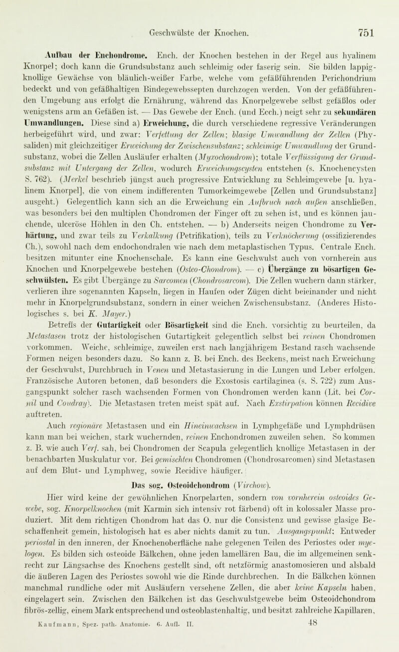 Aiiibau der Euelioiidi'umo. Eiidi. der lüioclieii bestehen m der Regel aus hyalinem EJioi'pe]; doch kann die Grundsubstanz auch schleimig oder faserig sein. Sie bOden lappig- Iniollige Gewächse von bläulich-weißer Farbe, welche vom gefäßführenden Perichondriuni bedeckt und von gefäßhaltigen Bindegewebssepten durchzogen werden. Von der gefäßführen- den Umgebung aus erfolgt die Ernährung, während das Knorpelgewebe selbst gefäßlos oder wenigstens arm an Gefäßen ist. — Das Gewebe der Euch, (und Ecch.) neigt sehr zu sekimdären Umwandluiigeii. Diese sind a) Erweicliiuig, die durch verschiedene regressive Veränderungen herbeigeführt wüd, und zwar: Verjeümuj der Zellen; hlasige Umwandlung der Zellen (Phy- saliden) mit gleichzeitiger Erweichung der Zwnscliensuistam; schleimige Umwandlung der Grund- substanz, wobei die Zellen Ausläufer erhalten (Myxochondrom); totale Verflüssigung der (Irund- suhslanz mit Untergang der Zellen, wodui'ch Erweichungscysten entstehen (s. lüiochencysten S. 762). (Merkel beschrieb jüngst auch progressive Entwicklung zu Schleimgewebe [u. liya- hnem Knorpel], die von eüiem uidifferenten Tumorkeimgewebe [Zellen und Grandsubstanz] ausgeht.) Gelegentlich kann sich an die Erweichung ein Aufbruch nach außen anschUeßen, was besonders bei den multiplen Chonib-omen der Finger oft zu sehen ist, und es können jau- chende, ulcerose Höhlen in den Ch. entstehen. — b) Anderseits neigen Chonchome zu Vcr- häitung:, imd zwar teils zu Verkalkung (Petrifikation), teils zu Verknöcherimg (ossifizierendes Ch.), sowohl nach dem endochondralen -nie nach dem metaplastischen Typus. Centrale Euch, besitzen mitimter eme Knochenschale. Es kann eine Geschwulst auch von voniherein aus lüiochen und lüiorpelgewebe bestehen (Osteo-Chondrom). — c) Übergäugc zu bösartigen Ge- scliwülsfeii. Es gibt Übergänge zu Sarcomen (Chondrosarcom). Die Zellen wuchern dann stärker, verlieren ihre sogenannten Kapseln, hegen in Haufen oder Zügen dicht beieinander und nicht mehr in Knoiijelgi-undsubstanz, sondern in einer weichen Zwischensubstanz. (Anderes Histo- logisches s. bei K. Mager.) Betrefis der Gutartigkeit oder Bösartigkeit sind die Euch, vorsichtig zu beurteilen, da Metastasen trotz der histologischen Gutartigkeit gelegenthch selbst bei reinen Chondi-omen \-orkommen. Weiche, schleimige, zuweilen erst nach langjährigem Bestand rasch wachsende Formen neigen besonders dazu. So kann z. B. bei Euch, des Beckens, meist nach Erweichung der Geschwulst, Durchbrach in Venen und Metastasierung in die Lungen und Leber erfolgen. Französische Autoren betonen, daß besonders die Exostosis cartUaginea (s. S. 722) zum Aus- gangspunkt solcher rasch wachsenden Formen von Chonchomen werderr kann (Lit. bei Cor- nil und Coitdraij). Die Jletastasen treten meist spät auf. Xach Exstirpation können Recidive auftreten. Auch regionäre Metastasen und ein Hineinwachsen in Lymphgefäße und Lymphdr'üsen kann man bei weichen, stark wuchemden, reinen Enchondxomen zuweilen sehen. So konunen z. B. wie auch Verf. sah, bei Chondromen der Seapula gelegenthch knoUige Jletastasen in der benaclibarten Sluskulatur vor. Bei gemischten Chondromen (Chondrosarcomen) sind Metastasen auf dem Blut- und Ljmphweg, sowie Recidive häufiger. Das sog. Osteoidclioiidrom (Virchow). Hier wir'd keine der gewölinUchen Knorpelarten, sondern von vornherein osteoides Ge- uebe, sog. Knorpelknochen (mit Karmin sich intensiv rot färbend) oft in kolossaler Masse pro- duziert. Mit dem richtigen Chondrom hat das 0. nur die Consistenz und gewisse glasige Be- schaffenheit gemein, histologisch hat es aber nichts damit zu tun. Ausgangspunkt: Entweder ■periostal in den inneren, der Rnochenoberfläche nahe gelegenen Teilen des Periostes oder mye- logen. Es bilden sich osteoide Bälkchen, ohne jeden lameliären Bau, die im allgemeuien senk- recht zur Längsachse des Knochens gesteht sind, oft netzförmig anastomosieren und alsbald die äußeren Lagen des Periostes sowohl wie die Rinde durchbrechen. In die Bälkchen können manchmal randliche oder mit Ausläufern versehene Zellen, die aber keine Kapseln haben. eingelagert sein. Zwischen den Bälkchen ist das Geschwulstgewebe beim Osteoidchondrom fibrös-zellig, einem Mark entsprechend und osteoblastenhaltig, und besitzt zahlreiche Kapillaren, Kaufmann, SpGZ. i):ith. .Anatomie. 6. Aufl. II. -io