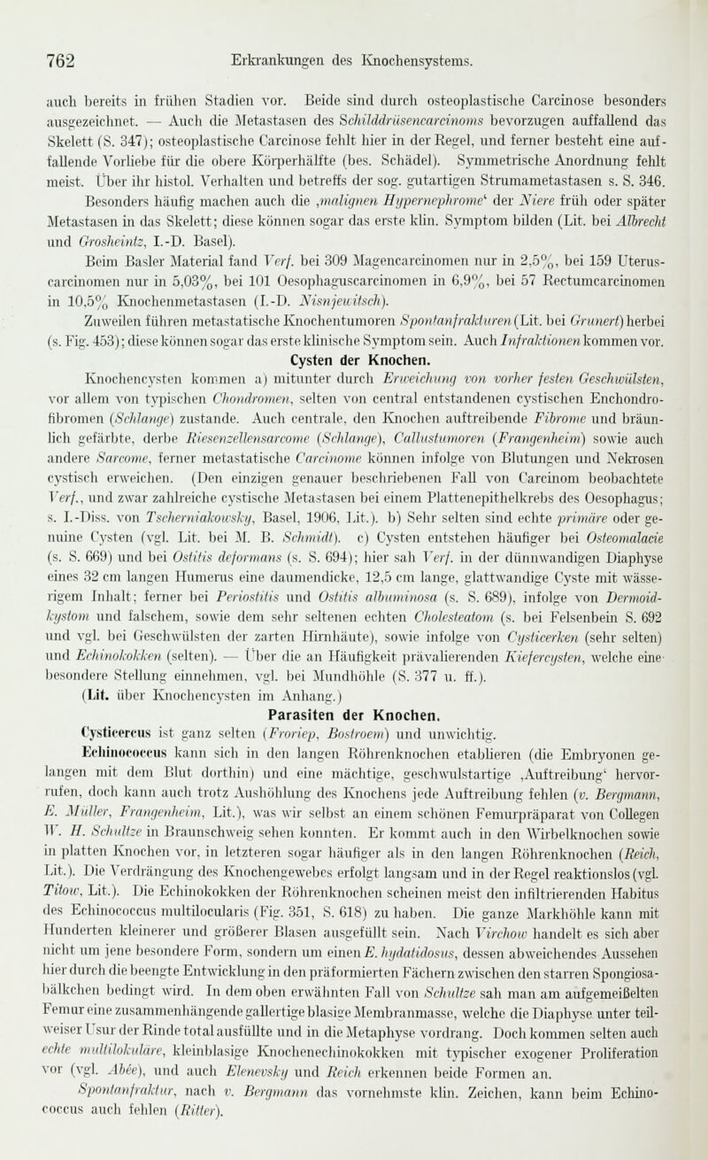 auch bereits in frühen Stadien vor. Beide sind durch osteoplastisclie Carcinose besonders ausgezeichnet. — Auch die Metastasen des ScJiilddrüsencarcinoms bevorzugen auffallend das Sljelett (S. 347); osteoplastische Carcinose fehlt hier in der Regel, und ferner besteht eine auf- fallende Vorhelje für die obere KöiperhäUte (bes. Schädel). Symmetrische Anordnung fehlt meist. Über ihr histol. Verhalten luid betreffs der sog. gutartigen Strumametastasen s. S. 346. Besonders häufig machen auch die ,malignen Hypernephrome'' der Niere früh oder später Metastasen in das Skelett; diese können sogar das erste kUn. Symptom bilden (Lit. bei Älhrecht und Grosheintz, I.-D. Basel). Beim Basler Material fand Verf. bei 309 Magencarcüiomen nur in 2,.5%, bei 159 Uterus- carcüiomen nur in 5,03%, bei 101 Oesophaguscarcinomen in 6,9o, bei 57 Rectumcarcinomen in 10,5% Knochenmetastasen (I.-D. Nisnjeuilsch). Zuweilen führen metastatische Knochentumoren SpoHianfralduren (Lit. l)ei Oninert) herbei (s. Fig. 453); diese können sogar das erste klinische Symptom sein. Auch Infraktionen kommen vor. Cysten der Knochen. Knochencysten kommen a) mitunter durch Erweichung von vorher festen Geschwülsten, vor allem von t}'pisclien Chondromen, selten von central entstandenen cystischen Enchondro- fibromen (Schlange) zustande. Auch centrale, den Ivnochen auftreibende Fibrome und bräun- lich gefärbte, derbe RiesemeUensarcome (Sehlange), Callustumoren (Framjenheim) sowie auch andere Sarconie, ferner metastatische Carcinome können infolge von Bhitimgen und Nekrosen cystisch erweichen. (Den einzigen genauer Ijesclirieljenen Fall von Carcinom beobachtete Verf., und zwar zahlreiche cystische Metastasen bei einem Plattenepithelkrebs des Oesophagus; s. I.-Diss. von Tscherniakoicsky, Basel, 1906, Lit.). b) Sehr selten sind echte primäre oder ge- nuine Cysten (vgl. Lit. bei M. B. Schmidt), c) Cysten entstehen häufiger bei Osteomalade (s. S. 669) und bei Ostitis deformans (s. S. 694); hier sah Verf. in der dünnwandigen Diaphyse emes 32 cm langen Humenis eine daumendicke, 12,5 cm lange, glattwandige Cyste mit wässe- rigem Inhalt; ferner bei Periostitis und Ostitis allniminosa (s. S. 689), infolge von Dermoid- kysiotn und falschem, sowie dem sehr seltenen echten Cholesteatom (s. bei Felsenbein S. 692 imd vgl. bei Geschwülsten der zarten Hirnhäute), sowie infolge von Cysticerken (sehr selten) und Echinokokken (selten). — Über die an Häufigkeit prävalierenden Kiefercysten, welche eine' l)esondere Stellung einnehmen, vgl. bei Mundhöhle (S. 377 u. ff.). (Lit. über Knochencysten im Anhang.) Parasiten der Knochen. Cysticercus ist ganz selten {Froriep, Bostroem) und unwichtig. Echinococcus kann sicli in den langen Röhrenknochen etablieren (die Embryonen ge- langen mit dem Blut dortliin) und eine mächtige, geschwulstartige ,Auftreibung' hervor- rufen, doch kann auch trotz Aushöhlung des Knochens jede Auftreibung fehlen (w. Bergmann, E. Müller, Framjenheim, Lit.), was wir selbst an einem schönen Femurpräparat von CoUegen ir. H. Schnitze in Braunschweig sehen konnten. Er kommt auch in den Wii-belknochen some in platten Knochen vor, in letzteren sogar häufiger als in den langen Röhrenknochen (Reich, Lit.). Die Verdräng-ung des Knochengewebes erfolgt langsam und in der Regel reaktionslos (vgl. Tiiow, Lit.). Die Echinokokken der Röhrenknochen scheinen meist den infiltrierenden Habitus des Echinococcus multilocularis (Fig. 351, S. 618) zuhaben. Die ganze Markhöhle kann mit Hunderten kleinerer und größerer Blasen ausgefüllt sein. Nach Vircliow handelt es sich aber nicht mn jene besondere Form, sondern um einen£. hydatidosus, dessen abweichendes Aussehen hier durch die beengte Entwicklung in den präformierten Fächern zwischen den starren Spongiosa- Ijälkchen bedingt whd. In dem oben erwähnten Fall von Sclmltze sah man am airfgemeißeUeii Femareine zusammenhängende gallertige blasige Membranmasse, welche die Diaphyse imter teil- weiser l'sur der Rinde total ausfüllte und in die Metaphyse vordrang. Doch kommen selten auch echte multilokulare, klemblasigo Knochenechinokokken mit tj-pischer exogener Prohferation vor (vgl. Abee), und auch Elenevsky und Reich erkennen beide Formen an. Spontanfraktur, nach v. Bergmann das vornehmste klin. Zeichen, kann beim Ecliino- coccus auch fehlen (Ritter).