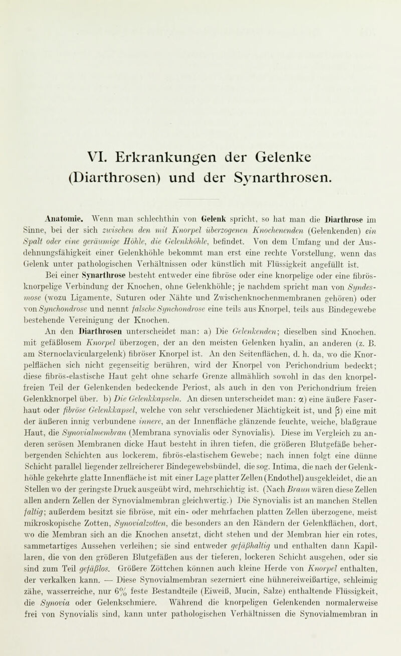 VI. Erkrankungen der Gelenke (Diarthrosen) und der S^^narthrosen. Anatomie. Wenn man schlechthin von Gelenk spricht, so liat man die Diartlirose im Sinne, bei der sicli Sidscheii den mit Knorpel überzogenen Knoehenenden. (Gelenlvcnden) ein Spalt oder eine geräumige Höhle, die Gelenkhöhlc, befindet. Von dem Unrfang nnd der Aus- dehimngsfähigkeit einer Gelenliliöhle belcommt man erst eine reclite Vorstellung, wenn das Gelenk unter pathologischen Verhältnissen oder künsthch mit Flüssigkeit angefüllt ist. Bei einer Syiiarthrose besteht entweder eine fibröse oder eine knoipelige oder eme fibrös- knorpelige Verbindung der Ivnoclien, ohne Gelenkhöhle; je nachdem spricht man von Syndes- mose (wozu Ligamente, Sutiu'en oder Nähte und Zwischeiikiinchenmembranen gehören) oder yonSynchondrose und nennt fcdsclieSynchondrose eine teils aus Knorpel, teils aus Bindegewebe bestehende Vereinigung der Knochen. An den Diartlu'osen unterscheidet man: a) Die GeJenIcendeii; dieselben sind Knochen, mit gefäßlosem Knorpel überzogen, der an den meisten Gelenken hyahn, an anderen (z. B. am Sternoclaviciilargelenk) fibröser Knoi^pel ist. An den Seitenflächen, d. h. da, wo die Knor- pelflächen sich nicht gegenseitig berühren, wird der Knoi^jel von Perichondrium bedeckt; diese fibrös-elastische Haut geht ohne scharfe Grenze allmähhch sowohl in das den knoipel- freien Teil der Gelenkenden bedeckende Periost, als auch in den von Perichondrium freien Gelenkknoipel über, b) Die Gelenkkapseln. An diesen unterscheidet man: a) eine äußere Faser- haut oder fibröse GelenJcJcapsel, welche von sehr verschiedener Mächtigkeit ist, und ß) eine mit der äußeren innig verbundene innere, an der Innenfläche glänzende feuchte, weiche, blaßgraue Haut, che Synoiialmembran (Membrana sjmoviahs oder SjTioviahs). Diese im Vergleich zu an- deren serösen Membranen dicke Haut besteht in ihren tiefen, die größeren Blutgefäße beher- bergenden Scliichten aus lockerem, fibrös-elastischem Gewebe; nach innen folgt eine dünne Schicht parallel liegender zellreicherer Bindegewebsbündel, die sog. Intima, die nach der Gelenk- höUe gekehrte glatte Innenfläche ist mit einer Lage platter Zellen (Endothel) ausgekleidet, die an Stellen wo der geringste Druck ausgeübt wird, melirschichtig ist. (Nach £;•««» wären diese Zellen allen andern Zellen der Spiovialmembran gleicliwertig.) Die SynoviaUs ist an manchen Stellen jaltig; außerdem besitzt sie fibröse, mit ein- oder melrrfachen platten ZeUen überzogene, meist mikroskopische Zotten, Synovidlzoüen, die besonders an den Rändern der Gelenkflächen, dort, wo die Membran sich an cUe Knochen ansetzt, dicht stehen und der Jlemlnan hier ein rotes, sammetartiges Aussehen verleihen; sie sind entweder gefüßhaUig und entlialten dann Kapil- laren, die von den größeren Blutgefäßen aus der tieferen, lockeren Schicht ausgehen, oder sie sind zum Teil gefäßlos. Größere Zöttchen können auch kleine Herde von Knorpel enthalten, der verkalken kann. — Diese Synovialmembran sezerniert eine hühnereiweißaitige, schleimig zähe, wasserreiche, niu' 6% feste Bestandteile (Eiweiß, Mucin, Salze) enthaltende Flüssigkeit, die Synovia oder Gelenkschmiere. Während die knorpeligen Gelenkenden normalerweise frei von Synovialis sind, kann unter pathologischen Verhältnissen die Synovialmembran in