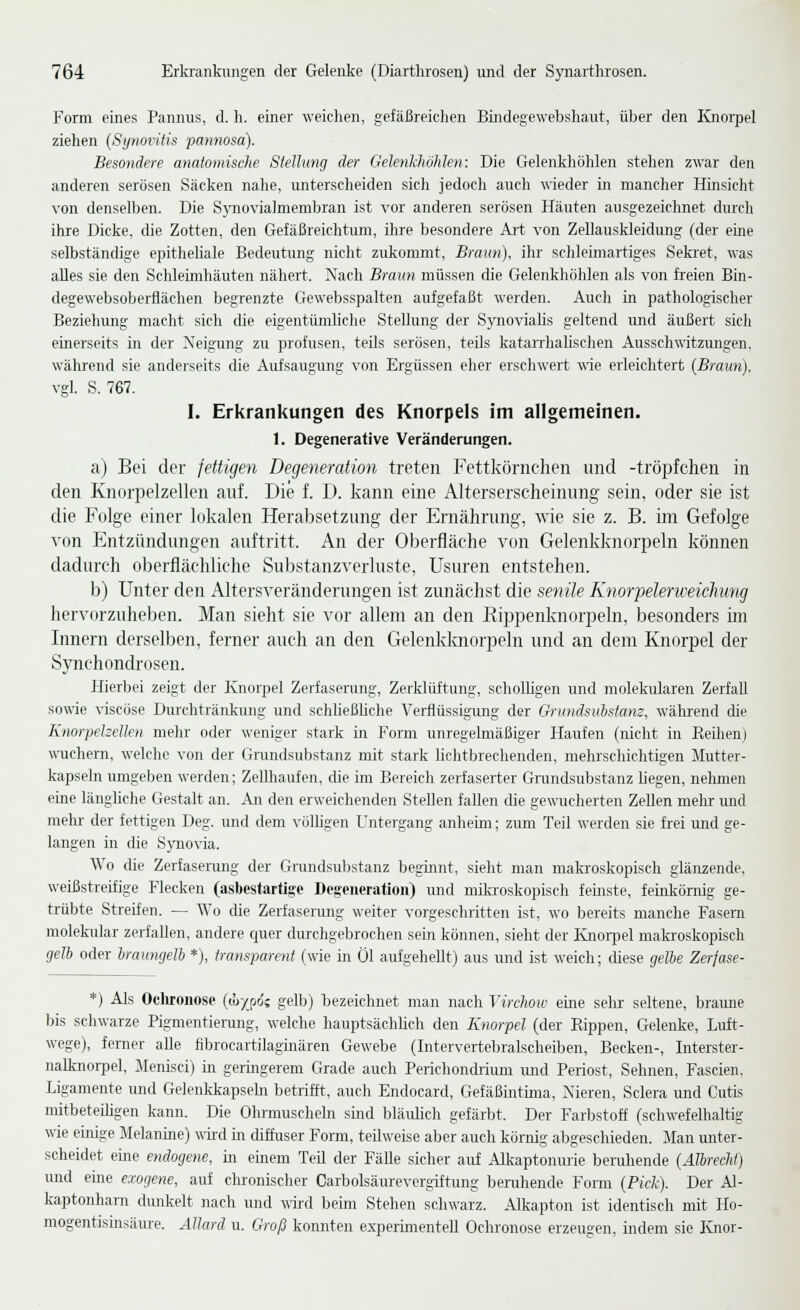 Form eines Pannus, d. h. einer weichen, gefäßreiclien Bindegewebshaiit, über den Knorpel ziehen {Synoritis pamwsa). Besondere anatomische Stellung der Gelenkhöhlen: Die Gelenkliöhlen stehen zwar den anderen serösen Säcken nahe, unterscheiden sich jedoch auch wieder in mancher Hinsicht von denselben. Die SjTiovialmembran ist vor anderen serösen Häuten ausgezeichnet durch ihre Dicke, die Zotten, den Gefäßreiehtum, ihre besondere Art von Zellauskleidung (der eine selbständige epitheüale Bedeutung nicht zukommt, Braun), ihr schleimartiges Seki'et, was alles sie den Schleimhäuten nähert. Nach Braun müssen die Gelenkhöhlen als von freien Bin- degewebsoberflächen begrenzte Gewebsspalten aufgefaßt werden. Auch in pathologischer Beziehung macht sich che eigentümliche Stellung der S)movialis geltend und äußert sich einerseits in der Neigung zu profusen, teils serösen, teils katarrhahschen Ausschwitzungen, während sie anderseits die Aiifsaugung von Ergüssen eher erschwert wie erleichtert (Braun). vgl. S. 767. I. Erkrankungen des Knorpels im allgemeinen. 1. Degenerative Veränderungen. a) Bei der jettigen Degeneration treten Fettkörnchen und -tröpfchen in den Knorpelzellen auf. Die f. D. kann eine Alterserscheinung sein, oder sie ist die Folge einer lokalen Herabsetzung der Ernährung, wie sie z. B. im Gefolge ■\'on Entzündungen auftritt. An der Oberfläche von Gelenkknorpeln können dadurch oberflächliche Substanzverluste, Usnren entstehen. b) Unter den Altersveränderungen ist zunächst die senile Knorpelerweichun^ hervoi'zuheben. Man sieht sie vor allem an den Rippenknorpeln, besonders im Innern derselben, ferner auch an den Gelenkknorpeln und an dem Knorpel der Synchondrosen. Hierbei zeigt der Knorpel Zerfaserung, Zerklüftung, scholhgen und molekularen Zerfall sowie viscöse Durchtränknng und schließhehe Verflüssigung der Grundsu1)stam, wälu'end die Knorpelzellen mehr oder weniger stark in Form unregelmäßiger Haufen (niclit in Reihen) wuchern, welche von der Grundsubstanz mit stark lichtbrechenden, mehrschichtigen Jlutter- kapseln umgeben werden; Zellhaufen, die im Bereich zerfaserter Grundsubstanz liegen, nehmen eine länghche Gestalt an. An den erweichenden Stellen fallen die gewucherten Zellen mehr und mein- der fettigen Deg. imd dem völligen Untergang anheim; zum Teil werden sie frei und ge- langen in die S}Tiovia. Wo die Zerfaserung der Grundsuljstanz beginnt, sieht man maki-oskopisch glänzende, weißstreifige Flecken (asbestartise Degeneration) und miki-oskopisch feinste, feinkörnig ge- trübte Streifen. — Wo die Zerfaserung weiter vorgeschritten ist, wo bereits manche Fasern molekular zerfallen, andere quer durchgebrochen sein können, sieht der lüiorpel makroskopisch gelh oder braiingelb *), transparent (wie in Öl aufgehellt) aus und ist weich; cüese gelhe Zerjase- *) Als Ocliroiiose ((ü-/_po's gelb) bezeichnet man nach Virchow eine selrr seltene, braime bis schwarze Pigmentienuig, welche hauptsächüch den Knorpel (der Rippen, Gelenke, Luft- wege), ferner alle fibrocartilaginären Gewebe (Intervertebralscheiben, Becken-, Interster- nalknorpel, Menisci) in geringerem Grade auch Perichondrium und Periost, Sehnen, Fascien. Ligamente und Gelenkkapsebi betrifft, auch Endocard, Gefäßintüna, Nieren, Sclera und Cutis mitbeteihgen kann. Die Ohrmuscheln sind bläiüich gefärbt. Der Farbstoff (schwefelhaltig wie einige Melanine) wiixl m diffuser Form, teilweise aber auch körnig abgeschieden. Man imter- scheidet eine endogene, in einem Teil der Fälle sicher auf Alkaptonurie beruhende (AIhrechf) und eme exogene, auf chronischer Carbolsäurevcrgiftung benihende Form (Pick). Der Al- kaptonharn dimkelt nach und wird beim Stehen schwarz. Alkapton ist identisch mit Ho- mogentisinsäure. Allard u. Groß konnten experimentell Ochronose erzeugen, indem sie Knor-