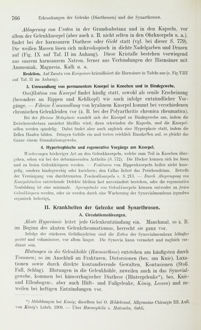 Ablagerung von Uraten in der Gnindsubstanz und in den Kapseln, vor allem der Gelenkknorpel (aber auch z. B. nicht selten in den Ohrknorpeln u. a.), findet bei der harnsauren Diathese oder GieJit statt (vgl. bei dieser S. 779). Die weißen Massen lösen sich mikroskopisch in dichte Nadelgarben und Drusen auf (Fig. IX auf Taf. II im Anhang). Diese Kristalle bestehen vorwiegend aus saurem harnsaurem Natron, ferner aus Verbindungen der Harnsäure mit Ammoniak, Magnesia, Kalk u. a. Keaküou. Aid Zusatz von Essigsäure kristallisiert die Harnsäure in Tafeln aus (s. Fig.VIII auf Taf. II ün Anhang). 3. Umwandlung von permanentem Knorpel in Knochen und in Bindegewebe. OssifiJiation von Knorpel findet häufig statt, sowohl als senile Erscheinung (besonders an Eippen und Kehlkopf) wie auch infolge entzündlicher Vor- gänge. — Fibröse ümicandhmg von hyalinem Knorpel kommt bei verschiedenen chronischen Gclenkleiden vor (z. B. bei der Poh'arthritis chronica rheiunatica). Bei der fibrösen Metaplasie wandelt sich der Knorpel zu Bhidegewebe um, indem die Zwischensubstanz zunächst flbrillär wud; dann schwinden die Kapsehi, und die Knorpel- zeUen werden spindelig. Dabei findet aber auch zugleich eine Hyperplasie statt, indem die Zellen Haufen bilden. Dringen Gefäße ein und treten reichUch Rundzcllen auf, so gleicht das Ganze einem Granulationsgewebe. 4. Hypertrophische und regenerative Vorgänge am Knorpel. Wuclieningen höckeriger Art an den Gelenkknoipeln, welche zum Teil in Knochen über- gehen, sehen wir bei der deformierenden Arthritis (S. 772). Die Hocker können sich los lösen und zu freien Gelenkkörpern werden. — Frakturen von Rippenknor]X'ln heilen nicht knor- peUg, sondern büidegewebig oder knöchern; den Callus liefert das Perichondrium. Betreffs der Vereinigung von durclitrennten Trachealknorpeln s. S. 213. — Durch Absprengung von Knorpelslücken entstehende Defekte bleiben fast unverändert bestehen, oder die regenerative rs'eulnldung ist eine minimale. Sprengstücke von Gelenkhiorpeln können entweder zu jreien Uelenkkörpern werden, oder sie werden durch eine Wucherung der S}movialmembran ii'gendwo organisch befestigt. II. Krankheiten der Gelenke und Synarthrosen. A. Circulationsstörungen. Ähite Hiiperämie leitet jede Gelenkentzündung ein. Manchmal, so z. B. im Beginn des akuten Gelenkrheumatismus, herrscht sie ganz vor. Infolge der stärkeren Gefäßinjektion sind die Zotten der Syno-\'iaknembran lelhafier gerötet und voluminöser, vor allem länger. Die Spiovia kann vermehrt und zugleich ver- dünnt sein. Blutungen in die Gelenldwlüe (Haemarthros) entstehen am häufigsten durch Traumen; so im Anschluß an Frakturen, Distorsionen (bes. am Knie), Luxa- tionen sowie durch direkte kontundierende Gewalten, Kontusionen (Stoß. Fall, Schlag). Blutungen in die Gelenkhöhle, zuweilen auch in das Synovial- gewebe, konnnen bei hämorrhagischer Diathese (Blutergelenke*), bes. Knie- imd Ellenbogen-, aber auch Hüft- und Fußgelenke, König, Lossen) und zu- weilen bei heftigen Entzündungen vor. *) Abbildungen bei König; dieselben Ijei 0. HiUelrand, Allgemeine Chii'urgie III. Aufl. von Könige Lehrb. 1909. — Über Eaemophilie s. Matsuoka, Sahli.