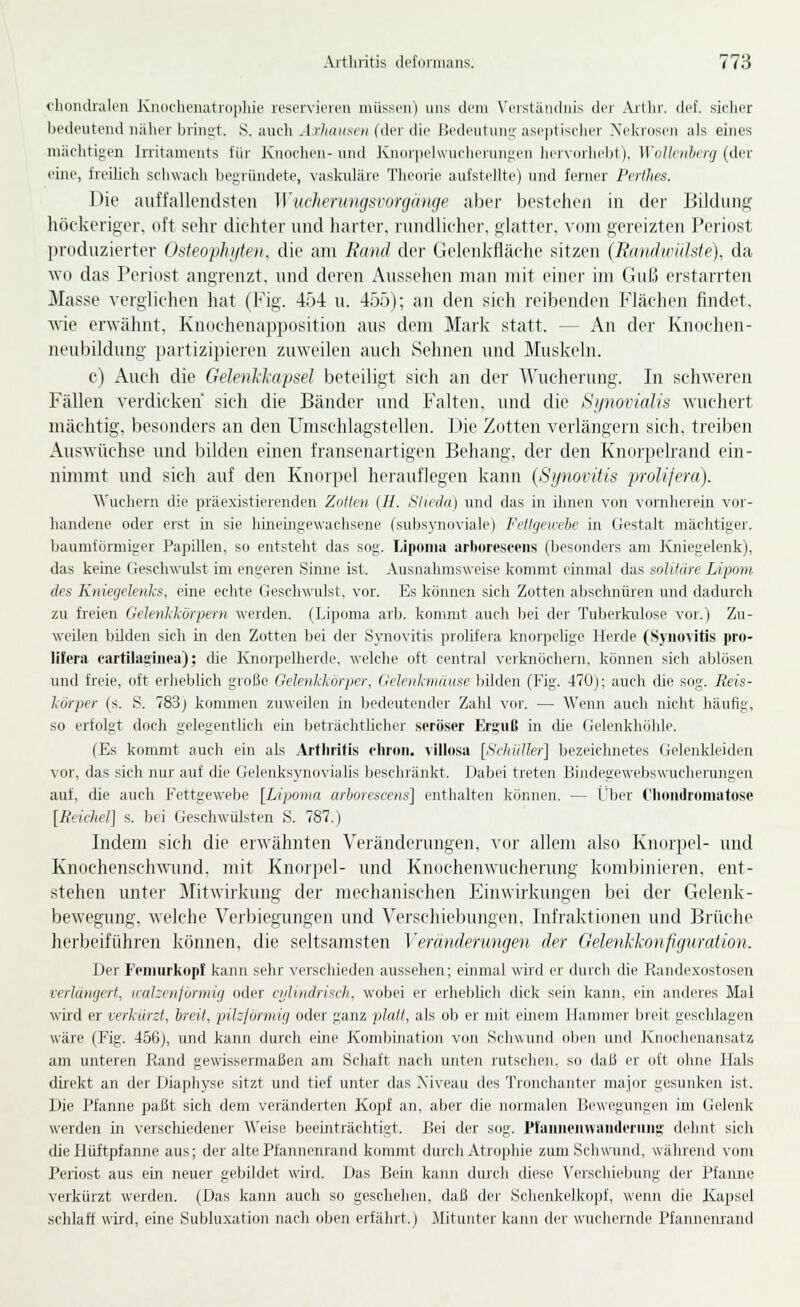clioiHlraU'u Kiuichenatidpliio rescrvieicu müssiMi) uns dvm Vciständnis der Aitlir. def. siclier bedeutend näher bringt. 8. auch Axhatisen (der die Bedeutung aseptischer Xekrosen als eines mächtigen Irritaments für Knochen- und Knorpclwucherungen liervorhebt), Wollciihifj (der eine, freilicli schwach Ijegiiindete, vaskuläre Theorie aufstehte) und ferner Perthes. Die aiiffallendsti'ii ]Vitcheningsrorg(inge aber bestehoii in der Bildung höckeriger, oft sehr dichter und harter, rundlicher, glatter, vom gereizten Periost produzierter Osteophijten, die am Rand der Gelenkfläche sitzen {Rmulwülste), da wo das Periost angrenzt, und deren Aussehen man mit einer im Guß erstarrten Masse verglichen hat (Fig. 454 u. 455); an den sich reibenden Flächen findet, wie erwähnt, Knochenapposition aus dem Mark statt. — An der Knochen- neubildung partizipieren zuweilen auch Sehnen und Muskeln. c) Auch die Gelenl-liapsel beteiligt sich an der ^Vucherung. In schweren Fällen verdicken sich die Bänder und Falten, und die Synovialis wuchert mächtig, besonders an den Umschlagstellen. Die Zotten verlängern sich, treiben Auswüchse und bilden einen fransenartigen Behang, der den Knorpelrand ein- nimmt und sich auf den Knorpel herauflegen kann {Synovitis pivlijera). Wuchern die präexistierenden Zollen (H. Shvdn) und das in ihnen von vornheiein vor- handene oder erst in sie hineingewachsene (subsynoviale) Fellgeivebe in Gestalt mächtiger, baumiörmiger Papillen, so entsteht das sog. Liponia arboresceiis (besonders am Kniegelenk), das keine Geschwulst im engeren Sinne ist. Ausnahmsweise komnrt einmal das solitüre Lipom, des Kniegelenks, eine echte GeschwTilst, vor. Es können sich Zotten aljschnüren und dadurch zu freien Gelenkkörpern werden. (Lipoma arb. kommt auch bei der Tuberkulose vor.) Zu- weilen bilden sich in den Zotten bei der Synovitis prolifera knorpelige Herde (Synovitis pro- lifera fartilaginea); die Knorpelherde, welche oft central verknöchern, können sich ablösen und freie, oft erheblich große Gelenkkörper, Gelenkmiittse bUden (Fig. 470); auch die sog. Reis- körper (s. S. 783) kommen zuweilen in bedeutender Zahl vor. — Wenn auch nicht häufig, so erfolgt doch gelegentlich ein beträchtlicher seröser Erguß üi die Gelenkhöhle. (Es kommt auch ein als Artlirifis cliroii. illlosa [Si-liiiUer] bezeichnetes (jelenkleiden vor, das sich nur auf die GelenksynoviaUs beschränkt. Dabei treten Bindegewebswucherungen auf, die auch Fettgewebe [Lipoma arhoreseens] enthalten können. — Über Clumdroniatose [Reichel] s. bei Geschwülsten S. 787.) Indem sich die erwähnten Vcrändenmgen, vor allem also Knoipel- und Knochenschwund, mit Knor])el- und Knochenwiu'herung kombinieren, ent- stehen unter Mitwirkung der mechanischen Einwirkungen bei der Gelenk- bewegung, welche Vei'biegungen und Verschiebungen, Infraktionen und Brüche herbeiführen können, die seltsamsten Yeränderungen der (relenkkonfiguratmi. Der Fenuirkopf kann sehr verschieden aussehen; emmal wird er durch die Rande.xostosen verlängert, icahenjörmig oder ciilindrisch, wobei er erheblich dick sein kann, ein anderes Mal wird er verkürst, hreit, pilzförmig oder ganz platt, als 0I3 er mit einem Hammer breit geschlagen wäre (Fig. 456), und kann durch eine Kombination von Schwund oben und Knochenansatz am unteren Rand gewissermaßen am Schaft nach unten rutschen, so daß er oft ohne Hals direkt an der Diaphyse sitzt und tief unter das Niveau des Tronchanter major gesunken ist. Die Pfanne paßt sich dem veränderten Kopf an, aber die normalen Bewegungen im Gelenk werden in versclriedener Weise beeinträchtigt. Bei der sog. Plaiuieimaiideniiig dehnt sieh tue Hüftpfanne aus; der alte Pfannenrand kommt durch Atrophie zum Schwund, während vom Periost aus ein neuer gebildet wüd. Das Bein kann durch diese Verschiebung der Pfanne verkürzt werden. (Das kann auch so geschehen, daß der Schenkelkopf, wenn die Kapsel schlaff wird, eine Subluxation nach oben erfährt.) Mitunter kann der wuchernde Pfannenrand