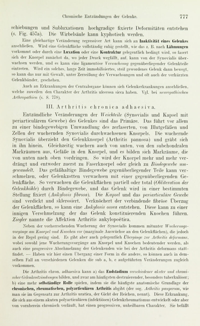 schiebuiigeu und Subhixatiinicn hochgradige fixierte Deioi-iiiitäteii entstehen (s. Fig. 457a). Die Wii-belsäiile kann kyphotiscli werden. Eine gleichartige Veriindevuns; regressiver Art kann sich an Iiiakiititiit eines (jielenkes ansehließen. Wird eine Uelenkfläche vollständig ruhig gestellt, wie das z. ü. nacii Lähmungen vorkommt oder durch eine Luxatiou oder eine Kontraktur gelegentlich bedingt wird, so fasert sich der Knorpel zunächst da, wo jeder Druck wegfällt, auf. kann von der Synovialis über- wachsen werden, und es kann eine ligamentöse Xenrachsimg gegenüberliegender Gelenkteile eintreten. Wird ein solches, lange Zeit immoljilisiertes, steif gewordenes (Jeleidv dann bewegt, so kann das nur mit Gewalt, rmter Zerreißung der Verwachsungen und oft auch der verkürzten Gelenkbänder, geschehen. Auch an Erkrankungen der Centralorgane können sich Gelenkerkrankinigen anschließen, welche zuweilen den Charakter der Arthritis ulcerosa sicca haben. Vgl. bei neKropalhiscJien Arthropathien (s. S. 778). III. Arthritis c li r (i n i c a a d h a e s i v a. Entzündliche Veränderungen der Weichteüe (Synovialis und Kapsel mit periarticulärem Gewebe) des Gelenkes sind das Primäre. Das führt vor allem zu einer bindegewebigen Umwandlung des zerfaserten, von Blutgefäßen und Zellen der wuchernden Synovialis diu'chwachsenen Knoijjcls. Die wuchernde Sj'novialis überzieht den Gelenkknorpel (Arthritis pannosa) und gräbt sich in ihn hinein. Gleichzeitig wuchern auch von unten, von den subchondralen Markräumen ans, Gefäße in den Knorpel, und es bilden sich Markränme, die von unten nach oben vordringen. So wird der Knorpel mehr und mehr ver- drängt und entweder zuerst zu Faserknorpel oder gleich zu Bindegewebe um- gewandelt. Das gefäßhaltige Bindegewebe gegenüberliegender Teile kann ver- schmelzen, oder Gelenkzotten verwachsen mit einer gegenüberliegenden Ge- lenkfiäche. So verwachsen die Gelenkflächen partiell oder total {Obliteration der GelenkhöJüe) durch Bindegewebe, und das Gelenk wird in einer bestimmten Stellung fixiert (Anlißosis ßlrosa). Die Kapsel und das periarticuläre Geivebe sind verdickt und sklerosiert. Verknöchert der verbindende fibröse Überzug der Gelenldlächen, so kann eine Anhjlosis ossea entstehen. Diese kann zu einer innigen Verschmelzung der das Gelenk konstituierenden Knochen führen. Ziegler nannte die Affektion Arthritis ankylopoetica. Neben der vorherrschenden Wncherang der Synovialis kommen mitunter Wiichentngs- vorgänge am Knorpel und Knochen vor (marginale Auswüchse an den Gelenkflächen), die jedoch in der Regel gering sind. Es gibt aber auch gelegentlich Üiergänge zur Arthritis dejormans, wobei sowohl jene A\'uchei-ungsvorgänge am Knorpel und Knochen bedeutender werden, als auch eine progressive Abschmelzung der Gelenkenden wie bei der Arthritis deformans statt- findet. — Haben wir hier einen Lbergang einer Form in die andere, so können auch üi dem- selben Fall an verschiedenen Gelenken die sub a, b, c aufgeführten Veränderungen zugleich vorkommen. Die Arthritis chroii. adliaesi\-a kann a) das Endstadiuni verschiedener akuter und chroni- scher Gelenkentzündungen bilden, und zwar am häufigsten destruierender, besonders tuberkrüöser; b) eine mehr sellwtändi^e Rolle spielen, indem sie die häufigste anatomische Grundlage der chronischen, rheuniatiselien, polyarticulären Arthritis abgibt (der sog. Arthritis paupenmi, wie man sie im Gegensatz zur Artliritis uratica, der Gicht der Reichen, nennt). Diese Erkrankung, die sich aus einem akuten jiolyarticulären (infektiösen) Gelenluiieumatismus entwickelt oder aber von vornherein chronisch verläuft, hat einen progressiven, unheilbaren Charakter. Sie befällt