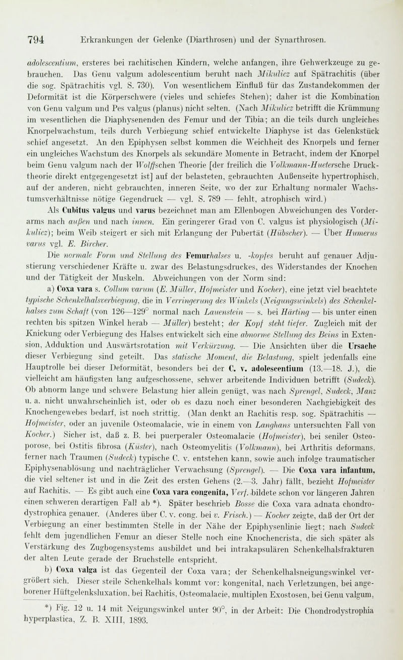 adolescentium, ersteres bei raclütischen lündern, welche anfangen, ihre Gehwerkzeuge zu ge- brauchen. Das Genu valguni adolescentium beruht nach Mikulics auf Spätrachitis (über die sog. Spätrachitis vgl. S. 730). Von wesentlichem Einfluß für das Zustandekommen der Deformität ist die Körperschwere (vieles und schiefes Stehen); daher ist die Kombination von Genu valgum und Pes valgris (planus) nicht selten. (Nach Mikulicz betrifft die Krümmung im wesentlichen die Diaphysenenden des Femur und der Tibia; an die teils durch ungleiches Knorpelwachstum, teils durch Verbiegung schief entwickelte Diaphyse ist das Gelenkstück schief angesetzt. An den Epiphysen selbst kommen die Weichheit des Knorpels und ferner ein ungleiches Wachstum des Knorpels als seloindäre Momente in Betracht, indem der Knoi-pel beim Genu valgimi nach der iroZ/^schen Theorie [der freilich die Volhnann-Huetersdu- Druck- theorie direkt entgegengesetzt ist] auf der belasteten, gebrauchten Außenseite hypertrophisch, auf der anderen, nicht gebrauchten, inneren Seite, wo der zur Erhaltung normaler Wachs- tumsverhältnisse nötige Gegenckuck — vgl. S. 789 — fehlt, atrophisch wird.) Als Ciibitus valgiis und varus bezeichnet man am Ellenbogen Abweichungen des Vorder- arms nach auße?i und nach innen. Ein geringerer Grad von C. valgus ist physiologisch (Mi- kulicz); beim Weib steigert er sich mit Erlangung der Pubertät (Hübscher). — Über Humerus varus vgl. E. Birchfr. Die normale Form und Stellung des FvnmThcdses u. -kopjes beruht auf genauer Adju- stierung verschiedener Ki-äfte u. zwar des Belastungsdruckes, des Widerstandes der I\jiochen und der Tätigkeit der Muskeln. Abweichungen von der Norm sind: a) Coxa vara s. Collum varmn (E. Müller, Hofmeister und Kocher), eine jetzt viel beachtete typische Schenkelhalsverhiegung, die in Verringerung des Winkels (Neigungsuinkels) des Schenkel- halses zum Schaft (von 12(3—129° normal nach Lauenstein — s. hei Hürting — bis unter einen rechten bis spitzen Winkel herab — Müller) besteht; der Kopf steht tiefer. Zugleich mit der lüiickung oder Verbiegung des Halses entwickelt sich euie abnorme Stellumj des Beins in Exten- sion, Adduktion und Auswärtsrotation tnit Verkürzung. — Die Ansichten über die Ursache dieser Verbiegung sind geteilt. Das statische Moment, die Belastung, spielt jedenfalls eine Hauptrolle bei dieser Deformität, besonders bei der C. v. adolescentium (13.—18. J.), die vielleicht am häufigsten lang aufgeschossene, schwer arbeitende Individuen betrifit (Sudeck). Ob abnorm lange und schwere Belastung hier allein genügt, was nach Sprengel, Sudeck, Manz u. a. nicht unwahrscheinUch ist, oder ob es dazu noch einer Ijesonderen Nachgiebigkeit des Knochengewebes bedarf, ist noch strittig. (Man denkt an Rachitis resp. sog. Spätrachitis — Hofmeister, oder an juvenile Osteomalacie, wie in einem von Langhans untersuchten Fall von Kocher.) Sicher ist, daß z. B. bei pueqjeraler Osteomalacie (Hofmeister), bei seniler Osteo- porose, bei Ostitis fibrosa (Küster), nach Osteomyehtis (Volkmann), bei Arthritis deformans. ferner nach Traumen (Sudeck) t>'pische C. v. entstehen kann, sowie auch infolge traumatischer Epiphysenablösung und nachträghcher Verwachsung (Sprengel). — Die Coxa vara mlaiituni. die viel seltener ist und in die Zeit des ersten Gehens (2.-3. Jahr) fällt, bezieht Hofmeister auf Rachitis. — Es gibt auch eine Coxa vara coiigciii(a, Verf. bildete schon vor längeren Jahren einen schweren derartigen Fall ab *). Später beschrieb Bosse die Coxa vara adnata chondro- dystrophica genauer. (Anderes über C. v. cong. bei v. Frisch.) — Kocher zeigte, daß der Ort der Verbiegung an einer bestmimten Stelle in der Nähe der Epiphysenlinie liegt; nach Sudeck fehlt dem jugendlichen Femur an dieser Stelle noch eine Knochencrista, die sich später als Verstärkung des Zugbogensystems ausbildet und bei intrakapsulären Schonkelhalsfrakturen der alten Leute gerade der Bruchstelle entspricht. b) Coxa valga ist das Gegenteil der Coxa vara; der Schenkelhalsneigungswinkel ver- größert sich. Dieser steile Schenkelhals kommt vor: kongenital, nach Verletzungen, bei ange- borener Hüftgelenksluxation. bei Rachitis, Osteomalacie, multiplen Exostosen, bei Genu valgum, *) Fig. 12 u. 14 mit Neigiuigswmkel unter 90°, in der Arbeit: Die Choncb-odvstrophia hypeiplaslica, Z. B. XIII, 1893.