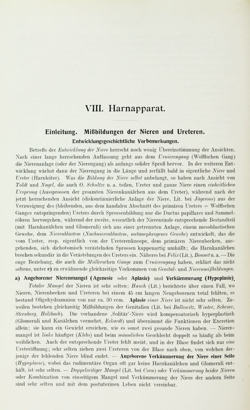 VIII. Harnapparat. Einleitung. Mißbildungen der Nieren und Ureteren. Entwicklungsgeschichtliche Vorbemerkungen. Betreffs der Entwicklung der Niere herrscht noch wenig Übereinstimmung der Ansichten. Xach einer lange herrschenden Auffassung geht aus dem Vrnierengang (Wolffschen Gang) die Nierenanlage (oder der Nierengang) als anfangs solider Sproß hervor. In der weiteren Ent- wicklung wächst dann der Nierengang in die Länge und zerfällt bald in eigentliche Niere und Ureter (Harnleiter). Was die Bildimg der Niere selbst anbelangt, so haben nach Ansicht von Toldt und Nagel, die auch 0. Schidtse u. a. teilen, Ureter und ganze Niere einen einheitlichen Ursprung (Aussprossen der gesamten Nierenkanälchen aus dem Ureter), während nach der jetzt herrschenden Ansicht (diskontinuierliche Anlage der Niere, Lit. bei Jägeroos) aus der Verzweigung des (bleibenden, aus dem kaudalen Abschnitt des primären Ureters = Wolffschen Ganges entspringenden) Ureters durch Sprossenbildung nur die Ductus papilläres und Sammel- röhren hervorgehen, während der zweite, wesenthch der Nierenrinde entsprechende Bestandteil (mit Harnkanälchen und Glomenili) sich aus einer getrennten Anlage, einem mesoblastischen Gewebe, dem Nierenlilaslein {Nachnierenhlasiem, metanephrogenes Geivebe) entwickelt, das die vom Ureter, resp. eigentlich von der Ureterenknospe, dem primären Nierenbecken, aus- gehenden, sich dichotomisch verästelnden Sprossen kappenartig umhüllt; die Harnkanälchen brechen sekundär in die Verästelungen des Ureters ein. Näheres bei Felix (Lit.), Bonnet u. a. — Die enge Beziehung, die auch die Müllerschen Gänge zum Vrnierengang haben, erklärt das nicht seltene, unter c) zu erwähnende gleichzeitige Vorkommen von Genital- und Nierenmißbildiingen. a) Angeborener Nierenmangel (Agenesie oder Aplasie) und Verkümmerung (Hypoplasie). Totaler Mangel der Nieren ist sehr selten; Hauch (Lit.) berichtete über einen Fall, wo Nieren, Nierenbecken und Ureteren bei einem 45 cm langen Neugeborenen total fehlten, es bestand Oligohydramnion von nur ca. 30 ccm. Aplasie einer Niere ist nicht sehr selten. Zu- weilen bestehen gleichzeitig Mißbildungen der Genitalien (Lit. bei BallouHz, Winter, Scheuer, Sternberg, Hohbach). Die vorhandene ,SoUtär'-Niere wird kompensatorisch hypei'plastisch (Glomeruli und Kanälchen vermehrt, Eckardt) und übernimmt die Funktionen der Excretion allein; sie kann ein Gewicht eiTeichen, wie es sonst zwei gesunde Nieren haben. — Nieren- mangel ist links häufiger (Klebs) und beim männlichen Geschlecht doppelt so häufig als beim weiblichen. Auch der entsprechende L'reter fehlt meist, und in der Blase findet sich nur eine Ureteröffnung; sehr selten ziehen zwei Ureteren von der Blase nach oben, von welchen der- jenige der fehlenden Niere bUnd endet. — Angeborene Verkiinimerung der Niere einer Seite (Hypoplasie), wobei das rudimentäre Organ oft gar keine Harnkanälchen und Glomeniü ent- hält, ist sehr selten. — Doppelseitiger Mangel (Lit. bei Coen) oder Verkümmerung heider Nieren oder Kombination von einseitigem Mangel und Verkümmerung der Niere der andern Seite sind sehr selten und mit dem postuterinen Leben nicht vereinbar.