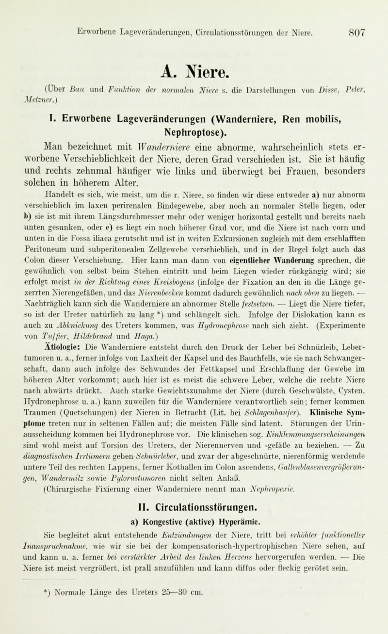 A. Niere. (Ltlier Bau und Funlimi der normalen Niere s. die Darstellungen von Disse, Peter, Meizner.) I. Erworbene Lageveränderungen (Wanderniere, Ren mobilis, Nephroptose). Mau bezeichnet mit Wandemiere eine abnorme, wahrscheinlich stets er- wurbene Verschieblichkeit der Niere, deren Grad verschieden ist. Sie ist häufig und rechts zehnmal häufiger wie links und überwiegt bei Frauen, besonders solchen in höherem Alter. Handelt es sich, wie meist, um die r. Xiere, so finden wir diese entweder a) nur abnorm verschieblich im laxen perirenalen Bindegewebe, aber noch an normaler Stelle hegen, oder b) sie ist mit ihrem Längsdurchmesser mehr oder weniger horizontal gestellt und bereits nach unten gesunken, oder e) es hegt ein noch höherer Grad vor, und die Niere ist nach vorn und unten in die Fossa Uiaca gerutscht und ist in weiten Exkursionen zugleich mit dem erschlafften Peritoneum und subperitonealen Zellgewebe vcrschiebhch, und in der Regel folgt auch das Colon dieser Verschiebung. Hier kann man dann von eigentlieher AVanderung sprechen, die gewöhnhch von selbst beim Stehen eintritt und beim Liegen wieder rückgängig wird; sie erfolgt meist in der Richtung eines Kreisbogens (infolge der Fixation an den in die Länge ge- zerrten Nierengefäßen, und das Nierenbecken kommt dadurch gewöhnhch nach oben zu liegen. — Nachträghch kann sich die Wanderniere an abnormer Stelle festsetzen. — Liegt die Niere tiefer, so ist der Ureter natürhch zu lang *) und schlängelt sich. Infolge der Dislokation kann es auch zu Abknickuny des Ureters kommen, was Hydronephrose nach sich zieht. (Experimente von Tuffier, Hildebrand und Haga.) Ätiologie: Die Wanderniere entsteht durch den Dnick der Leber bei Schnürleib, Leber- tumoren u. a., ferner infolge von Laxheit der Kapsel und des Bauchfells, wie sie nach Schwanger- schaft, dann auch infolge des Schwundes der Fettkapsel und Erschlaffung der Gewebe im höheren Alter vorkommt; auch hier ist es meist die schwere Leber, w-elche die rechte Niere nach abwärts drückt. Auch starke Gewichtszunahme der Niere (durch Geschwülste, Cysten. Hydronephrose u. a.) kann zuweilen für die Wanderniere verantworthch sein; ferner kommen Trarunen (Quetschungen) der Nieren in Betracht (Lit. bei Schlagenhaufer). Klinische Syni- ptome treten nur in seltenen Fällen airf; die meisten Fälle sind latent. Störungen der Urin- ausscheidung kommen bei Hydronephrose vor. Die khnischen sog. Einklemmungserscheinungen sind wohl meist auf Torsion des Ureters, der Nierennerven und -gefäße zu beziehen. — Zu diagnostischen Irrtümern geben Schnürleber, und zwar der abgeschnürte, nierenförmig werdende untere TeU des rechten Lappens, ferner Kotballen im Colon ascendens, Gallenblasenvergrüßerun- gen, Wandermilz sowie Pyloruslumoren nicht selten Anlaß. (Chirurgische Fixiening einer Wanderniere nennt man Nephropexie. II. Circulationsstörungen. a) Kongestive (aktive) Hyperämie. Sie begleitet akut entstehende Entzündungen der Niere, tritt bei erhöhter junldioneller Inanspruchnahme, wie wir sie bei der kompensatorisch-lu'jiertrophischen Niere sehen, auf und kann u. a. ferner bei verstärkter Arbeit des linken Herzens hervorgerufen werden. — Die Niere ist meist vergrößert, ist prall anzufühlen und kann diffus oder fleckig gerötet sein. *) Normale Länge des Ureters 25—30 cm.