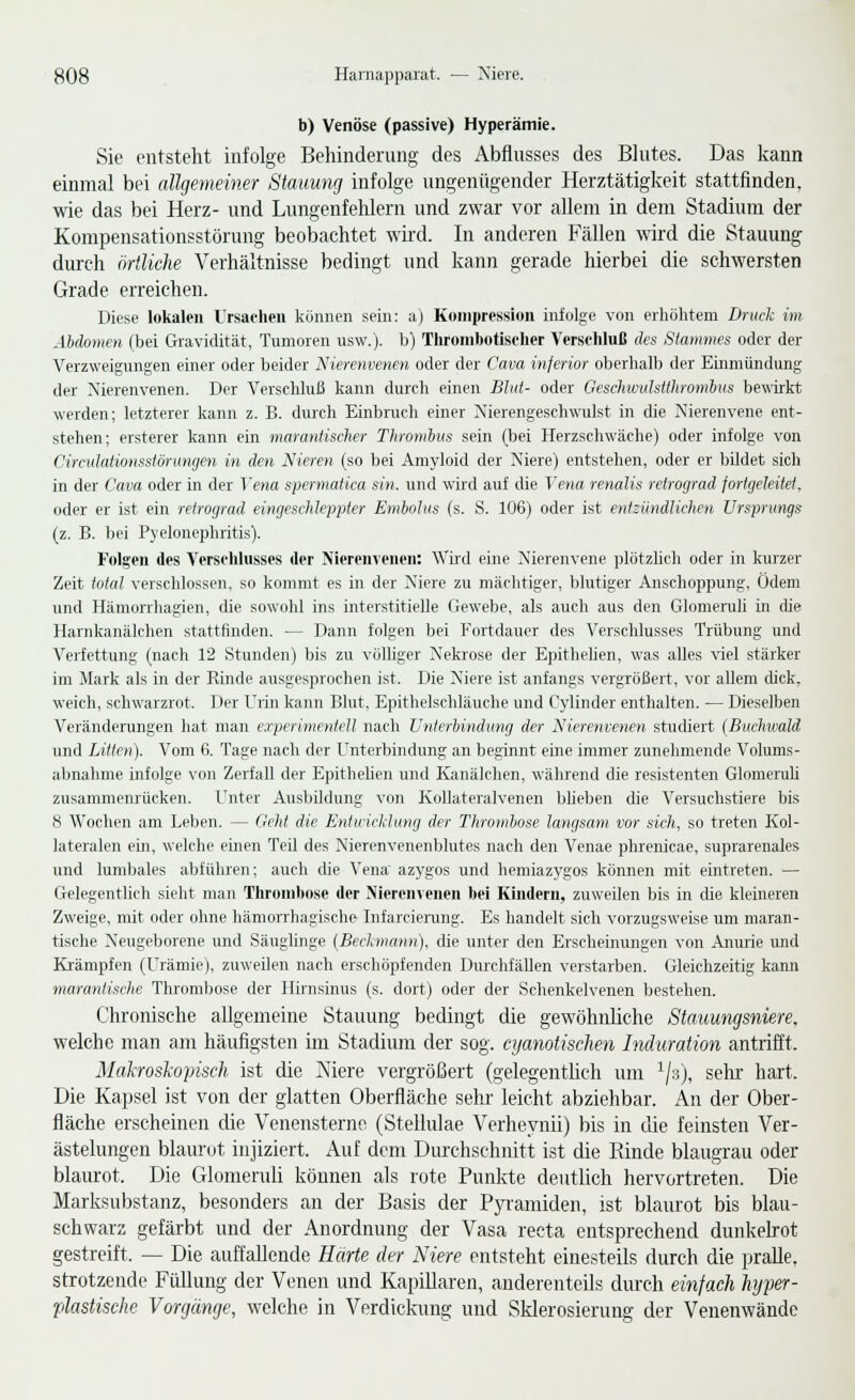 b) Venöse (passive) Hyperämie. Sie entstellt infolge Behinderung des Abflusses des Blutes. Das kann einmal bei allgemeiner Stauung infolge ungenügender Herztätigkeit stattfinden, me das bei Herz- und Lungenfehlern und zwar vor allem in dem Stadium der Kompensationsstörung beobachtet wird. In anderen Fällen wird die Stauung durch örtliche Verhältnisse bedingt und kann gerade hierbei die schwersten Grade erreichen. Diese lokalen Ursaeheii küiinen sein: a) Kompression infolge von erhöhtem Druck im Abdomen (bei Gravidität, Tumoren usw.). b) Thronibotiselier Verschluß des Stammes oder der Verzweigungen einer oder beider Nierenvenen oder der Cava inferior oberhalb der Einmündung der Xierenvenen. Der Verschluß kann durch einen Blut- oder Geschwulstthromhus bewirkt werden; letzterer kann z. B. durch Einbruch einer Nierengesehwulst in die Xierenvene ent- stehen; ersterer kann ein marantisclier Thromhus sein (bei Herzschwäche) oder infolge von Circulationsstönmgen in den Nieren (so bei Amyloid der Niere) entstehen, oder er bildet sich in der Cava oder in der Vena spermatica sin. und wii-d auf die Vena renalis retrograd fortgeleitet, oder er ist ein retrograd eingeschleppter Embolus (s. S. 106) oder ist entzündlichen Ursprungs (z. B. bei Pyelonephritis). Folgen des Verselihisses der Nierenvenen: Wüd eine Nierenvene plötzUch oder in kurzer Zeit total verschlossen, so kommt es in der Niere zu mächtiger, blutiger Anschoppung, Ödem und Hämonhagien, die sowohl ins interstitielle Gewebe, als auch aus den Glomeruli in die Harnkanälchen stattfinden. — Dann folgen bei Fortdauer des Verschlusses Trübung und Verfettung (nach 12 Stunden) bis zu völliger Nekrose der Epithehen, was alles viel stärker im Jlark als in der Rinde ausgesprochen ist. Die Niere ist anfangs vergrößert, vor allem dick, weich, schwarzrot. Der Urin kann Blut, Epithelschläuche und Cylinder enthalten. — Dieselben Veränderungen hat man experimentell nach Unterbindung der Nierenvenen studiert {Buclmald und Litten). Vom 6. Tage nach der Unterbindung an beginnt eine immer zunehmende Volums- abnahme infolge von Zerfall der Epithelien und Kanälchen, während die resistenten GlomeruU zusammenrücken. Unter Ausbildung von Kollateralvenen bheben die Versuchstiere bis 8 AVochen am Leben. — Geht die Eniuicliung der Thromljose langsam vor sich, so treten Kol- lateralen ein, welche einen Teil des Nierenvenenblutes nach den Venae phrenicae, suprarenales und lumbales abführen; auch die Vena azygos und hemiazygos können mit eintreten. — Gelegentlich sieht man Thrombose der Nierenvenen bei Kindern, zuweilen bis in die kleineren Zweige, mit oder ohne hämoiThagische Infaicienuig. Es handelt sich vorzugsweise um maran- tische Neugeborene und Säuglinge {Bechnian>i). die unter den Erscheinungen von Anurie und Krämpfen (Urämie), zuweilen nach erschöpfenden Durchfällen verstarben. Gleichzeitig kann marantische Thrombose der Hirnsinus (s. dort) oder der Schenkelvenen bestehen. Chronische allgemeine Stauung bedingt die gewöhnliche Stauungsniere. welche man am häufigsten im Stadium der sog. cijamtischen Induration antrifft. Malcroskopisch ist die Niere vergrößert (gelegentlich um ^/a), selir hart. Die Kapsel ist von der glatten Oberfläche selir leicht abziehbar. An der Ober- fläche erscheinen die Venensterno (Stellulae Verheynii) bis in die feinsten Ver- ästelungen blaiu-ot injiziert. Auf dem Durchschnitt ist die Rinde blaugrau oder blaurot. Die Glomeruli können als rote Punkte deutlich hervortreten. Die Marksubstanz, besonders an der Basis der PjTamiden, ist blaurot bis blau- schwarz gefärbt und der Anordnung der Vasa reeta entsprechend dunkelrot gestreift. — Die auffallende Härte der Niere entsteht einesteils durch die pralle, strotzende Füllung der Venen und Kapillaren, anderenteils dm'ch einfach hyper- plastische Vorgänge, welche in Verdickimg und Sklerosierung der Venenwände