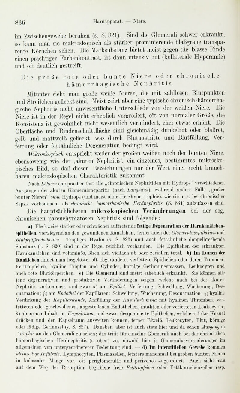 im Zwiscliengcwebc beruhen (s. S. 821). Sind die Glomeruli schwer erkrankt, so kann man sie makroskopisch als stärker prominierende blaßgraue transpa- rente Körnchen sehen. Die Marksubstanz bietet meist gegen die blasse Rinde einen ])rächtigen Farbenkontrast, ist dann intensiv rot (kollaterale Hy|Derämie) und oft deutlich gestreift. Die große rote oder bunte Niere oder chronische hämorrhagische N e p h r i t i s. Mitunter sielit man große weiße Nieren, die mit zahllosen Blutpunkten und Streifchen gefleclvt sind. Meist zeigt aber eine typische clu-onisch-hämorrha- gische Nephritis nicht unwesentliche Unterschiede von der weißen Niere. Die Niere ist in der Regel nicht erheblich vergrößert, oft von normaler Größe, die Konsistenz ist gewöhnlich nicht wesentlich vermindert, eher etwas erhöht. Die Oberfläche und Rindenschnittfläche sind gleichmäßig dunkelrot oder blaßrot, gelb und mattweiß gefleckt, was durch Blutaustritte nnd Blutfüllung, Ver- fettung oder fettähnliche Degeneration bedingt wd. Mikroskopisch entspricht weder der großen weißen noch der bunten Niere, ebensowenig wie der .akuten Nephritis', ein einzelnes, bestimmtes mikrosko- pisches Büd, so daß diesen Bezeichnungen nur der Wert einer recht brauch- baren makroskopischen Charakteristik zukommt. Xach Löhlein entsprächen fast alle ..cluonisclien Xephritiden mit Hydrops'' verschiedenen Ausgängen der alaiten (Homerulonephritis (nach Lanfjhans), während andere Fälle „großer bunter Nieren ohne Hydrops (und meist ohne llerzhj'pertrophie), wie sie u. a. bei chronischer Sepsis vorkommen, als chronische hämorrhagische Herdnephritis (S. 831) aufzufassen sind. Die hauptsächlichsten mikroskopischen Veränderungen bei der sog. chronischen parenchymatösen Nephritis sind folgende: a) Fleckweise stärker oder schwächer auftretende fettige Degeneration der Harnkanälclien- epithelien. vonviegend an den gewundenen Kanälchen, ferner auch der Glomerulusepithelien und Blutgcfäßendothelien. Tropfiges Hyalin (s. S. 822) und auch fettähnHche doppelbrechende Substanz (s. S. 820) sind in der Regel reichUch vorhanden. Die Epithelien der erkrankten Hainkaiiälchen sind voluminös, lösen sich vielfach ab oder zerfallen total, b) Im Lumen der KanüU-lien findet man losgelöste, oft abgerundete, verfettete EpitheUen oder deren Trümmer, Fetttröpfchen, hyahne Tropfen und Cyhnder, kömige Gerinnungsmassen, Leukocyten und auch rote Blutkörperchen, e) Die Glomeruli sind meist erhebUch erkrankt. Sie können alle jene degenerativen und produktiven Veränderungen zeigen, welche auch bei der akuten Nephritis vorkommen, und zwar a) am Epithel: Verfettung, Schwellung, Wucherung, Des- quamation; ß) am ß/irfoWic? der Kapillaren,: Schwellung, Wucherung, Descpuimation; y) hyaline Verdickung der Kapillanmnde, AnfüUung der Kapillarhtmina mit hyalinen Thromben, ver- fetteten oder geschwollenen, abgestoßenen EndotheUen, intakten oder verfetteten Leukocyten; o) abnormer Inhalt im Kapselraum, und zwar: desquamierte Epithelien, welche auf das Knäuel drücken und den Kapselraum ausweiten können, ferner Eiweiß, Leukocyten, Blut, kömige oder fädige Gerinnsel (s. S. 827). Daneben aber ist auch stets hier und da schon Ausgang in Atrophie an den Glomeruli zu sehen; das trifft für einzelne Glomeruli auch bei der cluonischen hämorrhagischen Herdnephritis (s. oben) zu, obwohl hier ja Glomcrulusverändenmgen im allgemeinen von untergeordneterer Bedeutung sind. — d) Im interstitiellen Gewebe kommen kleinzellige Infiltrate, Lymphoeyten, Plasmazellen, letztere manchmal bei großen bunten Nieren in kolossaler Menge vor, oft periglomerulär und perivenös angeordnet. Auch sieht man a\if dem Weg der Resorption begriffene freie Fetttröpjchen oder Fettkörnchenzellen resp.