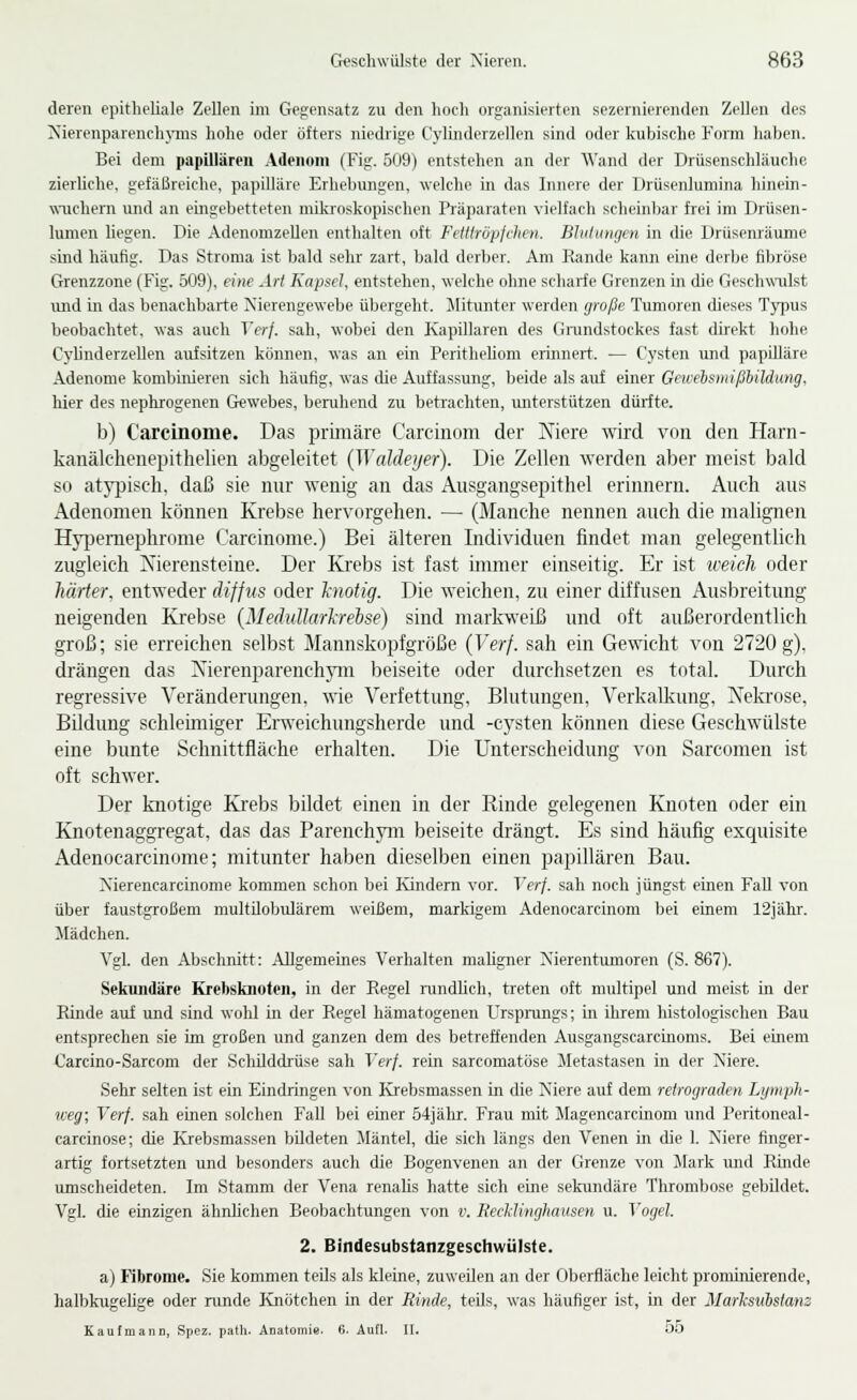 deren epitheliale Zellen im Gegensatz zu den hoch organisierten sezernierenden Zellen des !Xierenparench\niis hohe oder öfters niedrige Cylinderzellen sind oder kubische Form haben. Bei dem papillären .4denoni (Fig. 509) entstehen an der AVand der Drüsenschläucho zierliche, gefäßreiche, papUläre Erhebungen, welche in das Innere der Drüsenlumina hinern- wiichern und an eingebetteten mikroskopischen Präparaten vielfach scheinbar frei im Drüsen- lunien liegen. Die AdenomzeUen enthalten oft Felllröpjclien. Blutungen in die Drüsenräunie sind häufig. Das Stroma ist bald sehr zart, bald derber. Am Rande kann eine derlje fibröse Grenzzone (Fig. 509), eine AH Kapsel, entstehen, welche ohne scharfe Grenzen in die Geschwulst und in das benachbarte Nierengewebe übergeht. Mitunter werden große Tumoren dieses Typus beobachtet, was auch Verf. sah, wobei den Kapillaren des Gnmdstockes fast direkt hohe Cj'linderzellen aufsitzen können, was an ein Perithehom erinnert. — Cysten und papilläre Adenome kombinieren sich häufig, was die Auffassung, beide als auf einer Geweisniißhildung, hier des nephrogenen Gewebes, beruhend zu betrachten, luiterstützen dürfte. b) Carcinome. Das prmiäre Carcinom der Niere wird von den Harn- kanälchenepithelieu abgeleitet {WaMeyer). Die Zellen werden aber meist bald so atyjjiscli. daß sie nur wenig an das Ansgangsepithel erinnern. Auch aus Adenomen können Krebse hervorgehen. — (Manche nennen auch die malignen Hy}5emephrome Carcinome.) Bei älteren Individuen findet man gelegentlich zugleich Xierensteine. Der Krebs ist fast immer einseitig. Er ist iveich oder härter, entweder diffus oder hiotig. Die weichen, zu einer diffusen Ausbreitung neigenden Krebse (Medulhirhreise) sind markweiß und oft außerordentlich groß; sie erreichen selbst Mannskopfgröße (Verf. sah ein Gewicht von 2720 g), drängen das Nierenparenchym beiseite oder durchsetzen es total. Durch regressive Veränderungen, wie Verfettung, Blutungen, Verkalkung, Nekrose, Bildung schleuniger Erweichungsherde und -Cysten können diese Geschwülste eine bunte Schnittfläche erhalten. Die Unterscheidung von Sarcomen ist oft schwer. Der knotige Krebs bildet einen in der Rinde gelegenen Knoten oder ein Knotenaggregat, das das Parenchym beiseite drängt. Es sind häufig exquisite Adenocarcinome; mitunter haben dieselben einen papillären Bau. Xierencarcinome kommen schon bei Kindern vor. Verf. sah noch jüngst einen Fall von über faustgroßem multilobulärem weißem, markigem Adenocarcinom bei einem 12jälir. Mädchen. Vgl. den Abschnitt: Allgemeines Verhalten maligner Xierentumoren (S. 867). Sekundäre Krebsknoteii, in der Regel r-undlich, treten oft multipel und meist in der Rinde auf und sind wohl in der Regel hämatogenen Ursprungs; in ihrem histologischen Bau entsprechen sie im großen und ganzen dem des betreffenden Ausgangscarcinoms. Bei einem Carcino-Sarcom der Schilddrüse sah Verf. rein sarcomatöse Metastasen in der Xiere. Sehr selten ist ein Eindringen von Krebsmassen in die Niere auf dem retrograden Lymph- weg; Verf. sah einen solchen Fall bei einer 54jähr. Frau mit Magencarcinom und Peritoneal- carcinose; die Ivrebsmassen bildeten Mäntel, die sich längs den Venen in die 1. Niere finger- artig fortsetzterr und besonders auch die Bogenvenen an der Grenze von Mark und Rürde umscheideten. Im Stamm der Vena renaUs hatte sich eine sekundäre Thrombose gebildet. Vgl. die einzigen ähnlichen Beobachtungen von v. RecMinghausen u. Vogel. 2. Bindesubstanzgeschwülste. a) Fibrome. Sie kommen teils als kleine, zuweilen an der Oberfläche leicht prominierende, halbkugelige oder runde Knötchen in der Rinde, teils, was häufiger ist, in der Marlcsiibslans Kaufmann, Spez. path. Anatomie. 6. Aufl. U. 00