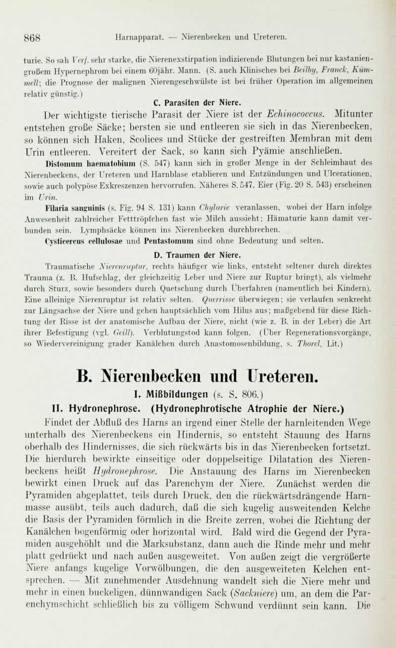 turie. So sah Verj. sehr starke, die Xierenexstü-pation indizierende Blutungen bei nur kastanien- großem Hypemephrom bei einem 60jähr. Mann. (S. auch Klinisches bei Beilby, Fianck, Küm- mell; die Prognose der mahgnen Nierengeschwülste ist bei früher Operation im allgemeinen relativ günstig.) C. Parasiten der Niere. Der wichtigste tierische Parasit der Niere ist der Echinococms. Mitunter entstehen große Säcke; bersten sie und entleeren sie sieh in das Nierenbecken, so können sich Haken, Scolices und Stücke der gestreiften Membran mit dem Urin entleeren. Vereitert der Sack, so kann sich Pyämie anschließen. Distoiimm liaeinafobiuni (S. 547) kann sich in großer Menge in der Schleimhaut des Nierenbeckens, der Ureteren und Harnblase etablieren xmd Entzündungen und L'lcerationen. sowie auch polj'pöse Exkreszenzen hervorrufen. Näheres S. 647. Eier (Fig. 20 S. 543) erscheinen im Urin. Pilaria saii£iiiiüs (s. Fig. 94 S. 131) kann Chyhirie veranlassen, wobei der Harn infolge Anwesenheit zahlreicher Fetttröpfchen fast wie Milch aussieht; Hämaturie kann damit ver- bunden sein. Lyniphsäcke können ins Nierenbecken durchbrechen. Cystieerciis cellulosae und Pciitastoiiuini sind ohne Bedeutung und selten. D. Traumen der Niere. Traumatische Nierenruptiir, rechts liäufiger wie links, entsteht seltener durch direktes Trauma (z. B. Hufschlag, der gleichzeitig Leber und Niere zur Euptur bringt), als vielmehr durch Sturz, sowie besonders durch Quetschung durch LTjerfahren (namentlich bei lündern). Eine alleinige Nierenruptur ist relativ selten. Querrisse überwiegen; sie verlaufen senkrecht zur Längsachse der Niere und gehen hauptsächhch vom Hilus aus; maßgebend für diese Rich- tung der Risse ist der anatomische Aufbau der Niere, nicht (wie z. B. in der Leber) che Art ihrer Befestigung (vgl. CeiU). Verblutuiigstod kann folgen. (Über Regenerationsvorgänge, so Wiedervereinigung grader Ivanälchen durch Anastomosenbildung, s. Thorcl, Lit.) B. Nierenbecken und Ureteren. I. IWißbildungen (s. S. 8UG.) II. Hydronephrose. (Hydronephrotische Atrophie der Niere.) Findet der Abfluß des Harns an irgend einer Stelle der harnleitenden Wege unterhalb des Nierenbeckens ein Hindernis, so entsteht Stauung des Harns oberhalb des Hindernisses, die sich rückwärts bis in das Nierenbecken fortsetzt. Die hierdurch bewirkte einseitige oder doppelseitige Dilatation des Nieren- beckens heißt Hi/dronephrose. Die Anstauung des Harns im Nierenbecken bewirkt einen Druck auf das Parenchym der Niere. Zunächst werden die Pyramiden abgeplattet, teils durch Druck, den die rückwärtsdrängende Harn- masse ausübt, teils auch dadurch, daß die sich kugelig ausweitenden Kelche die Basis der Pyramiden förmlich in die Breite zerren, wobei die Ptichtung der Kanälchen bogenförmig oder horizontal wird. Bald wird die Gegend der Pyra- miden ausgehöhlt und die Marksubstanz, dann auch die Rinde mehr und mehr platt gedrückt und nach außen ausgeweitet. Von außen zeigt die vergrößerte Niere anfangs kugelige Vorwölljungen, die den ausgeweiteten Kelchen ent- sprechen. — Mit zunehmender Ausdehnung wandelt sich die Niere mehr und mehr in einen buckeligen, dünnwandigen Sack {Sackniere) um, an dem die Par- enchymschicht schließlich bis zu völligem Schwund verdünnt sein kann. Die