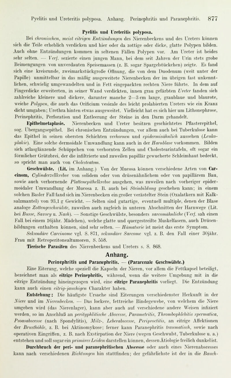 Pyelitis und Ureteritis polyposa. Bei chronischen, tneist eitrigen Entündumjen des Nierenbeckens und des Ureters können sich die Teile erheblich verdicken und hier oder da zottige oder dicke, glatte Pol}q)cn bilden. Auch ohne Entzündungen kommen in seltenen Fällen Polj'jien vor. Am Ureter ist beides sehr selten, — Verf. sezierte einen jungen Mann, bei dem seit Jahren der Urin stets grobe Beimengungen von imverdauten Speisemassen (z. B. sogar Spargelstückehen) zeigte. Es fand sich eine ki-eisrunde, zweimarkstückgroße Öffnung, die von dem Duodenum (weit unter der Papille) unmittelbar in das mäßig ausgeweitete Nierenbecken der im üljrigen fast unkennt- hchen, schwielig umgewandelten und in Fett eingepackten recliten Niere führte. In dem auf Fingerdicke erweiterten, in seiner Wand verdickten, innen grau gefärl^ten Ureter fanden sich zahlreiche kleinere und dickere, darunter manche 2—3 cm lange, graublaue und blaurote, weiche Polypen, die auch das Orificium vesicale des leicht prolabierten Ureters wie ein Kranz dicht umgaben; Urethra liinten etwas ausgeweitet. Vielleicht hat es sich hier um Lithonephrose, Perinephritis, Perforation und Entleerung der Steine in den Darm gehandelt. Epitlielinetaplasle. Nierenbecken und Ih-eter besitzen geschichtetes Pflasterepithel, sog. Ubergangsepithel. Bei clironischen Entzündungen, vor allem auch bei Tuberkulose kann das Epithel in seinen obersten Schichten verhornen und epidermisähnUch aussehen (Leuko- plakie). Eine solche dermoidale Umwandlung kann auch in der Harnblase vorkommen. Bilden sich atlasglänzende Schüppchen von verhornten Zellen und Cliolestearintafeln, oft sogar ein förmhcher Grützbrei, der die infiltrierte und zuweilen papillär gewucherte Schleimhaut bedeckt, so spricht man auch von Cholesteatom. Geschwülste. (Lit. im Anhang.) Von der Mucosa können verschiedene Arten von Car- «inom, Cylinderzellkrehse von solidem oder von drüsenähnUchem oder von papillärem Bau, sowie auch verhornende Plattenepithelkrehse ausgehen, was zuweilen nach vorheriger epider- moidaler Umwandlung der Mucosa z. B. auch bei Steinbildung geschehen kann; in einem solchen Basler Fall fand sich im Nierenbecken ein großer verästelter Stein (Oxalatkern mit Kalk- salzmantel) von 93,1 g Gewicht. — Selten sind gutartige, eventuell multiple, denen der Blase analoge Zottengeschwiilste, zuweilen auch zugleich in unteren Abschnitten der Harnwege (Lit. bei Busse, Savory u. Nash). — Sonstige Geschwülste, besonders sarcomühnliche (Verf. sah einen Fall bei einem 16jähr. Mädchen), welche glatte und quergestreifte Jluskelfasem, auch Drüsen- bildnngen enthalten können, sind sehr selten. — Hämaturie ist meist das erste Symptom. Sekundäre Carcinome vgl. S. 871, sekundäre Sarcome vgl. z. B. den Fall einer 30jähr. Frau mit Eetroperitonealtumoren, S. 658. Tierische Parasiten des Nierenbeckens und Ureters s. S. 868. Anhang. Perinephritis und Paranephritis. — (Pararenale Geschwülste.) Eine Eiterung, welche speziell die Kapseln der Nieren, vor allem die P^ttkapsel beteiHgt, bezeichnet man als eitrige Perinephritis, während, wenn die weitere Umgebung mit in die eitrige Entzündung hineingezogen wird, eine eitrige Paranephritis vorliegt. Die Entzündung kann auch einen eitrig-jauchigen Charakter haben. Entstehung: Die häufigste Ursache sind Eiterungen verschiedenster Herkunft in der Niere und im Nierenbecken. — Das lockere, fettreiche Bindegewebe, von welchem die Niere umgeben wird (das Nierenlager), kann aber auch auf verschiedene andere Weisen infiziert werden, so im Anschluß an perityphlitische Abscesse, Parametritis, Thrombophlehitis spermaiica, Psoasabscesse (nach Spondylitis), jililz-, Leberabscesse, Periproctitis, an eitrige Affektionen der Brusthöhle, z. B. bei Aktinomykose; ferner kann Paranephritis traumatisch, sowie nach operativen Eingriffen, z. B. nach Exstirpation der Niere (wegen Geschwulst, Tuberkulose u. a.) entstehen und soll sogar ein primäres Leiden darstellen können, dessen Ätiologie freihch dunkel ist. Durchbrueh der perl- und paranepliritischen AIjscesse oder auch eines Nierenabscesses kann nach verschiedenen Richtungen hin stattfinden; der gefährlichste ist der in die Bauch-