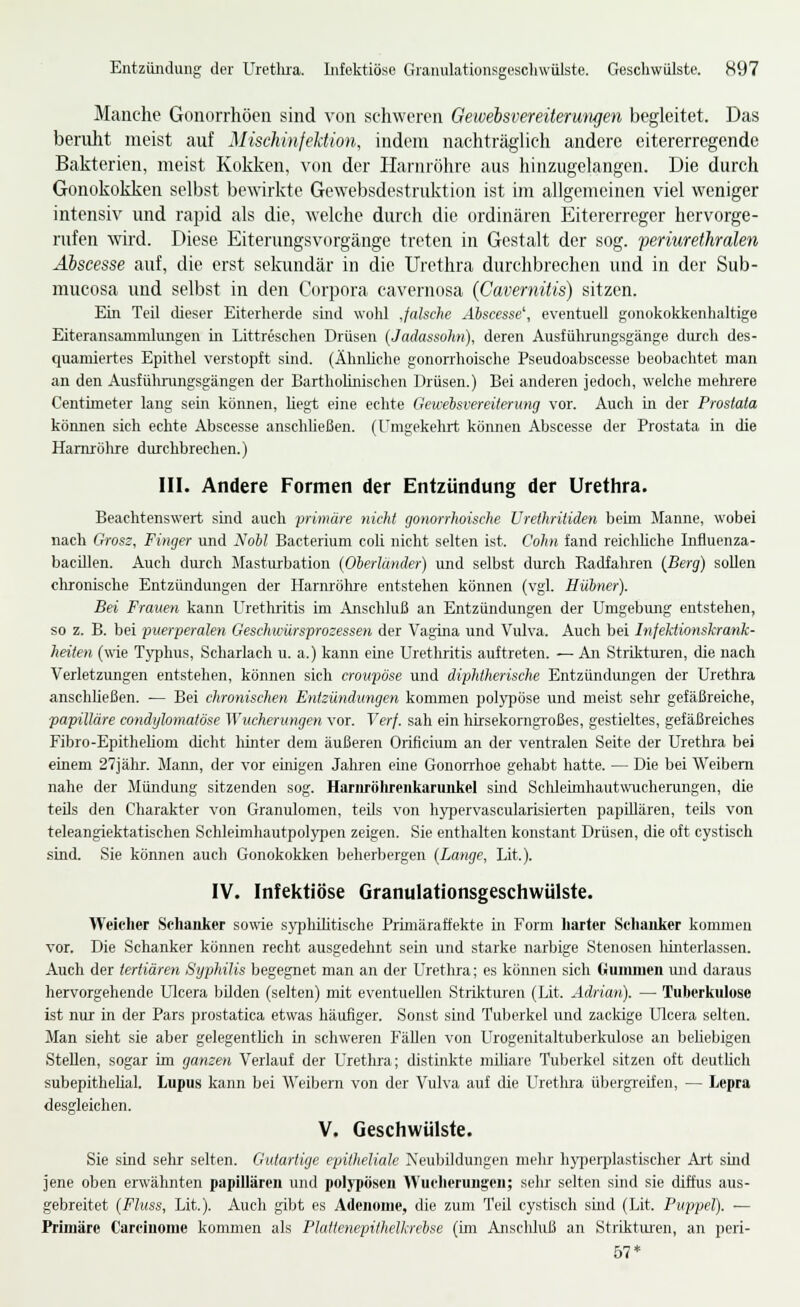 Manche Gonorrhöen sind von schweren Gewebsvereiterungen begleitet. Das bernlit meist auf Mischinfektion, indem nachträglich andere eitererregende Bakterien, meist Kokken, von der Harnröhre aus hinzugelangen. Die durch Gonokokken selbst bewirkte Gewebsdestruktion ist im aligemeinen viel weniger intensiv und rapid als die, welche durch die ordinären Eitererreger hervorge- rufen wird. Diese Eiterungsvorgänge treten in Gestalt der sog. periurethralen Äbscesse auf, die erst sekundär in die Urethra durchbrechen und in der Sub- mucosa und selbst in den Corpora cavernosa (Cavernitis) sitzen. Ein Teil dieser Eiterherde sind wohl ,falsche Ähscesse\ eventuell gonokokkenhaltige Eiteransiunmlungen in Littreschen Drüsen (Jadassohn), deren Ausführungsgänge durch des- quamiertes Epithel verstopft sind. (Ähnliche gonorrhoische Pseudoabscesse beobachtet man an den Ausführungsgängen der Bartholinischen Drüsen.) Bei anderen jedoch, welche mehrere Centimeter lang sein können, hegt eine eclite Geu-ehsvereilerung vor. Auch in der Prostata können sich echte Äbscesse ansehheßen. (Umgekehrt können Äbscesse der Prostata in die Harnröhre durchbrechen.) III. Andere Formen der Entzündung der Urethra. Beachtenswert sind auch primäre nicht gonorrhoische Urethritiden beim Manne, wobei nach Gross, Finger und Nohl Bacterium coli nicht selten ist. Cohn fand reichhche Influenza- bacUlen. Auch durch Masturbation {Oberländer) und selbst durch Radfahren (Berg) soUen chronische Entzündimgen der Harnröhre entstehen können (vgl. Hühner). Bei Frauen kann Urethritis im Anschluß an Entzündungen der Umgebung entstehen, so z. B. bei puerperalen Geschwürsprosessen der Vagina und Vulva. Auch bei Infektionskrank- heiten (wie Typhus, Scharlach u. a.) kann eine Urethritis auftreten. — An Striktm-en, die nach Verletzungen entstehen, können sich cronpöse und diphtherische Entzündimgen der Urethra anschließen. — Bei chronischen Entzündungen kommen polypöse und meist selir gefäßreiche, papilläre condylomatöse Wucherungen vor. Verf. sah ein hirsekonigroßes, gestieltes, gefäßreiches Fibro-Epithehom dicht liinter dem äußeren Orificium an der ventralen Seite der Urethra bei einem 27jälir. Mami, der vor einigen Jahren eine Gonorrhoe gehabt hatte. — Die bei Weibern nahe der Mündung sitzenden sog. Hariiröhrenkaruiikel sind Schleünhautwucherungen, die teils den Charakter von Granulomen, teils von hypervascularisierten papUlären, teUs von teleangiektatischen Schleimhautpolypen zeigen. Sie enthalten konstant Drüsen, die oft cystisch sind. Sie können auch Gonokokken beherbergen (Lange, Lit.). IV. Infektiöse Granulationsgeschwülste. Welcher Schanker sowie syphihtische Primäraffekte in Form harter Schanker kommen vor. Die Schanker können recht ausgedehnt sein und starke narbige Stenosen liinterlassen. Auch der tertiären Syphilis begegnet man an der Uretlira; es können sich Gununen und daraus hervorgehende Ulcera bUden (selten) mit eventuellen Stiikturen (Lit. Adrian). — Tuberkulose ist nur in der Pars prostatica etwas häufiger. Sonst sind Tuberkel und zacldge Ulcera selten. Man sieht sie aber gelegentlich in schweren Phallen von Urogenitaltuberkulose an behebigen Stellen, sogar im ganzen Verlauf der Urethra; distinkte mihare Tuberkel sitzen oft deutüch subepithelial. Lupus kann bei Weibern von der Vulva auf die Uretlira übergi'eifen, — Lepra desgleichen. V. Geschwülste. Sie suid selir selten. Gutartige epitheliale Neubildungen mehr hyperplastischer Art sind jene oben ei-wähnten papillären und polypösen Wucherungen; sehr selten sind sie diffus aus- gebreitet (Fluss, Lit.). Auch gibt es Adenome, die zum Teil cystisch sind (Lit. Piippel). — Primäre Carcinome kommen als Plattenepithelkrebse (hn Anschluß an StrLktiu'en, an peri- 57*