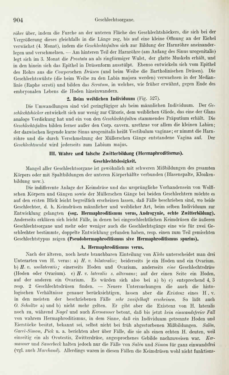 röhre über, indem die Furclie an der unteren Fläche des Geschleehtshöckers, die sich bei der Vergrößerung dieses gleichfalls in die Länge zog, bis auf eine kleine Öffnung an der Eichel verwächst (4. Monat), indem die Geschlechtsfallen sich zur Bildung der Harnröhre aneinander- legen und verschmelzen. — Am hinteren Teil der Harm-ühre (am Anfang des Sijuis urogenitalis) legt sich im 3. Monat die Prostata an als ringfönniger Wulst, der glatte Muskeln erhält, und in den hinein sich das Epithel in Drüsenform ausstülpt. Ebenso entwickebi sich vom Epithel des Eohrs aus die Cowpers.chen Drüsen (und beim Weibe die Barthohnischen Drüsen). Die Geschleehtswülste (die beim Weibe zu den Labia majora werden) verwachsen in der Median- linie (Raphe scroti) und bilden das Scrotum, in welches, wie früher erwähnt, gegen Ende des embrj'onalen Lebens die Hoden liineinwandern. 2. Beim weiblichen Individuum (Fig. 527). Die Umwandlungen sind viel geringfügiger als beim männhchen Individuum. Der Ge- schlechtshöcker entwickelt sich nur wenig zur Chtoris, dem weibhchen GHede, das eme der Glans analoge Verdickung hat und ein von den Geschlechtsfalten stammendes Präputium erhält. Die Geschlechtsfalten bilden ferner außer den Corp. cavern. urethrae vor allem die kleinen Labien; der dazwischen liegende kurze Sinus urogenitalis heißt Vestibulum vaginae; er nimmt die Harn- röhre und die diurch Verschmelzung der Müllerscheu Gänge entstandene Vagina auf. Der GeschlecMswulsi wd jederseits zum Labium majus. in. Wahre und falsche Zwitterbildung (Hermaphroditismus). Oesclileehtslosigkeit. Mangel aller Geschlechtsorgane ist gewöhnhch mit schweren Mißbildungen des gesamten Körpers oder mit Spaltbildungen der unteren Körperhälfte verbunden (Blasenspalte, Hoaken- bildung usw.). Die indifferente Anlage der Keimdrüse und das ursprüngliche Vorhandensein von Wolff- schen Körpern und Gängen sowie der Müllerschen Gänge bei beiden Geschlechtern möchte es auf den ersten Blick leicht begreifüch erscheinen lassen, daß Fälle beschrieben sind, wo beide Geschlechter, d. h. Keimdrüsen männhcher und weibhcher Art, beim selben Individuum zur Entwicklung gelangten (sog. Hermaphroditismus verus, Ajidrogynie, echte Zwitterbildung). Anderseits erklären sich leicht FäUe, in denen bei eingeschlechtbchen Keimdrüsen die äußeren Geschlechtsorgane und mehr oder weniger auch die Geschlechtsgänge eine ^xie für zwei Ge- schlechter bestimmte, doppelte Ent^vicklung gefunden haben, resp. einen zum TeU gemischten Geschlechtstjqius zeigen (Pseudohermaphroditismus sive Hermaphroditismus spurius). A. Hermaphroditismus verus. Nach der älteren, noch heute brauchbaren Einteüung von Klebs unterscheidet man drei Unterarten von H. verus: a) U. v. Ulateralis; beiderseits je ein Hoden und ein Ovariimi. b) E. V. unüateralis; einerseits Hoden und Ovarium, anderseits eine Geschlechtsdrüse (Hoden oder Ovarium). c) E. v. lateralis s. alternans; auf der einen Seite ein Hoden, auf der anderen ein Ovariimi. Es würden sich also bei a) b) c) entsprechend 4, 3 resp. 2 Geschlechtsdrüsen finden. — Neuere Untersuchungen die auch die histo- logischen Verhältnisse genauer berücksichtigen, lassen aber die Existenz eines H. v. in den meisten der beschriebenen Fälle sehr zweifelhaft erscheinen. So läßt auch 0. Schnitze a) und b) nicht mehr gelten. Er gibt aber die Existenz von H. lateralis noch zu, während Nagel und auch Kermauner betont, daß bis jetzt kein einwatidsfreier Fall von wahrem HemiaphrocUtismus, in dem Sinne, daß ein Individuum getrennte Hoden und Eierstöcke besitzt, bekannt sei, selbst nicht bei früh abgestorbenen Mißbildungen. Salm, Garre-Simon, Pick u. a. berichten aber über Fälle, die sie als einen echten H. deuten, weil eiaseitig ein als Ovotestis, Zwitterdrüse, angesprochenes GebUde nachzuweisen war. Ker- mauner und Saiierbeck halten jedoch nur die FäUe von Salm und Simon für ganz einwandsfrei (vgl. auch Marchand). Allerdings waren m diesen Fällen die Keimdi-üsen wohl nicht funktions-